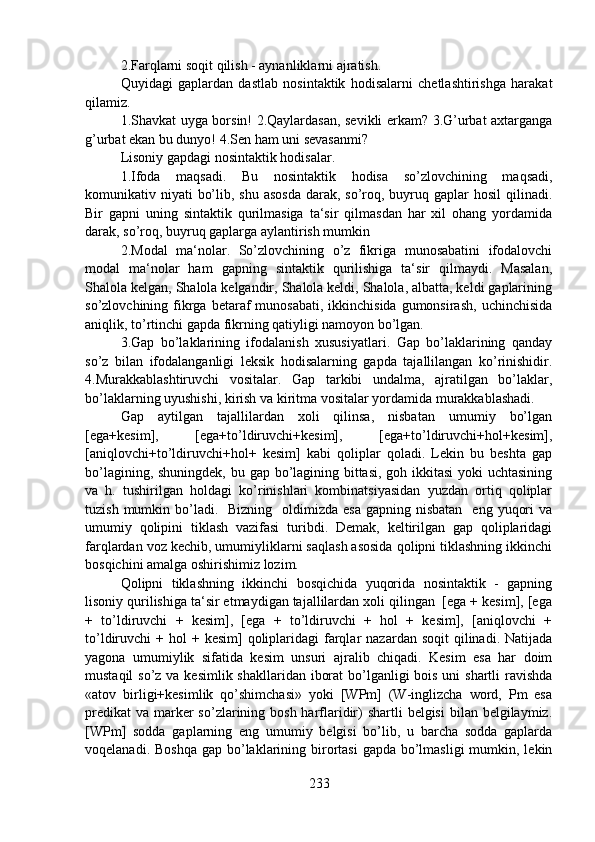 2.Farqlarni soqit qilish - aynanliklarni ajratish.
Quyidagi   gaplardan   dastlab   nosintaktik   hodisalarni   chetlashtirishga   harakat
qilamiz.
1.Shavkat uyga borsin! 2.Qaylardasan, sevikli erkam? 3.G’urbat axtarganga
g’urbat ekan bu dunyo! 4.Sen ham uni sevasanmi?
Lisoniy gapdagi nosintaktik hodisalar. 
1.Ifoda   maqsadi.   Bu   nosintaktik   hodisa   so’zlovchining   maqsadi,
komunikativ niyati  bo’lib, shu asosda  darak, so’roq, buyruq gaplar  hosil  qilinadi.
Bir   gapni   uning   sintaktik   qurilmasiga   ta‘sir   qilmasdan   har   xil   ohang   yordamida
darak, so’roq, buyruq gaplarga aylantirish mumkin
2.Modal   ma‘nolar.   So’zlovchining   o’z   fikriga   munosabatini   ifodalovchi
modal   ma‘nolar   ham   gapning   sintaktik   qurilishiga   ta‘sir   qilmaydi.   Masalan,
Shalola kelgan, Shalola kelgandir, Shalola keldi, Shalola, albatta, keldi gaplarining
so’zlovchining fikrga betaraf  munosabati,  ikkinchisida  gumonsirash,  uchinchisida
aniqlik, to’rtinchi gapda fikrning qatiyligi namoyon bo’lgan. 
3.Gap   bo’laklarining   ifodalanish   xususiyatlari.   Gap   bo’laklarining   qanday
so’z   bilan   ifodalanganligi   leksik   hodisalarning   gapda   tajallilangan   ko’rinishidir.
4.Murakkablashtiruvchi   vositalar.   Gap   tarkibi   undalma,   ajratilgan   bo’laklar,
bo’laklarning uyushishi, kirish va kiritma vositalar yordamida murakkablashadi. 
Gap   aytilgan   tajallilardan   xoli   qilinsa,   nisbatan   umumiy   bo’lgan
[ega+kesim],   [ega+to’ldiruvchi+kesim],   [ega+to’ldiruvchi+hol+kesim],
[aniqlovchi+to’ldiruvchi+hol+   kesim]   kabi   qoliplar   qoladi.   Lekin   bu   beshta   gap
bo’lagining, shuningdek, bu gap bo’lagining bittasi, goh ikkitasi  yoki  uchtasining
va   h.   tushirilgan   holdagi   ko’rinishlari   kombinatsiyasidan   yuzdan   ortiq   qoliplar
tuzish  mumkin bo’ladi.    Bizning   oldimizda  esa  gapning nisbatan    eng  yuqori   va
umumiy   qolipini   tiklash   vazifasi   turibdi.   Demak,   keltirilgan   gap   qoliplaridagi
farqlardan voz kechib, umumiyliklarni saqlash asosida qolipni tiklashning ikkinchi
bosqichini amalga oshirishimiz lozim.
Qolipni   tiklashning   ikkinchi   bosqichida   yuqorida   nosintaktik   -   gapning
lisoniy qurilishiga ta‘sir etmaydigan tajallilardan xoli qilingan  [ega + kesim], [ega
+   to’ldiruvchi   +   kesim],   [ega   +   to’ldiruvchi   +   hol   +   kesim],   [aniqlovchi   +
to’ldiruvchi  +  hol  +  kesim]  qoliplaridagi  farqlar   nazardan soqit  qilinadi.  Natijada
yagona   umumiylik   sifatida   kesim   unsuri   ajralib   chiqadi.   Kesim   esa   har   doim
mustaqil  so’z va kesimlik shakllaridan iborat  bo’lganligi  bois uni shartli  ravishda
«atov   birligi+kesimlik   qo’shimchasi»   yoki   [WPm]   (W-inglizcha   word,   Pm   esa
predikat  va marker  so’zlarining bosh harflaridir)  shartli  belgisi  bilan belgilaymiz.
[WPm]   sodda   gaplarning   eng   umumiy   belgisi   bo’lib,   u   barcha   sodda   gaplarda
voqelanadi. Boshqa  gap bo’laklarining birortasi  gapda bo’lmasligi  mumkin, lekin
233 