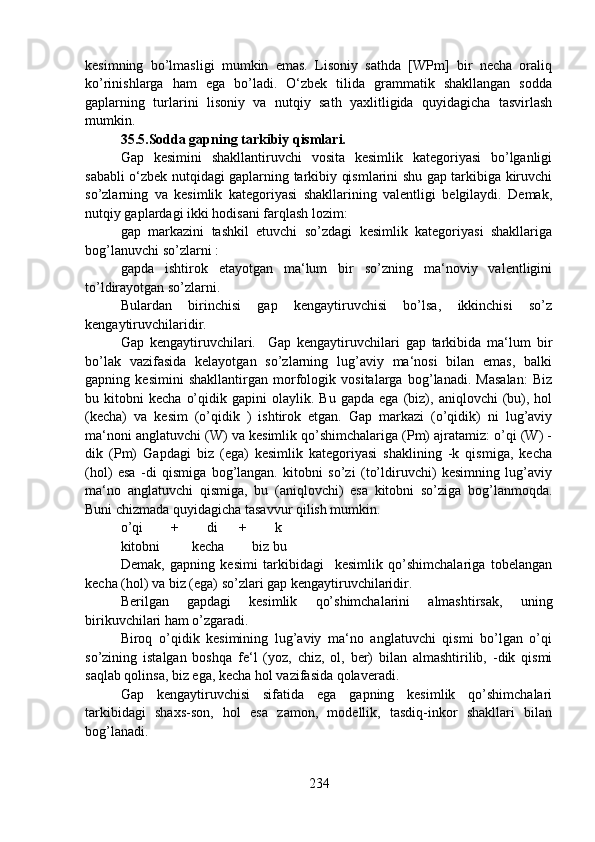 kesimning   bo’lmasligi   mumkin   emas.   Lisoniy   sathda   [WPm]   bir   necha   oraliq
ko’rinishlarga   ham   ega   bo’ladi.   O‘zbek   tilida   grammatik   shakllangan   sodda
gaplarning   turlarini   lisoniy   va   nutqiy   sath   yaxlitligida   quyidagicha   tasvirlash
mumkin.   
35.5.Sodda gapning tarkibiy qismlari.  
Gap   kesimini   shakllantiruvchi   vosita   kesimlik   kategoriyasi   bo’lganligi
sababli o‘zbek nutqidagi gaplarning tarkibiy qismlarini shu gap tarkibiga kiruvchi
so’zlarning   va   kesimlik   kategoriyasi   shakllarining   valentligi   belgilaydi.   Demak,
nutqiy gaplardagi ikki hodisani farqlash lozim: 
gap   markazini   tashkil   etuvchi   so’zdagi   kesimlik   kategoriyasi   shakllariga
bog’lanuvchi so’zlarni :
gapda   ishtirok   etayotgan   ma‘lum   bir   so’zning   ma‘noviy   valentligini
to’ldirayotgan so’zlarni.
Bulardan   birinchisi   gap   kengaytiruvchisi   bo’lsa,   ikkinchisi   so’z
kengaytiruvchilaridir. 
Gap   kengaytiruvchilari.     Gap   kengaytiruvchilari   gap   tarkibida   ma‘lum   bir
bo’lak   vazifasida   kelayotgan   so’zlarning   lug’aviy   ma‘nosi   bilan   emas,   balki
gapning   kesimini   shakllantirgan   morfologik   vositalarga   bog’lanadi.   Masalan:   Biz
bu  kitobni   kecha   o’qidik  gapini   olaylik.  Bu   gapda   ega   (biz),   aniqlovchi   (bu),   hol
(kecha)   va   kesim   (o’qidik   )   ishtirok   etgan.   Gap   markazi   (o’qidik)   ni   lug’aviy
ma‘noni anglatuvchi (W) va kesimlik qo’shimchalariga (Pm) ajratamiz: o’qi (W) -
dik   (Pm)   Gapdagi   biz   (ega)   kesimlik   kategoriyasi   shaklining   -k   qismiga,   kecha
(hol)   esa   -di   qismiga   bog’langan.   kitobni   so’zi   (to’ldiruvchi)   kesimning   lug’aviy
ma‘no   anglatuvchi   qismiga,   bu   (aniqlovchi)   esa   kitobni   so’ziga   bog’lanmoqda.
Buni chizmada quyidagicha tasavvur qilish mumkin.
o’qi        +        di      +        k
kitobni         kecha        biz bu
Demak,   gapning   kesimi   tarkibidagi     kesimlik   qo’shimchalariga   tobelangan
kecha (hol) va biz (ega) so’zlari gap kengaytiruvchilaridir. 
Berilgan   gapdagi   kesimlik   qo’shimchalarini   almashtirsak,   uning
birikuvchilari ham o’zgaradi.
Biroq   o’qidik   kesimining   lug’aviy   ma‘no   anglatuvchi   qismi   bo’lgan   o’qi
so’zining   istalgan   boshqa   fe‘l   (yoz,   chiz,   ol,   ber)   bilan   almashtirilib,   -dik   qismi
saqlab qolinsa, biz ega, kecha hol vazifasida qolaveradi. 
Gap   kengaytiruvchisi   sifatida   ega   gapning   kesimlik   qo’shimchalari
tarkibidagi   shaxs-son,   hol   esa   zamon,   modellik,   tasdiq-inkor   shakllari   bilan
bog’lanadi.
234 