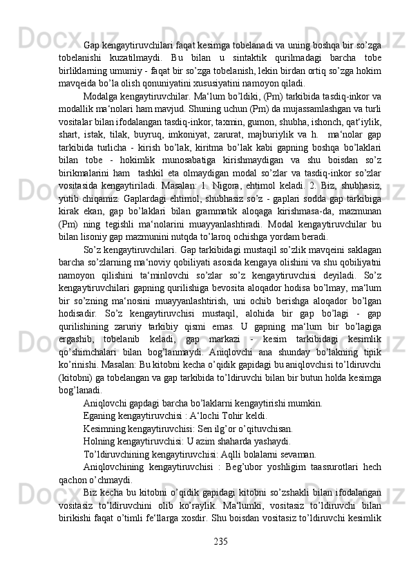 Gap kengaytiruvchilari faqat kesimga tobelanadi va uning boshqa bir so’zga
tobelanishi   kuzatilmaydi.   Bu   bilan   u   sintaktik   qurilmadagi   barcha   tobe
birliklarning umumiy - faqat bir so’zga tobelanish, lekin birdan ortiq so’zga hokim
mavqeida bo’la olish qonuniyatini xususiyatini namoyon qiladi.   
Modalga kengaytiruvchilar. Ma‘lum bo’ldiki, (Pm) tarkibida tasdiq-inkor va
modallik ma‘nolari ham mavjud. Shuning uchun (Pm) da mujassamlashgan va turli
vositalar bilan ifodalangan tasdiq-inkor, taxmin, gumon, shubha, ishonch, qat‘iylik,
shart,   istak,   tilak,   buyruq,   imkoniyat,   zarurat,   majburiylik   va   h.     ma‘nolar   gap
tarkibida   turlicha   -   kirish   bo’lak,   kiritma   bo’lak   kabi   gapning   boshqa   bo’laklari
bilan   tobe   -   hokimlik   munosabatiga   kirishmaydigan   va   shu   boisdan   so’z
birikmalarini   ham     tashkil   eta   olmaydigan   modal   so’zlar   va   tasdiq-inkor   so’zlar
vositasida   kengaytiriladi.   Masalan:   1.   Nigora,   ehtimol   keladi.   2.   Biz,   shubhasiz,
yutib  chiqamiz.   Gaplardagi   ehtimol,   shubhasiz   so’z   -   gaplari   sodda   gap  tarkibiga
kirak   ekan,   gap   bo’laklari   bilan   grammatik   aloqaga   kirishmasa-da,   mazmunan
(Pm)   ning   tegishli   ma‘nolarini   muayyanlashtiradi.   Modal   kengaytiruvchilar   bu
bilan lisoniy gap mazmunini nutqda to’laroq ochishga yordam beradi. 
So’z kengaytiruvchilari. Gap tarkibidagi mustaqil so’zlik mavqeini saklagan
barcha so’zlarning ma‘noviy qobiliyati asosida kengaya olishini va shu qobiliyatni
namoyon   qilishini   ta‘minlovchi   so’zlar   so’z   kengaytiruvchisi   deyiladi.   So’z
kengaytiruvchilari  gapning qurilishiga bevosita aloqador hodisa bo’lmay, ma‘lum
bir   so’zning   ma‘nosini   muayyanlashtirish,   uni   ochib   berishga   aloqador   bo’lgan
hodisadir.   So’z   kengaytiruvchisi   mustaqil,   alohida   bir   gap   bo’lagi   -   gap
qurilishining   zaruriy   tarkibiy   qismi   emas.   U   gapning   ma‘lum   bir   bo’lagiga
ergashib,   tobelanib   keladi,   gap   markazi   -   kesim   tarkibidagi   kesimlik
qo’shimchalari   bilan   bog’lanmaydi.   Aniqlovchi   ana   shunday   bo’lakning   tipik
ko’rinishi. Masalan: Bu kitobni kecha o’qidik gapidagi bu aniqlovchisi to’ldiruvchi
(kitobni) ga tobelangan va gap tarkibida to’ldiruvchi bilan bir butun holda kesimga
bog’lanadi.
Aniqlovchi gapdagi barcha bo’laklarni kengaytirishi mumkin.
Eganing kengaytiruvchisi : A‘lochi Tohir keldi. 
Kesimning kengaytiruvchisi: Sen ilg’or o’qituvchisan. 
Holning kengaytiruvchisi: U azim shaharda yashaydi. 
To’ldiruvchining kengaytiruvchisi: Aqlli bolalarni sevaman. 
Aniqlovchining   kengaytiruvchisi   :   Beg’ubor   yoshligim   taassurotlari   hech
qachon o’chmaydi. 
Biz   kecha   bu   kitobni   o’qidik   gapidagi   kitobni   so’zshakli   bilan   ifodalangan
vositasiz   to’ldiruvchini   olib   ko’raylik.   Ma‘lumki,   vositasiz   to’ldiruvchi   bilan
birikishi faqat o’timli fe‘llarga xosdir. Shu boisdan vositasiz to’ldiruvchi kesimlik
235 