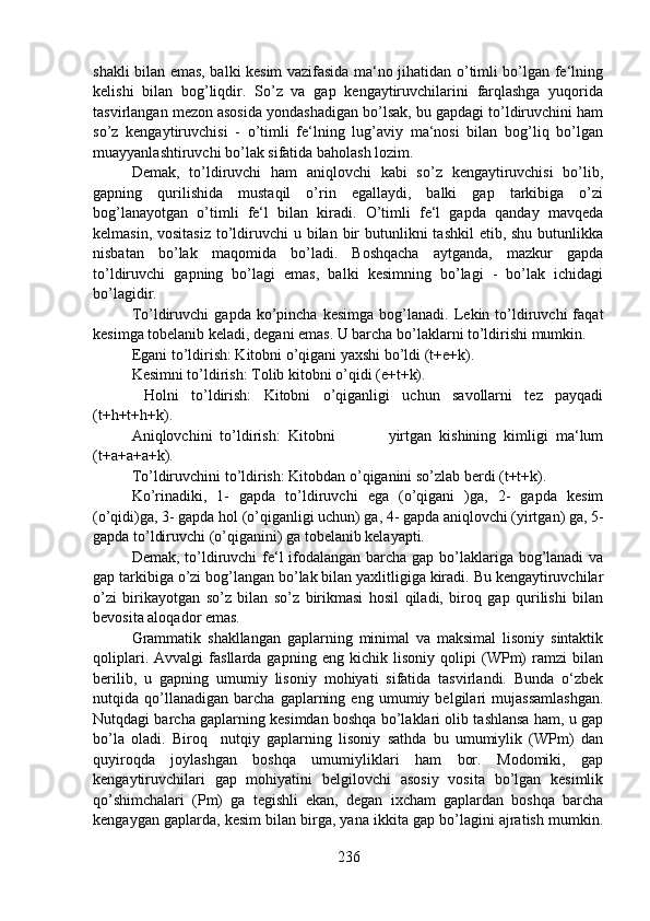 shakli bilan emas, balki kesim vazifasida ma‘no jihatidan o’timli bo’lgan fe‘lning
kelishi   bilan   bog’liqdir.   So’z   va   gap   kengaytiruvchilarini   farqlashga   yuqorida
tasvirlangan mezon asosida yondashadigan bo’lsak, bu gapdagi to’ldiruvchini ham
so’z   kengaytiruvchisi   -   o’timli   fe‘lning   lug’aviy   ma‘nosi   bilan   bog’liq   bo’lgan
muayyanlashtiruvchi bo’lak sifatida baholash lozim. 
Demak,   to’ldiruvchi   ham   aniqlovchi   kabi   so’z   kengaytiruvchisi   bo’lib,
gapning   qurilishida   mustaqil   o’rin   egallaydi,   balki   gap   tarkibiga   o’zi
bog’lanayotgan   o’timli   fe‘l   bilan   kiradi.   O’timli   fe‘l   gapda   qanday   mavqeda
kelmasin, vositasiz  to’ldiruvchi  u bilan bir  butunlikni  tashkil  etib, shu  butunlikka
nisbatan   bo’lak   maqomida   bo’ladi.   Boshqacha   aytganda,   mazkur   gapda
to’ldiruvchi   gapning   bo’lagi   emas,   balki   kesimning   bo’lagi   -   bo’lak   ichidagi
bo’lagidir.
To’ldiruvchi   gapda   ko’pincha   kesimga   bog’lanadi.  Lekin   to’ldiruvchi   faqat
kesimga tobelanib keladi, degani emas. U barcha bo’laklarni to’ldirishi mumkin. 
Egani to’ldirish: Kitobni o’qigani yaxshi bo’ldi (t+e+k).
Kesimni to’ldirish: Tolib kitobni o’qidi (e+t+k).  
  Holni   to’ldirish:   Kitobni   o’qiganligi   uchun   savollarni   tez   payqadi
(t+h+t+h+k).          
Aniqlovchini   to’ldirish:   Kitobni               yirtgan   kishining   kimligi   ma‘lum
(t+a+a+a+k). 
To’ldiruvchini to’ldirish: Kitobdan o’qiganini so’zlab berdi (t+t+k).            
Ko’rinadiki,   1-   gapda   to’ldiruvchi   ega   (o’qigani   )ga,   2-   gapda   kesim
(o’qidi)ga, 3- gapda hol (o’qiganligi uchun) ga, 4- gapda aniqlovchi (yirtgan) ga, 5-
gapda to’ldiruvchi (o’qiganini) ga tobelanib kelayapti.
Demak, to’ldiruvchi  fe‘l  ifodalangan barcha gap bo’laklariga bog’lanadi  va
gap tarkibiga o’zi bog’langan bo’lak bilan yaxlitligiga kiradi. Bu kengaytiruvchilar
o’zi   birikayotgan   so’z   bilan   so’z   birikmasi   hosil   qiladi,   biroq   gap   qurilishi   bilan
bevosita aloqador emas. 
Grammatik   shakllangan   gaplarning   minimal   va   maksimal   lisoniy   sintaktik
qoliplari.   Avvalgi   fasllarda   gapning   eng   kichik   lisoniy   qolipi   (WPm)   ramzi   bilan
berilib,   u   gapning   umumiy   lisoniy   mohiyati   sifatida   tasvirlandi.   Bunda   o‘zbek
nutqida   qo’llanadigan   barcha   gaplarning   eng   umumiy   belgilari   mujassamlashgan.
Nutqdagi barcha gaplarning kesimdan boshqa bo’laklari olib tashlansa ham, u gap
bo’la   oladi.   Biroq     nutqiy   gaplarning   lisoniy   sathda   bu   umumiylik   (WPm)   dan
quyiroqda   joylashgan   boshqa   umumiyliklari   ham   bor.   Modomiki,   gap
kengaytiruvchilari   gap   mohiyatini   belgilovchi   asosiy   vosita   bo’lgan   kesimlik
qo’shimchalari   (Pm)   ga   tegishli   ekan,   degan   ixcham   gaplardan   boshqa   barcha
kengaygan gaplarda, kesim bilan birga, yana ikkita gap bo’lagini ajratish mumkin.
236 