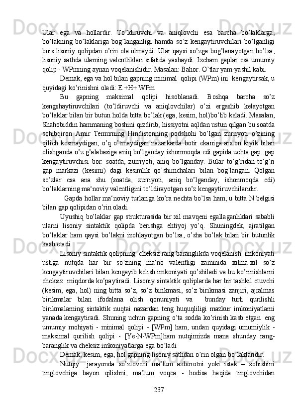 Ular   ega   va   hollardir.   To’ldiruvchi   va   aniqlovchi   esa   barcha   bo’laklarga,
bo’lakning   bo’laklariga   bog’langanligi   hamda   so’z   kengaytiruvchilari   bo’lganligi
bois lisoniy qolipdan o’rin ola olmaydi. Ular qaysi so’zga bog’lanayotgan bo’lsa,
lisoniy sathda ularning valentliklari sifatida yashaydi. Ixcham  gaplar esa umumiy
qolip - WPmning aynan voqelanishidir. Masalan: Bahor. O’tlar yam-yashil kabi.
Demak, ega va hol bilan gapning minimal  qolipi (WPm) ini  kengaytirsak, u
quyidagi ko’rinishni oladi: E +H+ WPm       
Bu   gapning   maksimal   qolipi   hisoblanadi.   Boshqa   barcha   so’z
kengshaytiruvchilari   (to’ldiruvchi   va   aniqlovchilar)   o’zi   ergashib   kelayotgan
bo’laklar bilan bir butun holda bitta bo’lak (ega, kesim, hol)bo’lib keladi. Masalan,
Shahobiddin hammaning boshini qizdirib, hissiyotni aqldan ustun qilgan bu soatda
sohibqiron   Amir   Temurning   Hindistonning   podshohi   bo’lgan   zurriyoti   o’zining
qilich   kesmaydigan,   o’q   o’tmaydigan   nazarkarda   botir   ekaniga   arslon   kiyik   bilan
olishganda o’z g’alabasiga aniq bo’lganday ishonmoqda edi gapida uchta gap  gap
kengaytiruvchisi   bor:   soatda,   zurriyoti,   aniq   bo’lganday.   Bular   to’g’ridan-to’g’ri
gap   markazi   (kesimi)   dagi   kesimlik   qo’shimchalari   bilan   bog’langan.   Qolgan
so’zlar   esa   ana   shu   (soatda,   zurriyoti,   aniq   bo’lganday,   ishonmoqda   edi)
bo’laklarning ma‘noviy valentligini to’ldirayotgan so’z kengaytiruvchilaridir.
   Gapda hollar ma‘noviy turlariga ko’ra nechta bo’lsa ham, u bitta N belgisi
bilan gap qolipidan o’rin oladi. 
Uyushiq bo’laklar gap strukturasida bir xil mavqeni egallaganliklari sababli
ularni   lisoniy   sintaktik   qolipda   berishga   ehtiyoj   yo’q.   Shuningdek,   ajratilgan
bo’laklar   ham   qaysi   bo’lakni   izohlayotgan   bo’lsa,   o’sha   bo’lak   bilan  bir   butunlik
kasb etadi.
Lisoniy sintaktik qolipning  cheksiz rang-baranglikda voqelanish  imkoniyati
ustiga   nutqda   har   bir   so’zning   ma‘no   valentligi   zaminida   xilma-xil   so’z
kengaytiruvchilari bilan kengayib kelish imkoniyati qo’shiladi va bu ko’rinishlarni
cheksiz  miqdorda ko’paytiradi. Lisoniy sintaktik qoliplarda har bir tashkil etuvchi
(kesim,   ega,   hol)   ning   bitta   so’z,   so’z   birikmasi,   so’z   birikmasi   zanjiri,   ajralmas
birikmalar   bilan   ifodalana   olish   qonuniyati   va     bunday   turli   qurilishli
birikmalarning   sintaktik   nuqtai   nazardan   teng   huquqliligi   mazkur   imkoniyatlarni
yanada kengaytiradi. Shuning uchun gapning o’ta sodda ko’rinish kasb etgan   eng
umumiy   mohiyati   -   minimal   qolipi   -   [WPm]   ham,   undan   quyidagi   umumiylik   -
maksimal   qurilish   qolipi   -   [Ye-N-WPm]ham   nutqimizda   mana   shunday   rang-
baranglik va cheksiz imkoniyatlarga ega bo’ladi.
Demak, kesim, ega, hol gapning lisoniy sathdan o’rin olgan bo’laklaridir.
Nutqiy     jarayonda   so’zlovchi   ma’lum   axborotni   yoki   istak   –   xohishini
tinglovchiga   bayon   qilishni,   ma’lum   voqea   -   hodisa   haqida   tinglovchidan
237 