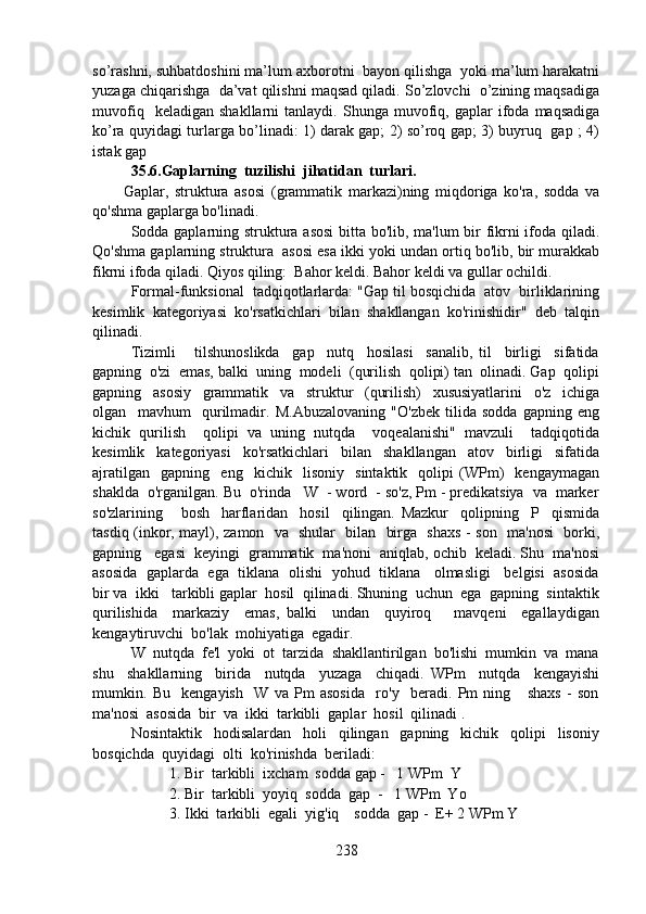 so’rashni, suhbatdoshini ma’lum axborotni  bayon qilishga  yoki ma’lum harakatni
yuzaga chiqarishga  da’vat qilishni maqsad qiladi. So’zlovchi  o’zining maqsadiga
muvofiq     keladigan   shakllarni   tanlaydi.  Shunga   muvofiq,   gaplar   ifoda  maqsadiga
ko’ra quyidagi turlarga bo’linadi: 1) darak gap; 2) so’roq gap; 3) buyruq   gap ; 4)
istak gap
35.6.Gaplarning  tuzilishi  jihatidan  turlari.
          Gaplar,   struktura   asosi   (grammatik   markazi)ning   miqdoriga   ko'ra,   sodda   va
qo'shma gaplarga bo'linadi.
Sodda gaplarning struktura asosi  bitta bo'lib, ma'lum bir fikrni ifoda qiladi.
Qo'shma gaplarning struktura  asosi esa ikki yoki undan ortiq bo'lib, bir murakkab
fikrni ifoda qiladi. Qiyos qiling:  Bahor keldi. Bahor keldi va gullar ochildi.
Formal-funksional  tadqiqotlarlarda: "Gap til bosqichida  atov  birliklarining
kesimlik  kategoriyasi  ko'rsatkichlari  bilan  shakllangan  ko'rinishidir"  deb  talqin
qilinadi. 
Tizimli       tilshunoslikda     gap     nutq     hosilasi     sanalib,   til     birligi     sifatida
gapning  o'zi  emas, balki  uning  modeli  (qurilish  qolipi) tan  olinadi. Gap  qolipi
gapning     asosiy     grammatik     va     struktur     (qurilish)     xususiyatlarini     o'z     ichiga
olgan     mavhum     qurilmadir.   M.Abuzalovaning   "O'zbek   tilida   sodda   gapning   eng
kichik   qurilish     qolipi   va   uning   nutqda     voqealanishi"   mavzuli     tadqiqotida
kesimlik     kategoriyasi     ko'rsatkichlari     bilan     shakllangan     atov     birligi     sifatida
ajratilgan     gapning     eng     kichik     lisoniy     sintaktik     qolipi   (WPm)     kengaymagan
shaklda  o'rganilgan. Bu  o'rinda   W  - word  - so'z, Pm - predikatsiya  va  marker
so'zlarining       bosh     harflaridan     hosil     qilingan.   Mazkur     qolipning     P     qismida
tasdiq (inkor, mayl), zamon   va   shular   bilan   birga   shaxs - son   ma'nosi    borki,
gapning   egasi  keyingi  grammatik  ma'noni  aniqlab, ochib  keladi. Shu  ma'nosi
asosida  gaplarda  ega  tiklana  olishi   yohud   tiklana    olmasligi    belgisi  asosida
bir va  ikki   tarkibli gaplar  hosil  qilinadi. Shuning  uchun  ega  gapning  sintaktik
qurilishida     markaziy     emas,   balki     undan     quyiroq       mavqeni     egallaydigan
kengaytiruvchi  bo'lak  mohiyatiga  egadir.
W  nutqda  fe'l  yoki  ot  tarzida  shakllantirilgan  bo'lishi  mumkin  va  mana
shu     shakllarning     birida     nutqda     yuzaga     chiqadi.   WPm     nutqda     kengayishi
mumkin.   Bu     kengayish     W   va   Pm   asosida     ro'y     beradi.   Pm   ning       shaxs   -   son
ma'nosi  asosida  bir  va  ikki  tarkibli  gaplar  hosil  qilinadi .
Nosintaktik     hodisalardan     holi     qilingan     gapning     kichik     qolipi     lisoniy
bosqichda  quyidagi  olti  ko'rinishda  beriladi:
1. Bir  tarkibli  ixcham  sodda gap -   1 WPm  Y
2. Bir  tarkibli  yoyiq  sodda  gap  -   1 WPm  Yo
3. Ikki  tarkibli  egali  yig'iq    sodda  gap -  E+ 2 WPm Y
238 