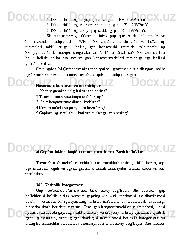 4. Ikki  tarkibli  egali  yoyiq  sodda  gap -   E+  2 WPm Yo
5. Ikki  tarkibli  egasiz  ixcham  sodda  gap -   E -  2 WPm Y
6. Ikki  tarkibli  egasiz  yoyiq  sodda  gap -   E -  2WPm Yo
Sh. Akramovning   "O'zbek   tilining   gap   qurilishida   to'ldiruvchi   va
hol"   mavzuli         tadqiqotida         WPm       kengayishida     to'ldiruvchi     va     hollarning
mavqelari     tahlil     etilgan       bo'lib,     gap     kengayishi     tizimida     to'ldiruvchining
kengaytiruvchilik   mavqei    chegaralangan   bo'lib, u   faqat    so'z   kengaytiruvchisi
bo'lib  kelishi, hollar  esa  so'z  va  gap  kengaytiruvchilari  mavqeiga  ega  bo'lishi
yoritib  berilgan. 
Shuningdek, M.Qurbonovaning tadqiqotida   grammatik  shakllangan  sodda
gaplarning  maksimal    lisoniy  sintaktik   qolipi     tadqiq  etilgan. 
Nazorat uchun savol va topshiriqlar
1.   Nutqiy gapning belgilariga izoh bering?.  
2.Tilning asosiy vazifasiga izoh bering? 
3.   So’z kengaytiruvchilarini izohlang?. 
4.Kommunikatsiya jarayonini tavsiflang?
5   Gaplarning  tuzilishi  jihatidan  turlariga izoh bering?
         36.Gap bo‘laklari haqida umumiy ma’lumot. Bosh bo‘laklar.
Tayanch tushunchalar:  sodda kesim, murakkab kesim.,tarkibli kesim, gap,
ega   ishtiroki,     egali   va   egasiz   gaplar,   sintaktik   nazariyalar,   kesim,   shaxs   va   son,
moslashuv. 
36.1.Kesimlik kategoriyasi.  
Gap     bo’laklari   Pm   ma‘nosi   bilan   uzviy   bog’liqdir.   Shu   boisdan     gap
bo’laklarini   ko’rib   o’tish   bevosita   gapning   «jon»ini,   markazini   shakllantiruvchi
vosita   -   kesimlik   kategoriyasining   tarkibi,   ma‘nolari   va   ifodalanish   usullariga
qisqacha sharh berishimiz zarur.   Zero, gap kengaytiruvchilari tushunchasi, ularni
ajratish shu asosda gapning struktur zaruriy va ixtiyoriy tarkibiy qismlarini ajratish
gapning   «yuragi»,   gapning   gap   ekanligini   ta‘minlovchi   kesimlik   kategoriyasi   va
uning ko’rsatkichlari, ifodalanish xususiyatlari bilan uzviy bog’liqdir. Shu sababli,
239 
