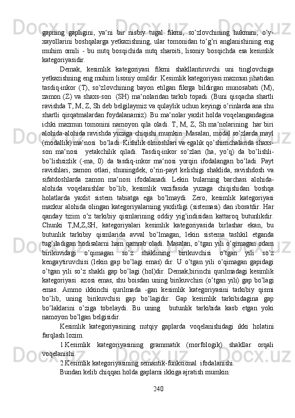 gapning   gapligini,   ya‘ni   bir   nisbiy   tugal   fikrni,   so’zlovchining   hukmini,   o’y-
xayollarini   boshqalarga   yetkazishning,   ular   tomonidan   to’g’ri   anglanishining   eng
muhim   omili   -   bu   nutq   bosqichida   nutq   sharoiti,   lisoniy   bosqichda   esa   kesimlik
kategoriyasidir.
Demak,   kesimlik   kategoriyasi   fikrni   shakllantiruvchi   uni   tinglovchiga
yetkazishning eng muhim lisoniy omildir. Kesimlik kategoriyasi mazmun jihatidan
tasdiq-inkor   (T),   so’zlovchining   bayon   etilgan   fikrga   bildirgan   munosabati   (M),
zamon  (Z)   va  shaxs-son    (SH)  ma‘nolaridan   tarkib  topadi.  (Buni  qisqacha  shartli
ravishda T, M, Z, Sh deb belgilaymiz va qulaylik uchun keyingi o’rinlarda ana shu
shartli qisqatmalardan foydalanamiz). Bu ma‘nolar yaxlit holda voqelangandagina
ichki  mazmun  tomonini  namoyon  qila oladi.  T,  M,  Z,  Sh ma‘nolarining   har  biri
alohida-alohida ravishda yuzaga chiqishi mumkin. Masalan, modal so’zlarda mayl
(modallik) ma‘nosi  bo’ladi. Kishilik olmoshlari va egalik qo’shimchalarida shaxs-
son   ma‘nosi     yetakchilik   qiladi.   Tasdiq-inkor   so’zlari   (ha,   yo’q)   da   bo’lishli-
bo’lishsizlik   (-ma,   0)   da   tasdiq-inkor   ma‘nosi   yorqin   ifodalangan   bo’ladi.   Payt
ravishlari,   zamon   otlari,   shuningdek,   o’rin-payt   kelishigi   shaklida,   ravishdosh   va
sifatdoshlarda   zamon   ma‘nosi   ifodalanadi.   Lekin   bularning   barchasi   alohida-
alohida   voqelanishlar   bo’lib,   kesimlik   vazifasida   yuzaga   chiqishidan   boshqa
holatlarda   yaxlit   sistem   tabiatga   ega   bo’lmaydi.   Zero,   kesimlik   kategoriyasi
mazkur  alohida  olingan kategoriyalarning yaxlitligi  (sistemasi)   dan iboratdir.  Har
qanday   tizim   o’z   tarkibiy   qismlarining   oddiy   yig’indisidan   kattaroq   butunlikdir.
Chunki   T,M,Z,SH,   kategoriyalari   kesimlik   kategoriyasida   birlashar   ekan,   bu
butunlik   tarkibiy   qismlarida   avval   bo’lmagan,   lekin   sistema   tashkil   etganda
tug’iladigan hodisalarni  ham qamrab oladi. Masalan,  o’tgan yili o’qimagan odam
birikuvidagi   o’qimagan   so’z   shaklining   birikuvchisi   o’tgan   yili   so’z
kengaytiruvchisi   (lekin   gap   bo’lagi   emas)   dir.   U   o’tgan   yili   o’qimagan   gapidagi
o’tgan   yili   so’z   shakli   gap   bo’lagi   (hol)dir.   Demak,birinchi   qurilmadagi   kesimlik
kategoriyasi    azosi  emas, shu boisdan uning birikuvchisi  (o’tgan yili)  gap bo’lagi
emas.   Ammo   ikkinchi   qurilmada   -gan   kesimlik   kategoriyasini   tarkibiy   qismi
bo’lib,   uning   birikuvchisi   gap   bo’lagidir.   Gap   kesimlik   tarkibidagina   gap
bo’laklarini   o’ziga   tobelaydi.   Bu   uning     butunlik   tarkibida   kasb   etgan   yoki
namoyon bo’lgan belgisidir.
Kesimlik   kategoriyasining   nutqiy   gaplarda   voqelanishidagi   ikki   holatini
farqlash lozim.
1.Kesimlik   kategoriyasining   grammatik   (morfologik)   shakllar   orqali
voqelanishi.
2.Kesimlik kategoriyasining semantik-funksional  ifodalanishi.
Bundan kelib chiqqan holda gaplarni ikkiga ajratish mumkin:
240 