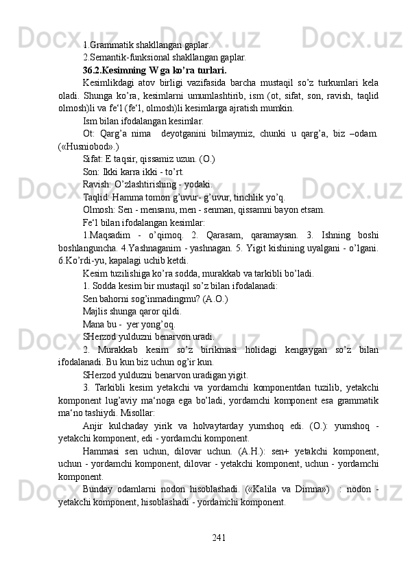 1.Grammatik shakllangan gaplar. 
2.Semantik-funksional shakllangan gaplar.
36.2.Kesimning W ga ko’ra turlari.  
Kesimlikdagi   atov   birligi   vazifasida   barcha   mustaqil   so’z   turkumlari   kela
oladi.   Shunga   ko’ra,   kesimlarni   umumlashtirib,   ism   (ot,   sifat,   son,   ravish,   taqlid
olmosh)li va fe‘l (fe‘l, olmosh)li kesimlarga ajratish mumkin. 
Ism bilan ifodalangan kesimlar. 
Ot:   Qarg’a   nima     deyotganini   bilmaymiz,   chunki   u   qarg’a,   biz   –odam.
(«Husniobod».)
Sifat: E taqsir, qissamiz uzun. (O.) 
Son: Ikki karra ikki - to’rt. 
Ravish: O’zlashtirishing - yodaki. 
Taqlid: Hamma tomon g’uvur- g’uvur, tinchlik yo’q.
Olmosh: Sen - mensanu, men - senman, qissamni bayon etsam.
Fe‘l bilan ifodalangan kesimlar: 
1.Maqsadim   -   o’qimoq.   2.   Qarasam,   qaramaysan.   3.   Ishning   boshi
boshlanguncha. 4.Yashnaganim - yashnagan. 5. Yigit kishining uyalgani - o’lgani.
6.Ko’rdi-yu, kapalagi uchib ketdi.
Kesim tuzilishiga ko’ra sodda, murakkab va tarkibli bo’ladi.
1. Sodda kesim bir mustaqil so’z bilan ifodalanadi: 
Sen bahorni sog’inmadingmu? (A.O.)
Majlis shunga qaror qildi.
Mana bu -  yer yong’oq.
SHerzod yulduzni benarvon uradi.
2.   Murakkab   kesim   so’z   birikmasi   holidagi   kengaygan   so’z   bilan
ifodalanadi. Bu kun biz uchun og’ir kun. 
SHerzod yulduzni benarvon uradigan yigit.
3.   Tarkibli   kesim   yetakchi   va   yordamchi   komponentdan   tuzilib,   yetakchi
komponent   lug’aviy   ma‘noga   ega   bo’ladi,   yordamchi   komponent   esa   grammatik
ma‘no tashiydi. Misollar:
Anjir   kulchaday   yirik   va   holvaytarday   yumshoq   edi.   (O.):   yumshoq   -
yetakchi komponent, edi - yordamchi komponent. 
Hammasi   sen   uchun,   dilovar   uchun.   (A.H.):   sen+   yetakchi   komponent,
uchun - yordamchi komponent, dilovar - yetakchi komponent, uchun - yordamchi
komponent.
Bunday   odamlarni   nodon   hisoblashadi.   («Kalila   va   Dimna»)     :   nodon   -
yetakchi komponent, hisoblashadi - yordamchi komponent.
241 
