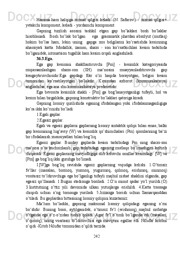Hamma   ham   halqiga   xizmat   qilgisi   keladi.   (N.   Safarov.)   -   xizmat   qilgisi+
yetakchi komponent, keladi - yordamchi komponent.
Gapning   tuzilish   asosini   tashkil   etgan   gap   bo’laklari   bosh   bo’laklar
hisoblanadi.     Bosh   bo’lak   bo’lgan         ega     grammatik   jihatdan   absolyut   (mutlaq)
hokim   bo’lsa   ham,   lekin   uning     gapga   xos   belgilarini   ko’rsatishda   kesimning
ahamiyati   katta.   Modallik,   zamon,   shaxs   -   son   ko’rsatkichlari   kesim   tarkibida
bo’lganidek, intonatsion tugallik ham kesim orqali anglashiladi.
36.3.Ega.  
Ega   gap   kesimini   shakllantiruvchi   [Pm]   -   kesimlik   kategoriyasida
mujassamlashgan   shaxs-son   (SH)   ma‘nosini   muayyanlashtiruvchi   gap
kengaytiruvchisidir.Ega   gapdagi   fikr   o’zi   haqida   borayotgan,   belgisi   kesim
tomonidan   ko’rsatilayotgan   bo’lakdir.   Kesimdan   axborot   (kommunikatsiya)
anglashilsa, ega ana shu kommunikatsiya predmetidir.
Ega   bevosita   kesimlik   shakli   -   [Pm]   ga   bog’lanayotganligi   tufayli,   hol   va
kesim bilan birgalikda, gapning konstruktiv bo’laklari qatoriga kiradi.
Gapning   lisoniy   qurilishida   eganing   ifodalangan   yoki   ifodalanmaganligiga
ko’ra ikki ko’rinishi bo’ladi:
1.Egali gaplar.
2.Egasiz gaplar. 
Egali va egasiz gaplarni gaplarning lisoniy sintaktik qolipi bilan emas, balki
gap kesimining lug’aviy (W) va kesimlik qo’shimchalari  (Pm) qismlarining ba‘zi
bir ifodalanish xususiyatlari bilan bog’liq.
Egasiz   gaplar.   Bunday   gaplarda   kesim   tarkibidagi   Pm   ning   shaxs-son
ma‘nosi   o’ta   kuchsizlanib,   gap  tarkibidagi   eganing  mutlaqo   bo’lmasligini   keltirib
chiqaradi. Egasiz gaplarning mavjudligiga olib keluvchi omillar kesimdagi  [W] va
[Pm] ga bog’liq ikki guruhga bo’linadi.
I.[W]ga   bog’liq   ravishda   egasiz   gaplarning   vujudga   kelishi.   1.O’timsiz
fe‘llar   (masalan,   bormoq,   yurmoq,   yugurmoq,   qolmoq,   erishmoq,   minmoq)
vositasiz to’ldiruvchiga ega bo’lganligi tufayli majhul nisbat shaklini olganda, gap
egasiz   qo’llanadi.  1.Bugun   stadionga  boriladi.  2.O’n  minut  qadar  yo’l   yurildi.(O)
3.Institutning   o’ttiz   yili   davomida   ulkan   yutuqlarga   erishildi.   4.Katta   trassaga
chiqish   uchun   o’ng   tomonga   yuriladi.   5.Jizzaxga   borish   uchun   Samarqanddan
o’tiladi. Bu gaplardan bittasining lisoniy qolipini kuzatamiz:
Ma‘lum   bo’ladiki,   gapning   maksimal   lisoniy   qolipidagi   eganing   o’rni
bo’shdir.   Buning   boisi,   aytilganidek,   o’timsiz   fe‘l   (erishmoq)   majhul   nisbatga
o’tganda  ega o’z-o’zidan tushib qoladi. Agar  fe‘l  o’timli  bo’lganda  edi  (masalan,
o’qimoq),  uning  vositasiz   to’ldiruvchisi  ega   mavqeini   egallar   edi:   Nilufar   kitobni
o’qidi -Kitob Nilufar tomonidan o’qildi tarzida.
242 