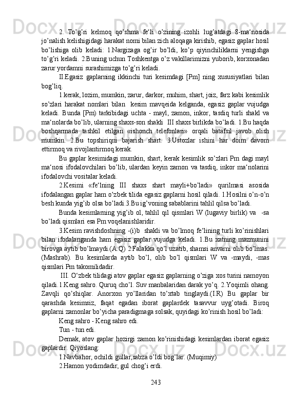 2.   To’g’ri   kelmoq   qo’shma   fe‘li   o’zining   izohli   lug’atdagi   8-ma‘nosida
jo’nalish kelishigidagi harakat nomi bilan zich aloqaga kirishib, egasiz gaplar hosil
bo’lishiga   olib   keladi:   1.Nargizaga   og’ir   bo’ldi,   ko’p   qiyinchiliklarni   yengishga
to’g’ri keladi. 2.Buning uchun Toshkentga o’z vakillarimizni yuborib, korxonadan
zarur yordamni surashimizga to’g’ri keladi. 
II.Egasiz   gaplarning   ikkinchi   turi   kesimdagi   [Pm]   ning   xususiyatlari   bilan
bog’liq.
1.kerak, lozim, mumkin, zarur, darkor, muhim, shart, joiz, farz kabi kesimlik
so’zlari   harakat   nomlari   bilan     kesim   mavqeida   kelganda,   egasiz   gaplar   vujudga
keladi.   Bunda   [Pm)   tarkibidagi   uchta   -   mayl,   zamon,   inkor,   tasdiq   turli   shakl   va
ma‘nolarda bo’lib, ularning shaxs-son shakli  III shaxs birlikda bo’ladi. 1.Bu haqda
boshqarmada   tashkil   etilgan   «ishonch   telefonlari»   orqali   batafsil   javob   olish
mumkin.   2.Bu   topshiriqni   bajarish   shart.   3.Ustozlar   ishini   har   doim   davom
ettirmoq va rivojlantirmoq kerak.
Bu gaplar kesimidagi mumkin, shart, kerak kesimlik so’zlari Pm dagi mayl
ma‘nosi   ifodalovchilari   bo’lib,   ulardan   keyin   zamon   va   tasdiq,   inkor   ma‘nolarini
ifodalovchi vositalar keladi.
2.Kesimi   «fe‘lning   III   shaxs   shart   mayli+bo’ladi»   qurilmasi   asosida
ifodalangan gaplar ham o‘zbek tilida egasiz gaplarni hosil qiladi. 1.Hosilni o’n-o’n
besh kunda yig’ib olsa bo’ladi.3.Bu ig’voning sabablarini tahlil qilsa bo’ladi.
Bunda   kesimlarning  yig’ib  ol,   tahlil   qil   qismlari   W   (lugaviy   birlik)   va     -sa
bo’ladi qismlari esa Pm voqelanishlaridir.
3.Kesim ravishdoshning -(i)b   shakli va bo’lmoq fe‘lining turli ko’rinishlari
bilan   ifodalanganda   ham   egasiz   gaplar   vujudga   keladi.   1.Bu   xatning   mazmunini
birovga aytib bo’lmaydi.(A.Q) 2.Falakka qo’l uzatib, shamsi anvarni olib bo’lmas.
(Mashrab).   Bu   kesimlarda   aytib   bo’l,   olib   bo’l   qismlari   W   va   -maydi,   -mas
qismlari Pm takomilidadir.
 III. O‘zbek tilidagi atov gaplar egasiz gaplarning o’ziga xos turini namoyon
qiladi.1.Keng sahro. Quruq cho’l. Suv manbalaridan darak yo’q. 2.Yoqimli ohang.
Zavqli   qo’shiqlar.   Anorxon   yo’llaridan   to’xtab   tinglaydi.(I.R)   Bu   gaplar   bir
qarashda   kesimsiz,   faqat   egadan   iborat   gaplardek   tasavvur   uyg’otadi.   Biroq
gaplarni zamonlar bo’yicha paradigmaga solsak, quyidagi ko’rinish hosil bo’ladi:
Keng sahro - Keng sahro edi.
Tun - tun edi.
Demak, atov gaplar hozirgi zamon ko’rinishidagi kesimlardan iborat egasiz
gaplardir. Qiyoslang:
1.Navbahor, ochildi gullar,sabza o’ldi bog’lar. (Muqimiy)
2.Hamon yodimdadir, gul chog’i erdi.
243 