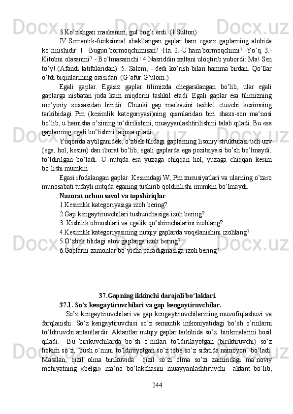 3.Ko’rishgan maskanim, gul bog’i erdi. (I.Sulton)
IV.Semantik-funksional   shakllangan   gaplar   ham   egasiz   gaplarning   alohida
ko’rinishidir. 1. -Bugun bormoqchimisan? -Ha. 2.-U ham bormoqchimi? -Yo’q. 3.-
Kitobni olasanmi? - Bo’lmasamchi! 4.Nasriddin xaltani uloqtirib yubordi: Ma! Sen
to’y!  (Afandi  latifalaridan). 5. Salom, -  dedi  ko’rish bilan hamma birdan. Qo’llar
o’tdi biqinlarining orasidan. (G’afur G’ulom.)
Egali   gaplar.   Egasiz   gaplar   tilimizda   chegaralangan   bo’lib,   ular   egali
gaplarga   nisbatan   juda   kam   miqdorni   tashkil   etadi.   Egali   gaplar   esa   tilimizning
me‘yoriy   xossasidan   biridir.   Chunki   gap   markazini   tashkil   etuvchi   kesimning
tarkibidagi   Pm   (kesimlik   kategoriyasi)ning   qismlaridan   biri   shaxs-son   ma‘nosi
bo’lib, u hamisha o’zining to’dirilishini, muayyanlashtirilishini talab qiladi. Bu esa
gaplarning egali bo’lishini taqoza qiladi.
Yuqorida aytilganidek, o‘zbek tilidagi gaplarning lisoniy strukturasi uch uzv
(ega, hol, kesim) dan iborat bo’lib, egali gaplarda ega pozitsiyasi bo’sh bo’lmaydi,
to’ldirilgan   bo’ladi.   U   nutqda   esa   yuzaga   chiqqan   hol,   yuzaga   chiqqan   kesim
bo’lishi mumkin
Egasi ifodalangan gaplar. Kesimdagi W, Pm xususiyatlari va ularning o’zaro
munosabati tufayli nutqda eganing tushirib qoldirilishi mumkin bo’lmaydi. 
Nazorat uchun savol va topshiriqlar
1.Kesimlik kategoriyasiga izoh bering?
2.Gap kengaytiruvchilari tushunchasiga izoh bering?.
3.   Kishilik olmoshlari va egalik qo’shimchalarini izohlang? 
4.Kesimlik kategoriyasining nutqiy gaplarda voqelanishini izohlang? 
5.O‘zbek tilidagi atov gaplarga izoh bering? 
6.Gaplarni zamonlar bo’yicha paradigmasiga izoh bering? 
                       37.Gapning ikkinchi darajali bo‘laklari.
37.1.   So’z kengaytiruvchilari va gap kengaytiruvchilar.
                    So’z kengaytiruvchilari va gap kengaytiruvchilarining muvofiqlashuvi  va
farqlanishi.   So’z   kengaytiruvchisi   so’z   semantik   imkoniyatidagi   bo’sh   o’rinlarni
to’ldiruvchi antantlardir. Aktantlar nutqiy gaplar tarkibida so’z  birikmalarini hosil
qiladi.     Bu   birikuvchilarda   bo’sh   o’rinlari   to’ldirilayotgan   (biriktiruvchi)   so’z
hokim so’z,   bush o’rinni to’ldirayotgan so’z tobe so’z sifatida namoyon   bo’ladi.
Masalan,   qizil   olma   birikuvida     qizil   so’zi   olma   so’zi   zamiridagi   ma‘noviy
mohiyatning   «belgi»   ma‘no   bo’lakchasini   muayyanlashtiruvchi     aktant   bo’lib,
244 