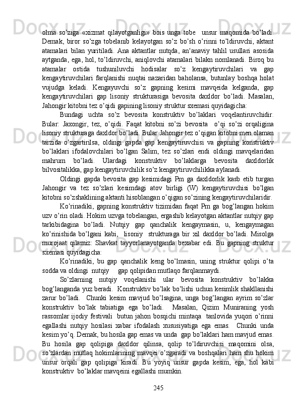 olma   so’ziga   «xizmat   qilayotganligi»   bois   unga   tobe     unsur   maqomida   bo’ladi.
Demak,   biror   so’zga   tobelanib   kelayotgan   so’z   bo’sh   o’rinni   to’ldiruvchi,   aktant
atamalari   bilan   yuritiladi.   Ana   aktantlar   nutqda,   an‘anaviy   tahlil   usullari   asosida
aytganda,  ega,   hol,  to’ldiruvchi,  aniqlovchi   atamalari  bilakn  nomlanadi.   Biroq  bu
atamalar   ostida   tushuniluvchi   hodisalar   so’z   kengaytiruvchilari   va   gap
kengaytiruvchilari   farqlanishi   nuqtai   nazaridan   baholansa,   butunlay   boshqa   holat
vujudga   keladi.   Kengayuvchi   so’z   gapning   kesimi   mavqeida   kelganda,   gap
kengaytiruvchilari   gap   lisoniy   strukturasiga   bevosita   daxldor   bo’ladi.   Masalan,
Jahongir kitobni tez o’qidi gapining lisoniy struktur sxemasi quyidagicha:
Bundagi   uchta   so’z   bevosita   konstruktiv   bo’laklari   voqelantiruvchidir.
Bular:   Jaxongir,   tez,   o’qidi.   Faqat   kitobni   so’zi   bevosita     o’qi   so’zi   orqaligina
lisoniy strukturaga daxldor bo’ladi. Bular Jahongir tez o’qigan kitobni men olaman
tarzida   o’zgartirilsa,   oldingi   gapda   gap   kengaytiruvchisi   va   gapning   konstruktiv
bo’laklari   ifodalovchilari   bo’lgan   Salim,   tez   so’zlari   endi   oldingi   mavqelaridan
mahrum   bo’ladi.   Ulardagi   konstruktiv   bo’laklarga   bevosita   daxldorlik
bilvositalikka, gap kengaytiruvchilik so’z kengaytiruvchilikka aylanadi. 
Oldingi   gapda   bevosita   gap   kesimidagi   Pm   ga   daxldorlik   kasb   etib   turgan
Jahongir   va   tez   so’zlari   kesimdagi   atov   birligi   (W)   kengaytiruvchisi   bo’lgan
kitobni so’zshaklining aktanti hisoblangan o’qigan so’zining kengaytiruvchilaridir.
Ko’rinadiki,   gapning   konstruktiv   tizimidan   faqat   Pm   ga   bog’langan   hokim
uzv o’rin oladi. Hokim uzvga tobelangan, ergashib kelayotgan aktantlar nutqiy gap
tarkibidagina   bo’ladi.   Nutqiy   gap   qanchalik   kengaymasin,   u,   kengaymagan
ko’rinishida   bo’lgani   kabi,     lisoniy     strukturaga   bir   xil   daxldor   bo’ladi.   Misolga
murojaat   qilamiz:   Shavkat   tayyorlanayotganda   bexabar   edi.   Bu   gapning   struktur
sxemasi quyidagicha:
Ko’rinadiki,   bu   gap   qanchalik   keng   bo’lmasin,   uning   struktur   qolipi   o’ta
sodda va oldingi  nutqiy     gap qolipidan mutlaqo farqlanmaydi.
So’zlarning   nutqiy   voqelanishi   ular   bevosita   konstruktiv   bo’lakka
bog’langanda yuz beradi.  Konstruktiv bo’lak bo’lishi uchun kesimlik shakllanishi
zarur   bo’ladi.     Chunki   kesim   mavjud   bo’lsagina,   unga   bog’langan   ayrim   so’zlar
konstruktiv   bo’lak   tabiatiga   ega   bo’ladi.     Masalan,   Qizim   Muniraning   yosh
rassomlar  ijodiy festivali   butun jahon bosqichi  mintaqa   tanlovida yuqori  o’rinni
egallashi   nutqiy   hosilasi   xabar   ifodalash   xususiyatiga   ega   emas.     Chunki   unda
kesim yo’q. Demak, bu hosila gap emas va unda  gap bo’laklari ham mavjud emas.
Bu   hosila   gap   qolipiga   daxldor   qilinsa,   qolip   to’ldiruvchisi   maqomini   olsa,
so’zlardan   mutlaq   hokimlarining   mavqei   o’zgaradi   va   boshqalari   ham   shu   hokim
unsur   orqali   gap   qolipiga   kiradi.   Bu   yoyiq   unsur   gapda   kesim,   ega,   hol   kabi
konstruktiv  bo’laklar mavqeini egallashi mumkin.
245 