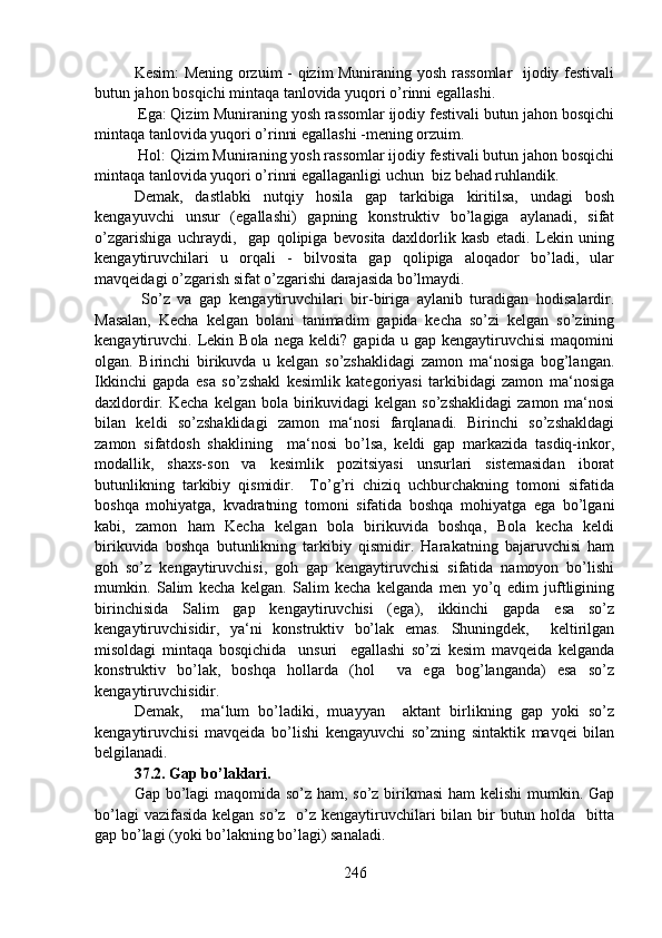 Kesim: Mening orzuim - qizim Muniraning yosh rassomlar    ijodiy festivali
butun jahon bosqichi mintaqa tanlovida yuqori o’rinni egallashi.
 Ega: Qizim Muniraning yosh rassomlar ijodiy festivali butun jahon bosqichi
mintaqa tanlovida yuqori o’rinni egallashi -mening orzuim.
 Hol: Qizim Muniraning yosh rassomlar ijodiy festivali butun jahon bosqichi
mintaqa tanlovida yuqori o’rinni egallaganligi uchun  biz behad ruhlandik.
Demak,   dastlabki   nutqiy   hosila   gap   tarkibiga   kiritilsa,   undagi   bosh
kengayuvchi   unsur   (egallashi)   gapning   konstruktiv   bo’lagiga   aylanadi,   sifat
o’zgarishiga   uchraydi,     gap   qolipiga   bevosita   daxldorlik   kasb   etadi.   Lekin   uning
kengaytiruvchilari   u   orqali   -   bilvosita   gap   qolipiga   aloqador   bo’ladi,   ular
mavqeidagi o’zgarish sifat o’zgarishi darajasida bo’lmaydi.
  So’z   va   gap   kengaytiruvchilari   bir-biriga   aylanib   turadigan   hodisalardir.
Masalan,   Kecha   kelgan   bolani   tanimadim   gapida   kecha   so’zi   kelgan   so’zining
kengaytiruvchi.  Lekin  Bola   nega   keldi?   gapida  u   gap   kengaytiruvchisi   maqomini
olgan.   Birinchi   birikuvda   u   kelgan   so’zshaklidagi   zamon   ma‘nosiga   bog’langan.
Ikkinchi   gapda   esa   so’zshakl   kesimlik   kategoriyasi   tarkibidagi   zamon   ma‘nosiga
daxldordir. Kecha   kelgan bola  birikuvidagi   kelgan  so’zshaklidagi   zamon  ma‘nosi
bilan   keldi   so’zshaklidagi   zamon   ma‘nosi   farqlanadi.   Birinchi   so’zshakldagi
zamon   sifatdosh   shaklining     ma‘nosi   bo’lsa,   keldi   gap   markazida   tasdiq-inkor,
modallik,   shaxs-son   va   kesimlik   pozitsiyasi   unsurlari   sistemasidan   iborat
butunlikning   tarkibiy   qismidir.     To’g’ri   chiziq   uchburchakning   tomoni   sifatida
boshqa   mohiyatga,   kvadratning   tomoni   sifatida   boshqa   mohiyatga   ega   bo’lgani
kabi,   zamon   ham   Kecha   kelgan   bola   birikuvida   boshqa,   Bola   kecha   keldi
birikuvida   boshqa   butunlikning   tarkibiy   qismidir.   Harakatning   bajaruvchisi   ham
goh   so’z   kengaytiruvchisi,   goh   gap   kengaytiruvchisi   sifatida   namoyon   bo’lishi
mumkin.   Salim   kecha   kelgan.   Salim   kecha   kelganda   men   yo’q   edim   juftligining
birinchisida   Salim   gap   kengaytiruvchisi   (ega),   ikkinchi   gapda   esa   so’z
kengaytiruvchisidir,   ya‘ni   konstruktiv   bo’lak   emas.   Shuningdek,     keltirilgan
misoldagi   mintaqa   bosqichida     unsuri     egallashi   so’zi   kesim   mavqeida   kelganda
konstruktiv   bo’lak,   boshqa   hollarda   (hol     va   ega   bog’langanda)   esa   so’z
kengaytiruvchisidir.
Demak,     ma‘lum   bo’ladiki,   muayyan     aktant   birlikning   gap   yoki   so’z
kengaytiruvchisi   mavqeida   bo’lishi   kengayuvchi   so’zning   sintaktik   mavqei   bilan
belgilanadi.
37.2. Gap bo’laklari.
Gap bo’lagi maqomida so’z ham, so’z birikmasi  ham  kelishi  mumkin. Gap
bo’lagi  vazifasida kelgan so’z   o’z kengaytiruvchilari bilan bir  butun holda   bitta
gap bo’lagi (yoki bo’lakning bo’lagi) sanaladi.
246 