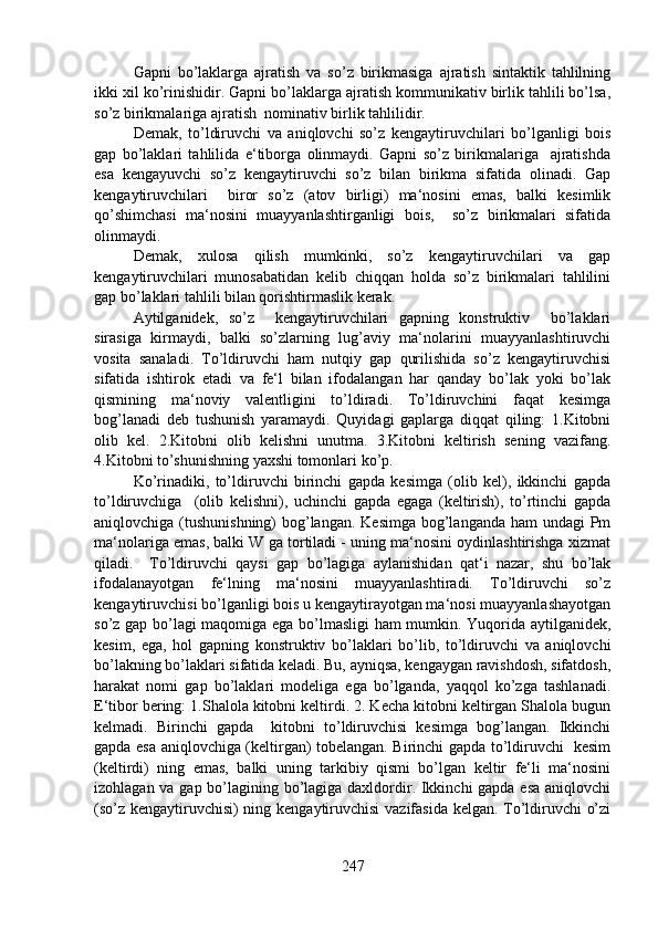 Gapni   bo’laklarga   ajratish   va   so’z   birikmasiga   ajratish   sintaktik   tahlilning
ikki xil ko’rinishidir. Gapni bo’laklarga ajratish kommunikativ birlik tahlili bo’lsa,
so’z birikmalariga ajratish  nominativ birlik tahlilidir. 
Demak,   to’ldiruvchi   va   aniqlovchi   so’z   kengaytiruvchilari   bo’lganligi   bois
gap   bo’laklari   tahlilida   e‘tiborga   olinmaydi.   Gapni   so’z   birikmalariga     ajratishda
esa   kengayuvchi   so’z   kengaytiruvchi   so’z   bilan   birikma   sifatida   olinadi.   Gap
kengaytiruvchilari     biror   so’z   (atov   birligi)   ma‘nosini   emas,   balki   kesimlik
qo’shimchasi   ma‘nosini   muayyanlashtirganligi   bois,     so’z   birikmalari   sifatida
olinmaydi. 
Demak,   xulosa   qilish   mumkinki,   so’z   kengaytiruvchilari   va   gap
kengaytiruvchilari   munosabatidan   kelib   chiqqan   holda   so’z   birikmalari   tahlilini
gap bo’laklari tahlili bilan qorishtirmaslik kerak.
Aytilganidek,   so’z     kengaytiruvchilari   gapning   konstruktiv     bo’laklari
sirasiga   kirmaydi,   balki   so’zlarning   lug’aviy   ma‘nolarini   muayyanlashtiruvchi
vosita   sanaladi.   To’ldiruvchi   ham   nutqiy   gap   qurilishida   so’z   kengaytiruvchisi
sifatida   ishtirok   etadi   va   fe‘l   bilan   ifodalangan   har   qanday   bo’lak   yoki   bo’lak
qismining   ma‘noviy   valentligini   to’ldiradi.   To’ldiruvchini   faqat   kesimga
bog’lanadi   deb   tushunish   yaramaydi.   Quyidagi   gaplarga   diqqat   qiling:   1.Kitobni
olib   kel.   2.Kitobni   olib   kelishni   unutma.   3.Kitobni   keltirish   sening   vazifang.
4.Kitobni to’shunishning yaxshi tomonlari ko’p. 
Ko’rinadiki,   to’ldiruvchi   birinchi   gapda   kesimga   (olib   kel),   ikkinchi   gapda
to’ldiruvchiga     (olib   kelishni),   uchinchi   gapda   egaga   (keltirish),   to’rtinchi   gapda
aniqlovchiga (tushunishning)  bog’langan. Kesimga  bog’langanda ham  undagi Pm
ma‘nolariga emas, balki W ga tortiladi - uning ma‘nosini oydinlashtirishga xizmat
qiladi.     To’ldiruvchi   qaysi   gap   bo’lagiga   aylanishidan   qat‘i   nazar,   shu   bo’lak
ifodalanayotgan   fe‘lning   ma‘nosini   muayyanlashtiradi.   To’ldiruvchi   so’z
kengaytiruvchisi bo’lganligi bois u kengaytirayotgan ma‘nosi muayyanlashayotgan
so’z gap bo’lagi maqomiga ega bo’lmasligi ham mumkin. Yuqorida aytilganidek,
kesim,   ega,   hol   gapning   konstruktiv   bo’laklari   bo’lib,   to’ldiruvchi   va   aniqlovchi
bo’lakning bo’laklari sifatida keladi. Bu, ayniqsa, kengaygan ravishdosh, sifatdosh,
harakat   nomi   gap   bo’laklari   modeliga   ega   bo’lganda,   yaqqol   ko’zga   tashlanadi.
E‘tibor bering: 1.Shalola kitobni keltirdi. 2. Kecha kitobni keltirgan Shalola bugun
kelmadi.   Birinchi   gapda     kitobni   to’ldiruvchisi   kesimga   bog’langan.   Ikkinchi
gapda esa aniqlovchiga (keltirgan) tobelangan. Birinchi gapda to’ldiruvchi   kesim
(keltirdi)   ning   emas,   balki   uning   tarkibiy   qismi   bo’lgan   keltir   fe‘li   ma‘nosini
izohlagan va gap bo’lagining bo’lagiga daxldordir. Ikkinchi  gapda esa aniqlovchi
(so’z kengaytiruvchisi) ning kengaytiruvchisi vazifasida kelgan. To’ldiruvchi o’zi
247 