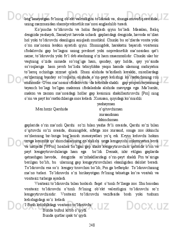bog’lanayotgan fe‘lning ob‘ekt valentligini to’ldiradi va, shunga muvofiq ravishda,
uning mazmunidan shaxs/predmetlik ma‘nosi anglashilib turadi.
Ko’pincha   to’ldiruvchi   va   holni   farqlash   qiyin   bo’ladi.   Masalan,   Baliq
dengizda yashaydi, Samalyot havoda uchadi  gaplaridagi dengizda, havoda so’zlari
hol yoki to’ldiruvchi ekanligini aniqlash mushkul. Chunki bu so’zlarda vosita yoki
o’rin   ma‘nosini   keskin   ajratish   qiyin.   Shuningdek,   harakatni   bajarish   vositasini
ifodalovchi   gap   bo’lagini   uning   predmet   yoki   nopredmetlik   ma‘nosidan   qat‘i
nazar, to’ldiruvchi yoki fe‘l deb atashning o’zi ham muammolidir. Chunki ular bir
vaqtning   o’zida   nimada   so’rog’iga   ham,   qanday,   qay   holda,   qay   yo’sinda
so’roqlariga     ham   javob   bo’lishi   tabiiylikka   yaqin   hamda   ularning   mohiyatini
to’laroq   ochishga   xizmat   qiladi.   Shuni   alohida   ta‘kidlash   kerakki,   misollardagi
so’zlarning   bunday   so’roqlarni   olishida   o’rin-payt   kelishigi   ko’rsatkichining   roli
muhimdir. O’rin ma‘nosini ifodalovchi -da kelishik shakli   gap propozitsiyasining
tayanch   bo’lagi   bo’lgan   makonni   ifodalashda   alohida   mavqega   ega.   Ma‘lumki,
makon   va   zamon   ma‘nosidagi   hollar   gap   kesimini   shakillantiruvchi   [Pm]   ning
o’rin va payt ko’rsatkichlariga mos keladi. Xususan, quyidagi ko’rinishli:
                                                              yashayman
 Men hozir Qarshida                               o’qituvchiman   
                                                      xursandman
                                                               ikkinchiman
gaplarida  o’rin   ma‘noli   Qarshi     so’zi   bilan  yasha   fe‘li   orasida,   Qarshi   so’zi   bilan
o’qituvchi   so’zi   orasida,   shuningdek,   sifatga   xos   xursand,   songa   xos   ikkinchi
so’zlarining   bir-biriga   bog’lanish   xususiyatlari   yo’q   edi.   Keyin   keluvchi   hokim
uzvga kesimlik qo’shimchalarining qo’shilishi  unga kengayishi imkoniyatini berdi
va   natijada   [WPm]   hosilasi   bo’lgan   gap   shaxs   kengaytiruvchisi   qatorida   o’rin   va
payt   kengaytiruvchilariga   ham   ega     bo’ldi.   Demak,   zikr   etilgan   gaplarda
qatnashgan   havoda,     dengizda     so’zshakllaridagi   o’rin-payt   shakli   Pm   ta‘siriga
berilgan   bo’lib,   bu     ularning   gap   kengaytiruvchilari   ekanligidan   dalolat   beradi.
To’ldiruvchi esa so’z   kengay tiruvchisi bo’lib, Pm ga befarqdir. To’ldiruvchining
ma‘no   turlari.   To’ldiruvchi   o’zi   birikayotgan   fe‘lning   tabiatiga   ko’ra   vositali   va
vositasiz turlarga ajraladi.
Vositasiz to’ldiruvchi bilan birikish  faqat  o’timli fe‘llarga xos. Shu boisdan
vositasiz   to’ldiruvchi   o’timli   fe‘lning   ob‘ekt   valentligini   to’ldiruvchi   so’z
kengaytiruvchisidir.   Vositasiz   to’ldiruvchi   vazifasida   bosh   yoki   tushum
kelishigidagi so’z  keladi.
1.Bosh kelishikdagi vositasiz to’ldiruvchi:
        Bunda bulbul kitob o’qiydi.
        Bunda qurtlar ipak to’qiydi.
248 
