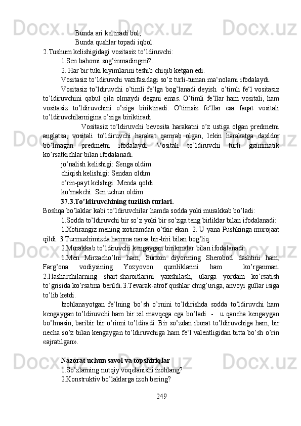         Bunda ari keltiradi bol,
        Bunda qushlar topadi iqbol.
2.Tushum kelishigidagi vositasiz to’ldiruvchi: 
1.Sen bahorni sog’inmadingmi?.
2. Har bir tuki kiyimlarini teshib chiqib ketgan edi.  
Vositasiz to’ldiruvchi vazifasidagi so’z turli-tuman ma‘nolarni ifodalaydi.
Vositasiz to’ldiruvchi o’timli fe‘lga bog’lanadi deyish   o’timli fe‘l vositasiz
to’ldiruvchini   qabul   qila   olmaydi   degani   emas.   O’timli   fe‘llar   ham   vositali,   ham
vositasiz   to’ldiruvchini   o’ziga   biriktiradi.   O’timsiz   fe‘llar   esa   faqat   vositali
to’ldiruvchilarnigina o’ziga biriktiradi.      
                Vositasiz   to’ldiruvchi   bevosita   harakatni   o’z   ustiga   olgan  predmetni
anglatsa,   vositali   to’ldiruvchi   harakat   qamrab   olgan,   lekin   harakatga   daxldor
bo’lmagan   predmetni   ifodalaydi.   Vositali   to’ldiruvchi   turli   grammatik
ko’rsatkichlar bilan ifodalanadi.
jo’nalish kelishigi: Senga oldim.
chiqish kelishigi: Sendan oldim.
o’rin-payt kelshigi: Menda qoldi.
ko’makchi: Sen uchun oldim.
          37.3.To’ldiruvchining tuzilish turlari.  
Boshqa bo’laklar kabi to’ldiruvchilar hamda sodda yoki murakkab bo’ladi:
1.Sodda to’ldiruvchi bir so’z yoki bir so’zga teng birliklar bilan ifodalanadi:
1.Xotirangiz mening xotiramdan o’tkir ekan. 2. U yana Pushkinga murojaat
qildi. 3.Turmushimizda hamma narsa bir-biri bilan bog’liq.
2.Murakkab to’ldiruvchi kengaygan birikmalar bilan ifodalanadi:
1.Men   Mirzacho’lni   ham,   Surxon   diyorining   Sherobod   dashtini   ham,
Farg’ona   vodiysining   Yozyovon   qumliklarini   ham     ko’rganman.
2.Hasharchilarning   shart-sharoitlarini   yaxshilash,   ularga   yordam   ko’rsatish
to’grisida ko’rsatma berildi.3.Tevarak-atrof qushlar chug’uriga, anvoyi gullar isiga
to’lib ketdi. 
Izohlanayotgan   fe‘lning   bo’sh   o’rnini   to’ldirishda   sodda   to’ldiruvchi   ham
kengaygan to’ldiruvchi ham bir xil mavqega ega bo’ladi   -     u qancha kengaygan
bo’lmasin, baribir bir o’rinni to’ldiradi. Bir so’zdan iborat to’ldiruvchiga ham, bir
necha so’z bilan kengaygan to’ldiruvchiga ham fe‘l valentligidan bitta bo’sh o’rin
«ajratilgan».
Nazorat uchun savol va topshiriqlar
1.So’zlarning nutqiy voqelanishi izohlang?
2.Konstruktiv bo’laklarga izoh bering? 
249 