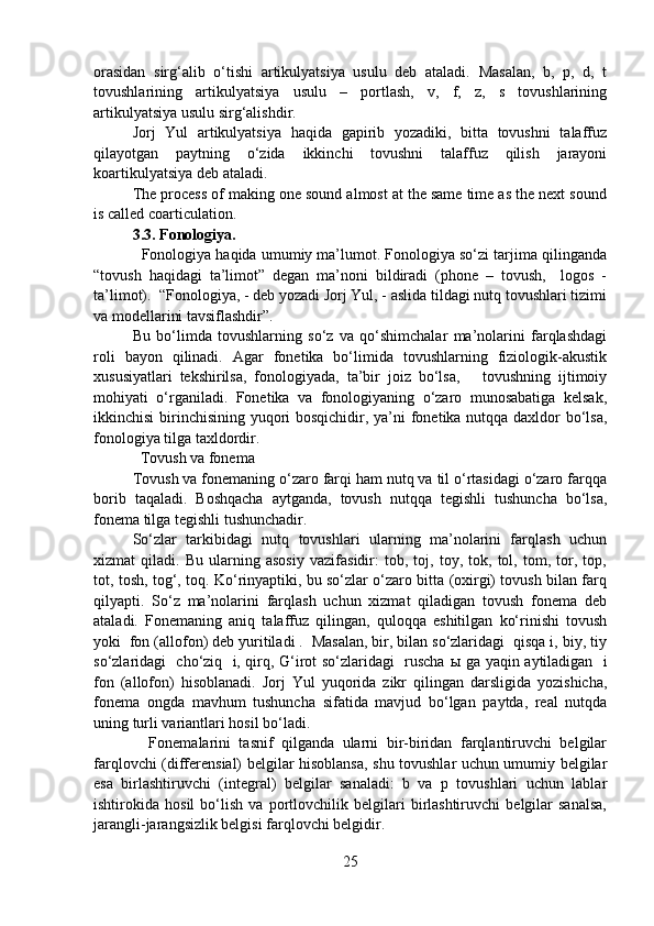orasidan   sirg‘alib   o‘tishi   artikulyatsiya   usulu   deb   ataladi.   Masalan,   b,   p,   d,   t
tovushlarining   artikulyatsiya   usulu   –   portlash,   v,   f,   z,   s   tovushlarining
artikulyatsiya usulu sirg‘alishdir. 
Jorj   Yul   artikulyatsiya   haqida   gapirib   yozadiki,   bitta   tovushni   talaffuz
qilayotgan   paytning   o‘zida   ikkinchi   tovushni   talaffuz   qilish   jarayoni
koartikulyatsiya deb ataladi. 
The process of making one sound almost at the same time as the next sound
is called coarticulation.
3.3. Fonologiya.
   Fonologiya haqida umumiy ma’lumot. Fonologiya so‘zi tarjima qilinganda
“tovush   haqidagi   ta’limot”   degan   ma’noni   bildiradi   (phone   –   tovush,     logos   -
ta’limot).  “Fonologiya, - deb yozadi Jorj Yul, - aslida tildagi nutq tovushlari tizimi
va modellarini tavsiflashdir”.  
Bu   bo‘limda   tovushlarning   so‘z   va   qo‘shimchalar   ma’nolarini   farqlashdagi
roli   bayon   qilinadi.   Agar   fonetika   bo‘limida   tovushlarning   fiziologik-akustik
xususiyatlari   tekshirilsa,   fonologiyada,   ta’bir   joiz   bo‘lsa,       tovushning   ijtimoiy
mohiyati   o‘rganiladi.   Fonetika   va   fonologiyaning   o‘zaro   munosabatiga   kelsak,
ikkinchisi  birinchisining yuqori  bosqichidir, ya’ni  fonetika nutqqa daxldor bo‘lsa,
fonologiya tilga taxldordir.
  Tovush va fonema 
Tovush va fonemaning o‘zaro farqi ham nutq va til o‘rtasidagi o‘zaro farqqa
borib   taqaladi.   Boshqacha   aytganda,   tovush   nutqqa   tegishli   tushuncha   bo‘lsa,
fonema tilga tegishli tushunchadir. 
So‘zlar   tarkibidagi   nutq   tovushlari   ularning   ma’nolarini   farqlash   uchun
xizmat   qiladi.   Bu   ularning   asosiy   vazifasidir:   tob,   toj,   toy,   tok,   tol,   tom,   tor,   top,
tot, tosh, tog‘, toq. Ko‘rinyaptiki, bu so‘zlar o‘zaro bitta (oxirgi) tovush bilan farq
qilyapti.   So‘z   ma’nolarini   farqlash   uchun   xizmat   qiladigan   tovush   fonema   deb
ataladi.   Fonemaning   aniq   talaffuz   qilingan,   quloqqa   eshitilgan   ko‘rinishi   tovush
yoki  fon (allofon) deb yuritiladi .  Masalan, bir, bilan so‘zlaridagi  qisqa i, biy, tiy
so‘zlaridagi   cho‘ziq   i, qirq, G‘irot so‘zlaridagi   ruscha   ы   ga yaqin aytiladigan   i
fon   (allofon)   hisoblanadi.   Jorj   Yul   yuqorida   zikr   qilingan   darsligida   yozishicha,
fonema   ongda   mavhum   tushuncha   sifatida   mavjud   bo‘lgan   paytda,   real   nutqda
uning turli variantlari hosil bo‘ladi.  
    Fonemalarini   tasnif   qilganda   ularni   bir-biridan   farqlantiruvchi   belgilar
farqlovchi (differensial) belgilar hisoblansa, shu tovushlar uchun umumiy belgilar
esa   birlashtiruvchi   (integral)   belgilar   sanaladi:   b   va   p   tovushlari   uchun   lablar
ishtirokida   hosil   bo‘lish   va   portlovchilik   belgilari   birlashtiruvchi   belgilar   sanalsa,
jarangli-jarangsizlik belgisi farqlovchi belgidir. 
25 