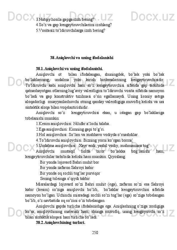3.Nutqiy hosila gapga izoh bering?
4.So’z va gap kengaytiruvchilariini izohlang?
5.Vositasiz to’ldiruvchilarga izoh bering? 
                         38.Aniqlovchi va uning ifodalanishi
                                      
38.1.Aniqlovchi va uning ifodalanishi.  
Aniqlovchi   ot     bilan   ifodalangan,   shuningdek,   bo’lak   yoki   bo’lak
bo’laklarining,   undalma   yoki   kirish   birikmalarining   kengaytiruvchisidir.
To’ldiruvchi   kabi   aniqlovchi   ham   so’z   kengaytiruvchisi   sifatida   gap   tarkibida
qatnashayotgan otlarning lug’aviy valentligini to’ldiruvchi vosita sifatida namoyon
bo’ladi   va   gap   konstruktiv   tuzilmasi   o’rin   egallamaydi.   Uning   lisoniy   satrga
aloqadorligi  muayyanlashuvchi otning qanday valentligiga muvofiq kelishi va uni
sintaktik aloqa bilan voqelantirishidir.
Aniqlovchi   so’z     kengaytiruvchisi   ekan,   u   istagan   gap   bo’laklariga
tobelanishi mumkin:
1.Kesim aniqlovchisi: Nilufar a‘lochi talaba.
2.Ega aniqlovchisi: Kimning gapi to’g’ri.
3.Hol aniqlovchisi: So’lim va xushhavo vodiyda o’rnashdilar.
4.To’ldiruvchi aniqlovchisi: Bizning yorni ko’rgan bormi(
5.Undalma aniqlovchisi:  Xayr endi, yashil vodiy, xushmanzara tog’.
Aniqlovchi   mustaqil   holda   biror   bo’lakka   bog’lanishi   ham,
kengaytiruvchilar tarkibida kelishi ham mumkin. Qiyoslang: 
    Bir yonda lojuvard Bahri muhit bor
    Bir yonda zafaron Sahroyi kabir  
    Bir yonda oq sochli tog’lar purviqor
    Sening toleinga o’qiydi takbir
Misralardagi   lojuvard   so’zi   Bahri   muhit   (ega),   zafaron   so’zi   esa   Sahroyi
kabir   (kesim)   so’ziga   aniqlovchi   bo’lib,     bo’laklar   kengaytiruvchisi   sifatida
namoyon bo’lgan. Uchinchi misradagi sochli so’zi tog’lar (ega) so’ziga tobelangan
bo’lib, o’z navbatida oq so’zini o’zi tobelangan.
Aniqlovchi gapda turlicha ifodalanishga ega. Aniqlashning o’ziga xosligiga
ko’ra,   aniqlovchining   materiali   ham,   shunga   muvofiq,   uning   kengayuvchi   so’z
bilan sintaktik aloqasi ham turlicha bo’ladi.
38.2.Aniqlovchining turlari.  
250 