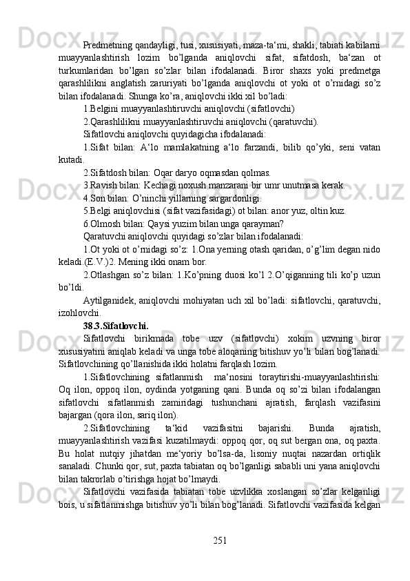 Predmetning qandayligi, tusi, xususiyati, maza-ta‘mi, shakli, tabiati kabilarni
muayyanlashtirish   lozim   bo’lganda   aniqlovchi   sifat,   sifatdosh,   ba‘zan   ot
turkumlaridan   bo’lgan   so’zlar   bilan   ifodalanadi.   Biror   shaxs   yoki   predmetga
qarashlilikni   anglatish   zaruriyati   bo’lganda   aniqlovchi   ot   yoki   ot   o’rnidagi   so’z
bilan ifodalanadi. Shunga ko’ra, aniqlovchi ikki xil bo’ladi:
1.Belgini muayyanlashtiruvchi aniqlovchi (sifatlovchi)
2.Qarashlilikni muayyanlashtiruvchi aniqlovchi (qaratuvchi).
Sifatlovchi aniqlovchi quyidagicha ifodalanadi:
1.Sifat   bilan:   A‘lo   mamlakatning   a‘lo   farzandi,   bilib   qo’yki,   seni   vatan
kutadi. 
2.Sifatdosh bilan: Oqar daryo oqmasdan qolmas.
3.Ravish bilan: Kechagi noxush manzarani bir umr unutmasa kerak. 
4.Son bilan: O’ninchi yillarning sargardonligi.
5.Belgi aniqlovchisi (sifat vazifasidagi) ot bilan: anor yuz, oltin kuz. 
6.Olmosh bilan: Qaysi yuzim bilan unga qarayman?
Qaratuvchi aniqlovchi quyidagi so’zlar bilan ifodalanadi:
1.Ot yoki ot o’rnidagi so’z: 1.Ona yerning otash qaridan, o’g’lim degan nido
keladi.(E.V.)2. Mening ikki onam bor. 
2.Otlashgan so’z bilan: 1.Ko’pning duosi  ko’l 2.O’qiganning tili ko’p uzun
bo’ldi.
Aytilganidek, aniqlovchi mohiyatan uch xil  bo’ladi: sifatlovchi, qaratuvchi,
izohlovchi.
38.3.Sifatlovchi.  
Sifatlovchi   birikmada   tobe   uzv   (sifatlovchi)   xokim   uzvning   biror
xususiyatini aniqlab keladi va unga tobe aloqaning bitishuv yo’li bilan bog’lanadi.
Sifatlovchining qo’llanishida ikki holatni farqlash lozim.
1.Sifatlovchining   sifatlanmish     ma‘nosini   toraytirishi-muayyanlashtirishi:
Oq   ilon,   oppoq   ilon,   oydinda   yotganing   qani.   Bunda   oq   so’zi   bilan   ifodalangan
sifatlovchi   sifatlanmish   zamiridagi   tushunchani   ajratish,   farqlash   vazifasini
bajargan (qora ilon, sariq ilon).
2.Sifatlovchining   ta‘kid   vazifasitni   bajarishi.   Bunda   ajratish,
muayyanlashtirish vazifasi  kuzatilmaydi: oppoq qor, oq sut  bergan ona, oq paxta.
Bu   holat   nutqiy   jihatdan   me‘yoriy   bo’lsa-da,   lisoniy   nuqtai   nazardan   ortiqlik
sanaladi. Chunki qor, sut, paxta tabiatan oq bo’lganligi sababli uni yana aniqlovchi
bilan takrorlab o’tirishga hojat bo’lmaydi.
Sifatlovchi   vazifasida   tabiatan   tobe   uzvlikka   xoslangan   so’zlar   kelganligi
bois, u sifatlanmishga bitishuv yo’li bilan bog’lanadi. Sifatlovchi vazifasida kelgan
251 