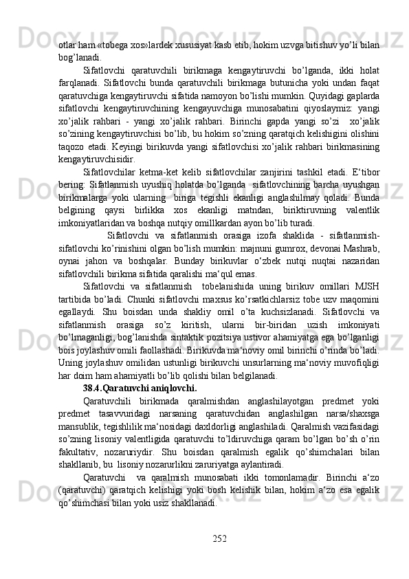 otlar ham «tobega xos»lardek xususiyat kasb etib, hokim uzvga bitishuv yo’li bilan
bog’lanadi.
Sifatlovchi   qaratuvchili   birikmaga   kengaytiruvchi   bo’lganda,   ikki   holat
farqlanadi.   Sifatlovchi   bunda   qaratuvchili   birikmaga   butunicha   yoki   undan   faqat
qaratuvchiga kengaytiruvchi sifatida namoyon bo’lishi mumkin. Quyidagi gaplarda
sifatlovchi   kengaytiruvchining   kengayuvchiga   munosabatini   qiyoslaymiz:   yangi
xo’jalik   rahbari   -   yangi   xo’jalik   rahbari.   Birinchi   gapda   yangi   so’zi     xo’jalik
so’zining kengaytiruvchisi bo’lib, bu hokim so’zning qaratqich kelishigini olishini
taqozo   etadi.  Keyingi   birikuvda   yangi   sifatlovchisi   xo’jalik  rahbari   birikmasining
kengaytiruvchisidir.
Sifatlovchilar   ketma-ket   kelib   sifatlovchilar   zanjirini   tashkil   etadi.   E‘tibor
bering:   Sifatlanmish   uyushiq   holatda   bo’lganda     sifatlovchining   barcha   uyushgan
birikmalarga   yoki   ularning     biriga   tegishli   ekanligi   anglashilmay   qoladi.   Bunda
belgining   qaysi   birlikka   xos   ekanligi   matndan,   biriktiruvning   valentlik
imkoniyatlaridan va boshqa nutqiy omillkardan ayon bo’lib turadi.
Sifatlovchi   va   sifatlanmish   orasiga   izofa   shaklida   -   sifatlanmish-
sifatlovchi ko’rinishini olgan bo’lish mumkin: majnuni gumrox, devonai Mashrab,
oynai   jahon   va   boshqalar.   Bunday   birikuvlar   o‘zbek   nutqi   nuqtai   nazaridan
sifatlovchili birikma sifatida qaralishi ma‘qul emas.
Sifatlovchi   va   sifatlanmish     tobelanishida   uning   birikuv   omillari   MJSH
tartibida   bo’ladi.   Chunki   sifatlovchi   maxsus   ko’rsatkichlarsiz   tobe   uzv   maqomini
egallaydi.   Shu   boisdan   unda   shakliy   omil   o’ta   kuchsizlanadi.   Sifatlovchi   va
sifatlanmish   orasiga   so’z   kiritish,   ularni   bir-biridan   uzish   imkoniyati
bo’lmaganligi, bog’lanishda sintaktik pozitsiya ustivor ahamiyatga ega bo’lganligi
bois joylashuv omili faollashadi. Birikuvda ma‘noviy omil birinchi o’rinda bo’ladi.
Uning joylashuv omilidan ustunligi birikuvchi unsurlarning ma‘noviy muvofiqligi
har doim ham ahamiyatli bo’lib qolishi bilan belgilanadi.
38.4.Qaratuvchi aniqlovchi.  
Qaratuvchili   birikmada   qaralmishdan   anglashilayotgan   predmet   yoki
predmet   tasavvuridagi   narsaning   qaratuvchidan   anglashilgan   narsa/shaxsga
mansublik, tegishlilik ma‘nosidagi daxldorligi anglashiladi. Qaralmish vazifasidagi
so’zning   lisoniy   valentligida   qaratuvchi   to’ldiruvchiga   qaram   bo’lgan   bo’sh   o’rin
fakultativ,   nozaruriydir.   Shu   boisdan   qaralmish   egalik   qo’shimchalari   bilan
shakllanib, bu  lisoniy nozarurlikni zaruriyatga aylantiradi.
Qaratuvchi     va   qaralmish   munosabati   ikki   tomonlamadir.   Birinchi   a‘zo
(qaratuvchi)   qaratqich   kelishigi   yoki   bosh   kelishik   bilan,   hokim   a‘zo   esa   egalik
qo’shimchasi bilan yoki usiz shakllanadi.
252 