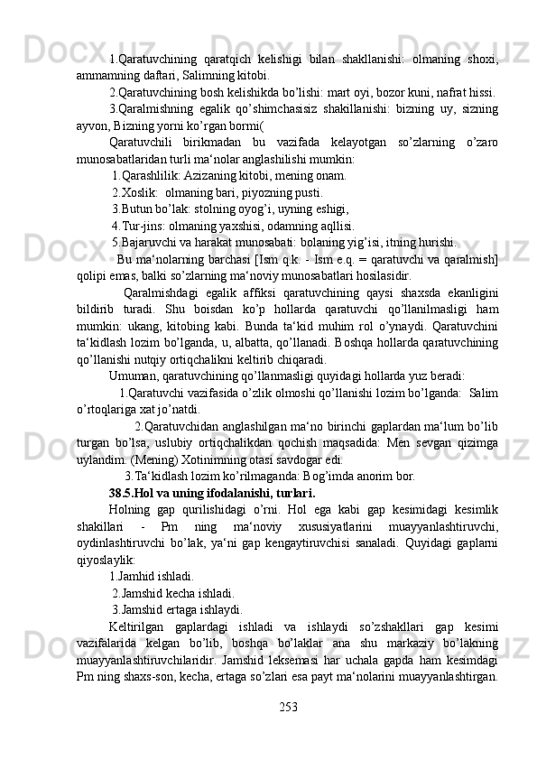1.Qaratuvchining   qaratqich   kelishigi   bilan   shakllanishi:   olmaning   shoxi,
ammamning daftari, Salimning kitobi.
2.Qaratuvchining bosh kelishikda bo’lishi: mart oyi, bozor kuni, nafrat hissi.
3.Qaralmishning   egalik   qo’shimchasisiz   shakillanishi:   bizning   uy,   sizning
ayvon, Bizning yorni ko’rgan bormi(
Qaratuvchili   birikmadan   bu   vazifada   kelayotgan   so’zlarning   o’zaro
munosabatlaridan turli ma‘nolar anglashilishi mumkin:
 1.Qarashlilik: Azizaning kitobi, mening onam.
 2.Xoslik:  olmaning bari, piyozning pusti.
 3.Butun bo’lak: stolning oyog’i, uyning eshigi,
 4.Tur-jins: olmaning yaxshisi, odamning aqllisi.
 5.Bajaruvchi va harakat munosabati: bolaning yig’isi, itning hurishi.
   Bu ma‘nolarning barchasi  [Ism  q.k. - Ism e.q. = qaratuvchi va qaralmish]
qolipi emas, balki so’zlarning ma‘noviy munosabatlari hosilasidir.
    Qaralmishdagi   egalik   affiksi   qaratuvchining   qaysi   shaxsda   ekanligini
bildirib   turadi.   Shu   boisdan   ko’p   hollarda   qaratuvchi   qo’llanilmasligi   ham
mumkin:   ukang,   kitobing   kabi.   Bunda   ta‘kid   muhim   rol   o’ynaydi.   Qaratuvchini
ta‘kidlash lozim bo’lganda, u, albatta, qo’llanadi. Boshqa hollarda qaratuvchining
qo’llanishi nutqiy ortiqchalikni keltirib chiqaradi.
Umuman, qaratuvchining qo’llanmasligi quyidagi hollarda yuz beradi: 
   1.Qaratuvchi vazifasida o’zlik olmoshi qo’llanishi lozim bo’lganda:  Salim
o’rtoqlariga xat jo’natdi.
                           2.Qaratuvchidan anglashilgan ma‘no birinchi gaplardan ma‘lum bo’lib
turgan   bo’lsa,   uslubiy   ortiqchalikdan   qochish   maqsadida:   Men   sevgan   qizimga
uylandim. (Mening) Xotinimning otasi savdogar edi.
     3.Ta‘kidlash lozim ko’rilmaganda: Bog’imda anorim bor. 
38.5.Hol va uning ifodalanishi, turlari.
Holning   gap   qurilishidagi   o’rni.   Hol   ega   kabi   gap   kesimidagi   kesimlik
shakillari   -   Pm   ning   ma‘noviy   xususiyatlarini   muayyanlashtiruvchi,
oydinlashtiruvchi   bo’lak,   ya‘ni   gap   kengaytiruvchisi   sanaladi.   Quyidagi   gaplarni
qiyoslaylik:
1.Jamhid ishladi.
 2.Jamshid kecha ishladi.
 3.Jamshid ertaga ishlaydi.
Keltirilgan   gaplardagi   ishladi   va   ishlaydi   so’zshakllari   gap   kesimi
vazifalarida   kelgan   bo’lib,   boshqa   bo’laklar   ana   shu   markaziy   bo’lakning
muayyanlashtiruvchilaridir.   Jamshid   leksemasi   har   uchala   gapda   ham   kesimdagi
Pm ning shaxs-son, kecha, ertaga so’zlari esa payt ma‘nolarini muayyanlashtirgan.
253 