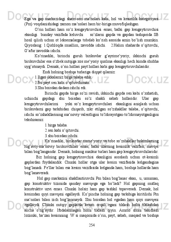Ega   va   gap   markazidagi   shaxs-son   ma‘nolari   kabi,   hol   va   kesimlik   kategoriyasi
(Pm) voqelanishidagi zamon ma‘nolari ham bir-biriga muvofiqlashgan. 
O’rin   hollari   ham   so’z   kengaytiruvchisi   emas,   balki   gap   kengaytiruvchisi
ekanligi     bunday   vazifada   keluvchi         so’zlarni   gapda   va   gapdan   tashqarida   SB
hosil   qilish   uchun   ot   leksemalarga   tobelab   ko’rish   asosida   amin   bo’lish   mumkin.
Qiyoslang:   1.Qishloqda   muallim,   zavodda   ishchi.       2.Halim   shaharda   o’qituvchi,
G’afur zavodda ishchi.
Ko’rinadiki,   birinchi   guruh   birikuvlar   g’ayrime‘yoriy,   ikkinchi   guruh
birikuvchilar esa o‘zbek nutqiga xos me‘yoriy qurilma ekanligi hech kimda shubha
uyg’otmaydi. Demak, o’rin hollari payt hollari kabi gap kengaytiruvchilaridir.
        Endi holning boshqa turlariga diqqat qilamiz:
1.Ilgari ikkalamiz birga talaba edik.
2.Bu payt sen kabi o’qituvchiman.
3.Shu boisdan dadam ishchi edi.
               Birinchi gapda birga so’zi ravish, ikkinchi gapda sen kabi o’xshatish,
uchinchi   gapdagi   shu   boisdan   so’z   shakli   sabab   hollaridir.   Ular   gap
kengaytiruvchilarimi  yoki   so’z   kengaytiruvchilari     ekanligini   aniqlash   uchun
birikuvlarni   gap   tarkibidan   chiqarib,   zikr   etilgan   so’zshakllar   talaba,   o’qituvchi,
ishchi so’zshakllarining ma‘noviy valentligini to’ldirayotgan-to’ldirmayotganligini
tekshiramiz:
1.birga talaba.
2.sen kabi o’qituvchi.
3.shu boisdan ishchi.
Ko’rinadiki, birikuvlar nome‘yoriy va tobe so’zshakllar hokimlarning
lug’aviy-ma‘noviy   birikuvchilari   emas,   balki   ularning   kesimlik   vazifasi,   mavqei
bilan bog’langandir. Demak, holning mazkur turlari ham gap kengaytiruvchilaridir.
          Biz   holning   gap   kengaytiruvchisi   ekanligini   asoslash   uchun   ot-kesimli
gaplardan   foydalandik.   Chunki   hollar   otga   ular   kesim   vazifasida   kelgandagina
bog’lanadi. Fe‘llar bilan esa kesim vazifasida kelganda ham, boshqa hollarda ham
bog’lanaveradi.
   Hol gap markazini shakllantiruvchi Pm bilan bog’lanar ekan,   u, umuman,
gap   konstruktiv   tizimida   qanday   mavqega   ega   bo’ladi?   Hol   gapning   mutlaq
konstruktiv   uzvi   emas.   Chunki   holsiz   ham   gap   tashkil   topaveradi.   Demak,   hol
kesimdan quyi  mavqeni  egallaydi. Ko’pincha  holning gap tarkibiga kiritilishi  Pm
ma‘nolari   bilan   zich   bog’lanmaydi.   Shu   boisdan   hol   egadan   ham   quyi   mavqeni
egallaydi.   Chunki   nutqiy   gaplarda   kesim   orqali   egani   tiklash   holni   tiklashdan
ancha   o’ng’aydir.   Ifodalanmagan   holni   tiklash   qiyin.   Ammo   shuni   takidlash
lozimki, ba‘zan kesimning   W si maqomida o’rin, payt, sabab, maqsad va boshqa
254 