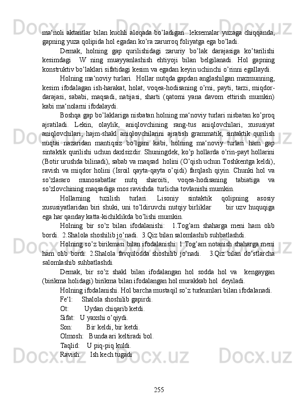 ma‘noli   aktantlar   bilan   kuchli   aloqada   bo’ladigan     leksemalar   yuzaga   chiqqanda,
gapning yuza qolipida hol egadan ko’ra zarurroq foliyatga ega bo’ladi. 
Demak,   holning   gap   qurilishidagi   zaruriy   bo’lak   darajasiga   ko’tarilishi
kesimdagi     W   ning   muayyanlashish   ehtiyoji   bilan   belgilanadi.   Hol   gapning
konstruktiv bo’laklari sifatidagi kesim va egadan keyin uchinchi o’rinni egallaydi.
Holning ma‘noviy turlari.  Hollar nutqda gapdan anglashilgan mazmunning,
kesim   ifodalagan   ish-harakat,   holat,   voqea-hodisaning   o’rni,   payti,   tarzi,   miqdor-
darajasi,   sababi,   maqsadi,   natijasi,   sharti   (qatorni   yana   davom   ettirish   mumkin)
kabi ma‘nolarni ifodalaydi.
Boshqa gap bo’laklariga nisbatan holning ma‘noviy turlari nisbatan ko’proq
ajratiladi.   Lekin,   olaylik,   aniqlovchining   rang-tus   aniqlovchilari,   xususiyat
aniqlovchilari,   hajm-shakl   aniqlovchilarini   ajratish   grammatik,   sintaktik   qurilish
nuqtai   nazaridan   mantiqsiz   bo’lgani   kabi,   holning   ma‘noviy   turlari   ham   gap
sintaktik qurilishi uchun daxlsizdir. Shuningdek, ko’p hollarda o’rin-payt hollarini
(Botir urushda bilinadi), sabab va maqsad  holini (O’qish uchun Toshkentga keldi),
ravish   va   miqdor   holini   (Isroil   qayta-qayta   o’qidi)   farqlash   qiyin.   Chunki   hol   va
so’zlararo   munosabatlar   nutq   sharoiti,   voqea-hodisaning   tabiatiga   va
so’zlovchining maqsadiga mos ravishda  turlicha tovlanishi mumkin.
Hollarning   tuzilish   turlari.   Lisoniy   sintaktik   qolipning   asosiy
xususiyatlaridan  biri   shuki,  uni  to’ldiruvchi   nutqiy birliklar            bir  uzv  huquqiga
ega har qanday katta-kichiklikda bo’lishi mumkin.  
Holning   bir   so’z   bilan   ifodalanishi:     1.Tog’am   shaharga   meni   ham   olib
bordi.  2.Shalola shoshilib jo’nadi.  3.Qiz bilan salomlashib suhbatlashdi.
Holning so’z birikmasi bilan ifodalanishi: 1.Tog’am notanish shaharga meni
ham   olib   bordi.   2.Shalola   favqulodda   shoshilib   jo’nadi.       3.Qiz   bilan   do’stlarcha
salomlashib suhbatlashdi.
Demak,   bir   so’z   shakl   bilan   ifodalangan   hol   sodda   hol   va     kengaygan
(birikma holidagi) birikma bilan ifodalangan hol murakkab hol  deyiladi.
Holning ifodalanishi. Hol barcha mustaqil so’z turkumlari bilan ifodalanadi.
Fe‘l:     Shalola shoshilib gapirdi.
Ot:         Uydan chiqarib ketdi.
Sifat:   U yaxshi o’qiydi.
Son:        Bir keldi, bir ketdi.
Olmosh:   Bunda ari keltiradi bol.
Taqlid:    U piq-piq kuldi.
Ravish:     Ish kech tugadi
255 