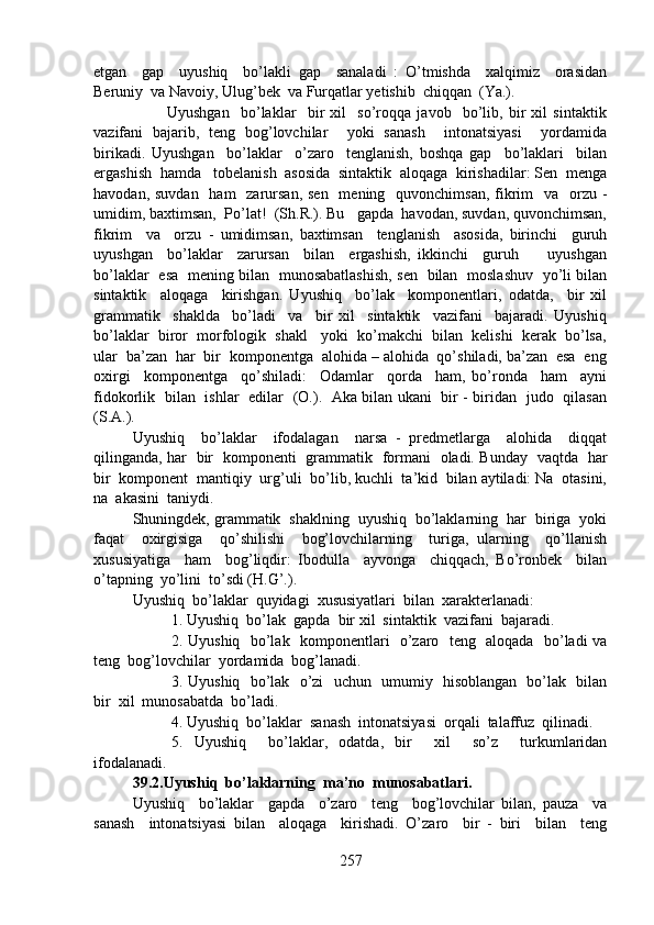etgan     gap     uyushiq     bo’lakli   gap     sanaladi   :   O’tmishda     xalqimiz     orasidan
Beruniy  va Navoiy, Ulug’bek  va Furqatlar yetishib  chiqqan  (Ya.).
                          Uyushgan     bo’laklar     bir   xil     so’roqqa   javob     bo’lib,   bir   xil   sintaktik
vazifani   bajarib,   teng   bog’lovchilar     yoki   sanash     intonatsiyasi     yordamida
birikadi.   Uyushgan     bo’laklar     o’zaro     tenglanish,   boshqa   gap     bo’laklari     bilan
ergashish  hamda   tobelanish  asosida  sintaktik  aloqaga  kirishadilar: Sen  menga
havodan, suvdan    ham    zarursan,  sen    mening   quvonchimsan, fikrim    va   orzu -
umidim, baxtimsan,  Po’lat!  (Sh.R.). Bu   gapda  havodan, suvdan, quvonchimsan,
fikrim     va     orzu   -   umidimsan,   baxtimsan     tenglanish     asosida,   birinchi     guruh
uyushgan     bo’laklar     zarursan     bilan     ergashish,   ikkinchi     guruh         uyushgan
bo’laklar   esa   mening bilan   munosabatlashish, sen   bilan   moslashuv   yo’li bilan
sintaktik     aloqaga     kirishgan.   Uyushiq     bo’lak     komponentlari,   odatda,     bir   xil
grammatik     shaklda     bo’ladi     va     bir   xil     sintaktik     vazifani     bajaradi.   Uyushiq
bo’laklar  biror  morfologik  shakl   yoki  ko’makchi  bilan  kelishi  kerak  bo’lsa,
ular  ba’zan  har  bir  komponentga  alohida – alohida  qo’shiladi, ba’zan  esa  eng
oxirgi     komponentga     qo’shiladi:     Odamlar     qorda     ham,   bo’ronda     ham     ayni
fidokorlik   bilan   ishlar   edilar   (O.).   Aka bilan ukani   bir - biridan   judo   qilasan
(S.A.).
Uyushiq     bo’laklar     ifodalagan     narsa   -   predmetlarga     alohida     diqqat
qilinganda, har   bir   komponenti   grammatik   formani   oladi. Bunday   vaqtda   har
bir  komponent  mantiqiy  urg’uli  bo’lib, kuchli  ta’kid  bilan aytiladi: Na  otasini,
na  akasini  taniydi.
Shuningdek, grammatik  shaklning  uyushiq  bo’laklarning  har  biriga  yoki
faqat     oxirgisiga     qo’shilishi     bog’lovchilarning     turiga,   ularning     qo’llanish
xususiyatiga     ham     bog’liqdir:   Ibodulla     ayvonga     chiqqach,   Bo’ronbek     bilan
o’tapning  yo’lini  to’sdi (H.G’.).
Uyushiq  bo’laklar  quyidagi  xususiyatlari  bilan  xarakterlanadi:
1. Uyushiq  bo’lak  gapda  bir xil  sintaktik  vazifani  bajaradi.
2. Uyushiq   bo’lak   komponentlari   o’zaro   teng   aloqada   bo’ladi va
teng  bog’lovchilar  yordamida  bog’lanadi.
3. Uyushiq   bo’lak   o’zi   uchun   umumiy   hisoblangan   bo’lak   bilan
bir  xil  munosabatda  bo’ladi.
4. Uyushiq  bo’laklar  sanash  intonatsiyasi  orqali  talaffuz  qilinadi.
5.   Uyushiq     bo’laklar,   odatda,   bir     xil     so’z     turkumlaridan
ifodalanadi.
39.2.Uyushiq  bo’laklarning  ma’no  munosabatlari.  
Uyushiq     bo’laklar     gapda     o’zaro     teng     bog’lovchilar   bilan,   pauza     va
sanash     intonatsiyasi   bilan     aloqaga     kirishadi.   O’zaro     bir   -   biri     bilan     teng
257 