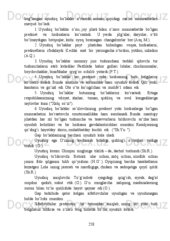 bog’langan   uyushiq   bo’laklar   o’rtasida, asosan, quyidagi   ma’no   munosabatlari
mavjud  bo’ladi:
1. Uyushiq   bo’laklar   o’rin, joy   jihati bilan   o’zaro   munosabatda   bo’lgan
predmet     va     hodisalarni     ko’rsatadi:     U   yerda     jilg’alar,   daryolar,   o’tib
bo’lmaydigan  botqoqlar, kishi  oyoq  bosmagan  changalzorlar  bor (Asq. M.).
2.   Uyushiq     bo’laklar     payt       jihatidan     birlashgan     voqea,   hodisalarni,
predmetlarni   ifodalaydi: Kechki   soat   bir   yarimgacha o’tirdim, yotdim, uxladim
(A.Q.).
3.   Uyushiq     bo’laklar     umumiy     jins     tushunchani     tashkil     qiluvchi     tur
tushunchalarni     atab     keladilar:   Pastlikda     bahor     gullari:   lolalar,   chuchmomalar,
boychechaklar, binafshalar  qiyg’os  ochilib  yotardi (P.T.).
4.   Uyushiq     bo’laklar     bir     predmet     yoki     hodisaning     turli     belgilarini
ko’rsatib  keladi. Bunda  sinonim  va  antonimlar  ham  uyushib  keladi: Qiz  yosh,
kamtarin  va  go’zal  edi. Ota  o’ta  ko’ngilchan  va  xushfe’l  odam  edi.
5.   Uyushiq     bo’laklar     butunning     bo’laklarini     ko’rsatadi:     Ertaga
respublikamizning     viloyat,   shahar,     tuman,   qishloq     va     ovul     kengashlariga
saylovlar  kuni ("Xalq  so’zi").
6. Uyushiq   bo’laklar   so’zlovchining   predmet    yoki    hodisalarga   bo’lgan
munosabatini     ko’rsatuvchi     emotsionallikka     ham     asoslanadi.   Bunda     mantiqiy
jihatdan   har   xil   bo’lgan   tushuncha   va   tasavvurlarni   bildiruvchi   so’zlar ham
uyushib     kelishlari     va     bir     hodisani     gavdalantirishlari     mumkin:   Rasuljonning
qo’shig’i  hayotday  shirin, muhabbatday  kuchli  edi   ("Sh.Yu. ").
Gap  bo’laklarining  barchasi  uyushib  kela  oladi:
Uyushiq     ega:   O’zining     kechmish     bolaligi,   qishlog’i,   o’rtoqlari     yodiga
tushdi  (O.).
Uyushiq  kesim: Olimjon  singlisiga  tikildi – da, darhol  tushundi (Sh.R.).
Uyushiq   to’ldiruvchi:    Botirali       ular    uchun,  xalq    uchun,  ozodlik    uchun
jonini   fido   qilganini   bilib   qo’yishsin   (H.G’.). Oyqizning   barcha   harakatlarini
kuzatgan  Lola  uning  jasorati  va  mardligiga, chidam  va  sadoqatiga  qoyil  qoldi
(Sh.R.).
Uyushiq     aniqlovchi:   To’g’onbek     iyagidagi     qizg’ish,   siyrak,   dag’al
soqolini     qashib,   sukut     etdi   (O.).   O’n     minglarcha     xalqning,   mashinalarning
suroni  bilan  to’la  qurilishda  hayot  qaynar  edi (O.).
Gap     tarkibida     qator     kelgan     sifatlovchilar     uyushgan     va     uyushmagan
holda  bo’lishi  mumkin.
Sifatlovchilar     predmetni       bir     tomondan     aniqlab,   uning     bir     yoki     turli
belgilarini  bildirsa  va  o’zaro  teng  holatda  bo’lsa, uyushib  keladi.
258 