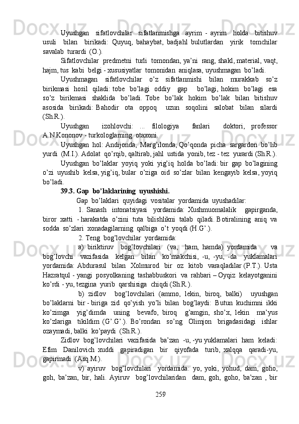 Uyushgan     sifatlovchilar     sifatlanmishga     ayrim   -   ayrim     holda     bitishuv
usuli     bilan     birikadi:   Quyuq,   bahaybat,   badjahl   bulutlardan     yirik     tomchilar
savalab  turardi  (O.).
Sifatlovchilar  predmetni  turli  tomondan, ya’ni  rang, shakl, material, vaqt,
hajm, tus  kabi  belgi - xususiyatlar  tomonidan  aniqlasa, uyushmagan  bo’ladi.
Uyushmagan     sifatlovchilar     o’z     sifatlanmishi     bilan     murakkab     so’z
birikmasi    hosil   qiladi: tobe   bo’lagi    oddiy     gap       bo’lagi, hokim   bo’lagi   esa
so’z     birikmasi     shaklida     bo’ladi.   Tobe     bo’lak     hokim     bo’lak     bilan     bitishuv
asosida     birikadi:   Bahodir     ota     oppoq       uzun     soqolini     salobat     bilan     silardi
(Sh.R.).   
Uyushgan     izohlovchi:   ...   filologiya     fanlari     doktori,   professor
A.N.Kononov - turkologlarning  otaxoni.
Uyushgan  hol: Andijonda,  Marg’ilonda, Qo’qonda  picha  sargardon  bo’lib
yurdi  (M.I.). Adolat  qo’rqib, qaltirab, jahl  ustida  yonib, tez - tez  yurardi (Sh.R.).
Uyushgan  bo’laklar  yoyiq  yoki  yig’iq  holda  bo’ladi: bir  gap  bo’lagining
o’zi  uyushib  kelsa, yig’iq, bular  o’ziga  oid  so’zlar  bilan  kengayib  kelsa, yoyiq
bo’ladi.
39.3. Gap  bo’laklarining  uyushishi.
         Gap  bo’laklari  quyidagi  vositalar  yordamida  uyushadilar:
1.   Sanash     intonatsiyasi     yordamida:   Xushmuomalalik       gapirganda,
biror  xatti  - harakatda  o’zini  tuta  bilishlikni  talab  qiladi. Botiralining  aniq  va
sodda  so’zlari  xonadagilarning  qalbiga  o’t  yoqdi (H.G’.).
2. Teng  bog’lovchilar  yordamida:
a)   biriktiruv     bog’lovchilari     (va,     ham,   hamda)   yordamida         va
bog’lovchi     vazifasida     kelgan     bilan     ko’makchisi,   -u,   -yu,   -da     yuklamalari
yordamida:  Abdurasul    bilan   Xolmurod   bir    oz   kitob   varaqladilar  (P.T.). Usta
Hazratqul - yangi  posyolkaning  tashabbuskori  va  rahbari – Oyqiz  kelayotganini
ko’rdi - yu, tezgina  yurib  qarshisiga  chiqdi (Sh.R.).
b)   zidlov     bog’lovchilari   (ammo,   lekin,   biroq,   balki)     uyushgan
bo’laklarni  bir - biriga  zid  qo’yish  yo’li  bilan  bog’laydi:  Butun  kuchimni  ikki
ko’zimga     yig’dimda     uning     bevafo,   biroq     g’amgin,   sho’x,   lekin     ma’yus
ko’zlariga     tikildim   (G’.G’.).   Bo’rondan     so’ng     Olimjon     brigadasidagi     ishlar
ozaymadi, balki  ko’paydi  (Sh.R.).
Zidlov  bog’lovchilari  vazifasida  ba’zan  -u, -yu yuklamalari  ham  keladi:
Efim     Danilovich   xuddi     gapiradigan     bir     qiyofada     turib,   xalqqa     qaradi-yu,
gapirmadi  (Asq.M.).
v)   ayiruv     bog’lovchilari     yordamida:   yo,   yoki,   yohud,   dam,   goho,
goh,   ba’zan,   bir,   hali.   Ayiruv     bog’lovchilaridan     dam,   goh,   goho,   ba’zan   ,   bir
259 