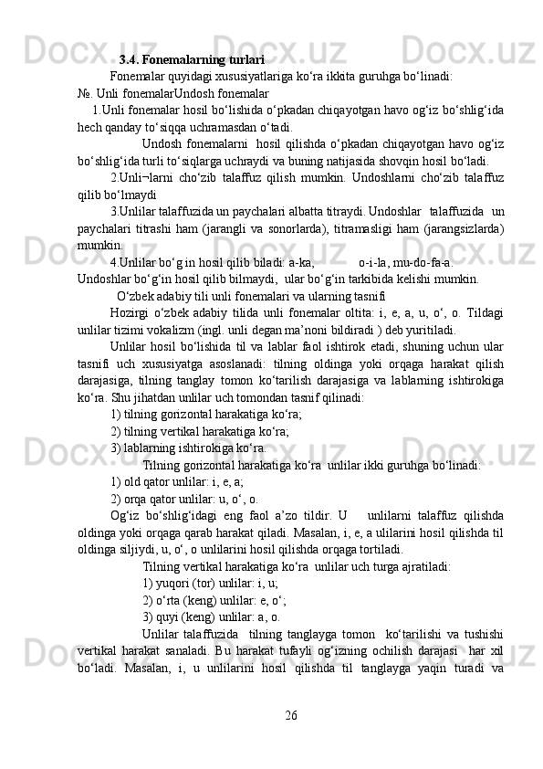    3.4. Fonemalarning turlari
Fonemalar quyidagi xususiyatlariga ko‘ra ikkita guruhga bo‘linadi: 
№. Unli fonemalar Undosh fonemalar
    1.Unli fonemalar hosil bo‘lishida o‘pkadan chiqayotgan havo og‘iz bo‘shlig‘ida
hech qanday to‘siqqa uchramasdan o‘tadi.
Undosh fonemalarni   hosil qilishda o‘pkadan chiqayotgan havo og‘iz
bo‘shlig‘ida turli to‘siqlarga uchraydi va buning natijasida shovqin hosil bo‘ladi.
2.Unli¬larni   cho‘zib   talaffuz   qilish   mumkin.   Undoshlarni   cho‘zib   talaffuz
qilib bo‘lmaydi
3.Unlilar talaffuzida un paychalari albatta titraydi. Undoshlar   talaffuzida   un
paychalari   titrashi   ham   (jarangli   va   sonorlarda),   titramasligi   ham   (jarangsizlarda)
mumkin.
4.Unlilar bo‘g in hosil qilib biladi: a-ka,              o-i-la, mu-do-fa-a. 
Undoshlar bo‘g‘in hosil qilib bilmaydi,  ular bo‘g‘in tarkibida kelishi mumkin.
  O‘zbek adabiy tili unli fonemalari va ularning tasnifi
Hozirgi   o‘zbek   adabiy   tilida   unli   fonemalar   oltita:   i,   e,   a,   u,   o‘,   o.   Tildagi
unlilar tizimi vokalizm (ingl. unli degan ma’noni bildiradi ) deb yuritiladi. 
Unlilar   hosil   bo‘lishida   til   va   lablar   faol   ishtirok   etadi,   shuning   uchun   ular
tasnifi   uch   xususiyatga   asoslanadi:   tilning   oldinga   yoki   orqaga   harakat   qilish
darajasiga,   tilning   tanglay   tomon   ko‘tarilish   darajasiga   va   lablarning   ishtirokiga
ko‘ra. Shu jihatdan unlilar uch tomondan tasnif qilinadi: 
1) tilning gorizontal harakatiga ko‘ra;
2) tilning vertikal harakatiga ko‘ra;
3) lablarning ishtirokiga ko‘ra. 
Tilning gorizontal harakatiga ko‘ra  unlilar ikki guruhga bo‘linadi:
1) old qator unlilar: i, e, a;
2) orqa qator unlilar: u, o‘, o.  
Og‘iz   bo‘shlig‘idagi   eng   faol   a’zo   tildir.   U       unlilarni   talaffuz   qilishda
oldinga yoki orqaga qarab harakat qiladi. Masalan, i, e, a ulilarini hosil qilishda til
oldinga siljiydi, u, o‘, o unlilarini hosil qilishda orqaga tortiladi. 
Tilning vertikal harakatiga ko‘ra  unlilar uch turga ajratiladi:
1) yuqori (tor) unlilar: i, u;
2) o‘rta (keng) unlilar: e, o‘;
3) quyi (keng) unlilar: a, o.
Unlilar   talaffuzida     tilning   tanglayga   tomon     ko‘tarilishi   va   tushishi
vertikal   harakat   sanaladi.   Bu   harakat   tufayli   og‘izning   ochilish   darajasi     har   xil
bo‘ladi.   Masalan,   i,   u   unlilarini   hosil   qilishda   til   tanglayga   yaqin   turadi   va
26 
