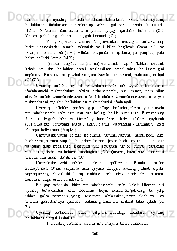 hamma     vaqt     uyushiq     bo’laklar     oldidan     takrorlanib     keladi     va     uyushiq
bo’laklarda     ifodalangan     hodisalarning     galma   -   gal     yuz     berishini     ko’rsatadi:
Gulnor     ko’zlarini     dam   ochib,   dam     yumib,   uyquga     qarshilik     ko’rsatadi   (O.).
Yo’lchi  goh  bunga  shubhalanadi, goh  ishonadi  (O.).
Yo,   yoki,   yoxud     ayiruv     bog’lovchilari     uyushgan     bo’laklarning
birini     ikkinchisidan     ajratib     ko’rsatish     yo’li     bilan     bog’laydi:   Ovqat     puli     yo
tegar,   yo     tegmas     edi   (S.A.).   Aftidan     xurjunda     yo   qatlama,   yo     yong’oq     yoki
holva  bo’lishi  kerak  (M.X.).  
g)   inkor     bog’lovchisi   (na,   na)   yordamida     gap     bo’laklari     uyushib
keladi     va     shu     bo’laklar     orqali     anglashilgan     voqelikning     bo’lishsizligini
anglatadi:  Bu yerda  na  g’urbat, na g’am. Bunda  bor: harorat, muhabbat, shafqat
(G’.G’.).
Uyushiq     bo’lakli   gaplarda   umumlashtiruvchi   so’z. Uyushiq   bo’laklarda
ifodalanuvchi     tushunchalarni     o’zida     birlashtiruvchi,     bir     umumiy     nom     bilan
atovchi  bo’lak  umumlashtiruvchi  so’z  deb  ataladi. Umumlashtiruvchi  so’z  jins
tushunchasini, uyushiq  bo’laklar  tur  tushunchasini  ifodalaydi.
Uyushiq     bo’laklar     qanday     gap     bo’lagi     bo’lsalar,   ularni     yakunlovchi
umumlashtiruvchi  so’z  ham  shu  gap  bo’lagi  bo’lib  hisoblanadi: Elmurodning
do’stlari   -   Ergash,   Jo’ra     va     Omonboy     ham     birin   -   ketin     ta’tildan     qaytishdi
(P.T.).   Ba’zan     Semyonni,   Madali     akani,   o’smir     Vasyatkani   -   hammasini     ko’z
oldimga  keltiraman  (Asq.M.).
Umumlashtiruvchi   so’zlar   ko’pincha   hamma, hamma     narsa, hech   kim,
hech  nima, hamma  vaqt, hech  qachon, hamma  joyda, hech  qayerda kabi  so’zlar
va   otlar   bilan   ifodalanadi: Bog’ning   turli   joylarida   har   xil   mevali   daraxtlar:
nok,   o’rik,   jiyda     va   hokazo     anchagina     (O.).   Quyosh,   havo,   suv   -   hammasi
bizning  eng  qadrli  do’stimiz  (O.).
Umumlashtiruvchi   so’zlar     takror     qo’llaniladi.   Bunda     ma’no
kuchaytiriladi: O’sha   vaqtlarda   ham   qaynab   chiqqan   suvning   jildirab   oqishi,
yaproqlarning     shivirlashi,   buloq     ostidagi     toshlarning     qimirlashi   –   hamma,
hammasi  dilga  orom  beradi (O.).
Bir     gap    tarkibida     ikkita    umumlashtiruvchi      so’z       keladi.  Ulardan    biri
uyushiq     bo’laklardan       oldin,   ikkinchisi     keyin     keladi:   Xo’jalikdagi     bu     yilgi
ishlar   –   go’za     parvarishi,   yangi     uchastkani     o’zlashtirib,   paxta     ekish,   uy   -   joy
binolari, gidrostantsiya   qurilishi - bularning   hammasi   mehnat   talab   qiladi   (R.
F.).
Uyushiq     bo’laklarda     tinish     belgilari.   Quyidagi     holatlarda     uyushiq
bo’laklarda  vergul  ishlatiladi:
1. Uyushiq  bo’laklar  sanash  intonatsiyasi  bilan  birikkanda.
260 