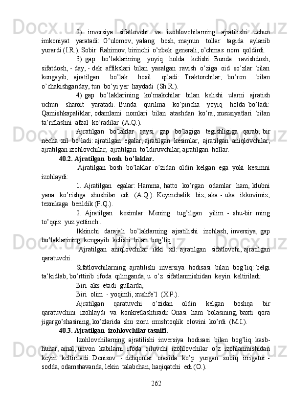 2)     inversiya     sifatlovchi     va     izohlovchilarning     ajratilishi     uchun
imkoniyat     yaratadi:   G’ulomov,   yalang     bosh,   majnun     tollar     tagida     aylanib
yurardi (I.R.). Sobir  Rahimov, birinchi  o’zbek  generali, o’chmas  nom  qoldirdi.
3)   gap     bo’laklarining     yoyiq     holda     kelishi.   Bunda     ravishdosh,
sifatdosh, - day, - dek  affikslari  bilan  yasalgan  ravish  o’ziga  oid  so’zlar  bilan
kengayib,   ajratilgan     bo’lak     hosil     qiladi:   Traktorchilar,   bo’ron     bilan
o’chakishganday, tun  bo’yi yer  haydadi  (Sh.R.).
4)   gap     bo’laklarining     ko’makchilar     bilan     kelishi     ularni     ajratish
uchun     sharoit     yaratadi.   Bunda     qurilma     ko’pincha     yoyiq     holda   bo’ladi:
Qamishkapaliklar, odamlarni   nomlari   bilan   atashdan   ko’ra, xususiyatlari   bilan
ta’riflashni  afzal  ko’radilar  (A.Q.). 
Ajratilgan     bo’laklar     qaysi     gap     bo’lagiga     tegishligiga     qarab,   bir
necha  xil  bo’ladi: ajratilgan  egalar, ajratilgan  kesimlar,  ajratilgan  aniqlovchilar,
ajratilgan izohlovchilar,  ajratilgan  to’ldiruvchilar, ajratilgan  hollar.
40.2. Ajratilgan  bosh  bo’laklar.
                   Ajratilgan  bosh  bo’laklar  o’zidan  oldin  kelgan  ega  yoki  kesimni
izohlaydi:
1.   Ajratilgan     egalar:   Hamma,   hatto     ko’rgan     odamlar     ham,   klubni
yana     ko’rishga     shoshilar     edi     (A.Q.).   Keyinchalik     biz,   aka   -   uka     ikkovimiz,
texnikaga  berildik (P.Q.).
2.   Ajratilgan     kesimlar:   Mening     tug’ilgan     yilim   -   shu-bir   ming
to’qqiz  yuz yettinch .
Ikkinchi     darajali     bo’laklarning     ajratilishi     izohlash,   inversiya,   gap
bo’laklarining  kengayib  kelishi  bilan  bog’liq.
  Ajratilgan     aniqlovchilar     ikki     xil:   ajratilgan     sifatlovchi,   ajratilgan
qaratuvchi.
Sifatlovchilarning  ajratilishi  inversiya  hodisasi  bilan  bog’liq: belgi
ta’kidlab, bo’rttirib  ifoda  qilinganda, u  o’z  sifatlanmishidan  keyin  keltiriladi:
Biri  aks  etadi  gullarda,
Biri  olim  - yoqimli, xushfe’l  (X.P.).
Ajratilgan     qaratuvchi     o’zidan     oldin     kelgan     boshqa     bir
qaratuvchini   izohlaydi   va   konkretlashtiradi: Onasi   ham   bolasining, baxti   qora
jigargo’shasining, ko’zlarida  shu  zoru  mushtoqlik  olovini  ko’rdi  (M.I.).
40.3. Ajratilgan  izohlovchilar tasnifi. 
Izohlovchilarning  ajratilishi  inversiya  hodisasi  bilan  bog’liq: kasb-
hunar, amal, unvon  kabilarni  ifoda  qiluvchi  izohlovchilar  o’z  izohlanmishidan
keyin    keltiriladi:  Denisov     -  dehqonlar    orasida     ko’p    yurgan    sobiq    irrigator  -
sodda, odamshavanda, lekin  talabchan, haqiqatchi  edi (O.).
262 