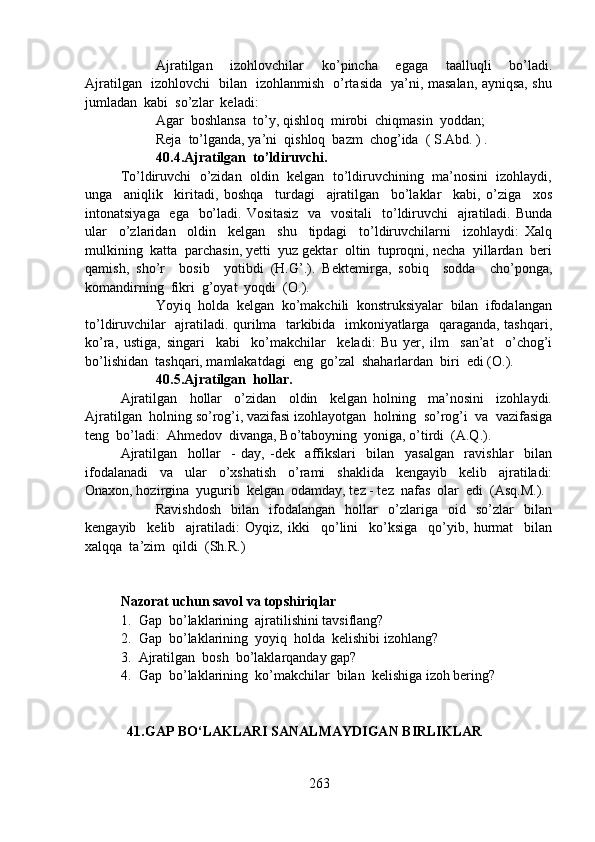 Ajratilgan     izohlovchilar     ko’pincha     egaga     taalluqli     bo’ladi.
Ajratilgan   izohlovchi   bilan   izohlanmish   o’rtasida   ya’ni, masalan, ayniqsa, shu
jumladan  kabi  so’zlar  keladi: 
Agar  boshlansa  to’y, qishloq  mirobi  chiqmasin  yoddan;
Reja  to’lganda, ya’ni  qishloq  bazm  chog’ida  ( S.Abd. ) .
40.4.Ajratilgan  to’ldiruvchi.  
To’ldiruvchi  o’zidan  oldin  kelgan  to’ldiruvchining  ma’nosini  izohlaydi,
unga     aniqlik     kiritadi,   boshqa     turdagi     ajratilgan     bo’laklar     kabi,   o’ziga     xos
intonatsiyaga   ega   bo’ladi. Vositasiz    va   vositali    to’ldiruvchi    ajratiladi. Bunda
ular     o’zlaridan     oldin     kelgan     shu     tipdagi     to’ldiruvchilarni     izohlaydi:   Xalq
mulkining  katta  parchasin, yetti  yuz gektar  oltin  tuproqni, necha  yillardan  beri
qamish,   sho’r     bosib     yotibdi   (H.G’.).   Bektemirga,   sobiq     sodda     cho’ponga,
komandirning  fikri  g’oyat  yoqdi  (O.).
  Yoyiq  holda  kelgan  ko’makchili  konstruksiyalar  bilan  ifodalangan
to’ldiruvchilar   ajratiladi. qurilma   tarkibida   imkoniyatlarga   qaraganda, tashqari,
ko’ra,   ustiga,   singari     kabi     ko’makchilar     keladi:   Bu   yer,   ilm     san’at     o’chog’i
bo’lishidan  tashqari, mamlakatdagi  eng  go’zal  shaharlardan  biri  edi (O.).
40.5.Ajratilgan  hollar.  
Ajratilgan     hollar     o’zidan     oldin     kelgan   holning     ma’nosini     izohlaydi.
Ajratilgan  holning so’rog’i, vazifasi izohlayotgan  holning  so’rog’i  va  vazifasiga
teng  bo’ladi:  Ahmedov  divanga, Bo’taboyning  yoniga, o’tirdi  (A.Q.).
Ajratilgan     hollar     -   day,   -dek     affikslari     bilan     yasalgan     ravishlar     bilan
ifodalanadi     va     ular     o’xshatish     o’rami     shaklida     kengayib     kelib     ajratiladi:
Onaxon, hozirgina  yugurib  kelgan  odamday, tez - tez  nafas  olar  edi  (Asq.M.).
Ravishdosh     bilan     ifodalangan     hollar     o’zlariga     oid     so’zlar     bilan
kengayib     kelib     ajratiladi:   Oyqiz,   ikki     qo’lini     ko’ksiga     qo’yib,   hurmat     bilan
xalqqa  ta’zim  qildi  (Sh.R.)
Nazorat uchun savol va topshiriqlar 
1. Gap  bo’laklarining  ajratilishini tavsiflang?
2. Gap  bo’laklarining  yoyiq  holda  kelishibi izohlang?
3. Ajratilgan  bosh  bo’laklarqanday gap?
4. Gap  bo’laklarining  ko’makchilar  bilan  kelishiga izoh bering? 
            41.GAP BO‘LAKLARI SANALMAYDIGAN BIRLIKLAR
263 