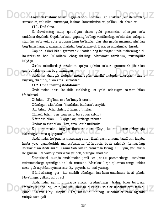           Tayanch tushunchalar : gap  tarkibi,  qo’llanilish  shakllari, kirish  so’zlar,
semantika, stilistika,  xususiyat, kiritma  kontruktsiyalar, qo’llanilish  shakllari.
41.1. Undalma.
So`zlovchining   nutqi   qaratilgan   shaxs   yoki   predmetni   bildirgan   so`z
undalma deyiladi. Gapda ba`zan, gapning bo`lagi vazifasidagi so`zlardan tashqari,
shunday  so`z   yoki   so`z  gruppasi  ham  bo`ladiki,  ular  shu   gapda  mazmun  jihatdan
bog`lansa ham, grammatik jihatidan bog`lanmaydi. Bularga undalmalar  kiradi. 
Gap bo`laklari bilan grammatik jihatdan bog`lanmagan undalmalarning turli
ko`rinishlari   bor.   Misollarni   chog`ishtiring:   Marhamat   azizlarim,   mustaqillik
to`yiga. 
Ushbu   misollardagi   azizlarim,   qo`yu   qo`zim   so`zlari   grammatik   jihatidan
gap bo`laklari bilan bog`lanmagan.
Undalma   dialogik   nutqda,   monologda,   muallif   nutqida,   murojaat,   shior,
buyruq, chaqiriq, e`lonlarda   ishlatiladi.
41.2. Undalmaning ifodalanishi.
Undalmalar   bosh   kelishik   shaklidagi   ot   yoki   otlashgan   so`zlar   bilan
ifodalanadi. 
Ot bilan : O`g`lim, sira bo`lmaydi urush! 
Otlashgan sifat bilan: Yaxshilar, biz ham boraylik.
Son bilan: Uchinchilar, oldinga o`tinglar.
Olmosh bilan: Sen  ham qani, bu yoqqa kelchi?
Sifatdosh bilan: O`qiganlar,  sizlarga rahmat.
Undov so`zlar bilan: Hoy, sizni kutib turibmiz. 
So`z   birikmalari   turg`un   iboralar   bilan:   Xayr,   ko`zim   qorasi.   Hoy   qiz
tushmagur, nima qilyapsan?
Undalmalar   ko`pincha   shaxsning   ismi,   familiyasi,   unvoni,   taxallusi,   laqabi,
kasbi   yoki   qarindoshlik   munosabatlarini   bildiruvchi   bosh   kelishik   formasidagi
so`zlar bilan ifodalanadi: Karim Sobirovich, xonamga kiring. Ol, jiyan, yo`l yurib
kelgansan. Ey Navoiy, umr o`tar yeldek, o`zingni shod tut.
Emotsional   nutqda   undalmalar   jonli   va   jonsiz   predmetlarga,   mavhum
tushunchalarga qaratilgan bo`lishi  mumkin. Masalan:  Iltijo qilurman senga, tabiat
meni pok niyatdan ayirma aslo. Ey quyosh, ko`rsat yuzing.
Sifatdoshning   -gur,   -kur   shaklli   otlashgan   turi   ham   undalmani   hosil   qiladi:
Niyatingga yetkur, quloq sol! 
Undalmalar   ayrim   o`rinlarda   shaxs,   predmetning     tashqi   biror   belgisini
ifodalaydi:   cho`loq,   ko`r,   kar   va     shunga   o`xshash   so`zlar   undalmalarni   tashkil
qiladi.   Ba`zan   Hoy,   shapkali!   Ey,   mashina!   tipidagi   undalmalar   ham   og`zaki
nutqda uchraydi.
264 
