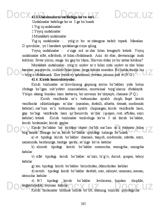 41.3.Undalmalarni tuzilishiga ko`ra turi.
 Undalmalar tarkibiga ko`ra  3 ga bo`linadi: 
1.Yig`iq undalmalar
2.Yoyiq undalmalar 
3.Murakkab undalmalar
Yig`iq   undalmalar   -     yolg`iz   bir   so`zdangina   tarkib   topadi.   Masalan:
O`quvchilar,  yo`l harakati qoidalariga rioya qiling.
Yoyiq   undalmalar   -     o`ziga   oid   so`zlar   bilan   kengayib   keladi.   Yoyiq
undalmalar sifat, sifatdosh, ot bilan ifodalanadi:   Aziz   do`stlar, davramizga   xush
kelibsiz. Sevar yorim, senga  bir gap bo`ldimi, Shirvon eldan yo bir xabar keldimi?
Murakkab   undalmalar-   yolg`iz   undov   so`z   bilan   yoki   undov   so`zlar   bilan
barobar, aniqlovchi, izohlovchilar bilan  birga kelishi mumkin. Bu holda kuchli his
– tuyg`u ifodalanadi: Sher yurak ey qahramon, yovdan jahonni pok et (H.O.) 
41.4.   Kirish kontruktsiyalar.
Kirish   tuzilmalar    so’zlovchining   gapning   ayrim    bo’laklari   yoki    butun
ifodaga     bo’lgan     sub’yektiv     munosabatini,   emotsional     tuyg’ularini     ifodalaydi:
Yolqin  akang  bundan  ham  kattaroq  bir unvonni  ko’zlayapti, chamasi (P.Q.).
Kirish     vazifasida     so’z     turkumidan     ajralib     chiqib,   faqat     kirish
vazifasida     ishlatiladigan     so’zlar     (masalan,   shekilli,   albatta,   demak,   modomiki
kabilar),   ma’lum     so’z     turkumidan     ajralib     chiqmagan,   kirish     vazifasida     ham,
gap     bo’lagi     vazifasida     ham     qo’llanuvchi     so’zlar     (qisqasi,   rost,   aftidan,   oxiri
kabilar)  keladi Kirish     tuzilmalar     tuzilishiga     ko’ra     3     xil:   kirish     bo’laklar,
kirish  birikmalar, kirish  gaplar.
Kirish   bo’laklar   bir   so’zdan   iborat   bo’lib, ma’lum   so’z   turkumi   bilan
bog’lanadi. Shunga  ko’ra, kirish  bo’laklar  quyidagi  turlarga  bo’linadi:
a) ot   tipidagi   kirish   bo’laklar: chamasi,  taajjub, modomiki, odatda, oxiri,
nazarimda, baxtimizga, baxtga  qarshi, so’ziga  ko’ra  kabilar.
b)   olmosh     tipidagi     kirish     bo’laklar:   menimcha,   seningcha,   uningcha
kabilar.
v)   sifat     tipidagi     kirish     bo’laklar:   so’zsiz,   to’g’ri,   durust,   qisqasi,   tabiiy
kabilar.
g) son  tipidagi  kirish  bo’laklar: birinchidan, ikkinchidan  kabilar.
d) ravish    tipidagi  kirish  bo’laklar: dastlab, oxir, nihoyat, umuman, asosan,
aksincha  kabilar.
e)   fe’l     tipidagi     kirish     bo’laklar:     kechirasiz,   bundan     chiqdiki,
anglashiladiki, deyman  kabilar  
Kirish  birikmalar  birikma  holida  bo’lib, ularning  tuzilishi  quyidagicha:
265 