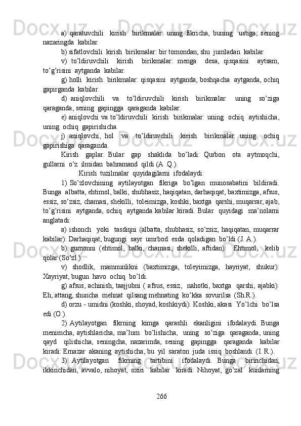 a)   qaratuvchili     kirish     birikmalar:   uning   fikricha,   buning     ustiga,   sening
nazaringda  kabilar.
b) sifatlovchili  kirish  birikmalar: bir tomondan, shu  jumladan  kabilar.
v)   to’ldiruvchili     kirish     birikmalar:   menga     desa,   qisqasini     aytsam,
to’g’risini  aytganda  kabilar.
g) holli   kirish   birikmalar: qisqasini   aytganda, boshqacha   aytganda, ochiq
gapirganda  kabilar.
d)   aniqlovchili     va     to’ldiruvchili     kirish     birikmalar:     uning     so’ziga
qaraganda, sening  gapingga  qaraganda  kabilar.
e) aniqlovchi va to’ldiruvchili   kirish   birikmalar: uning   ochiq   aytishicha,
uning  ochiq  gapirishicha. 
j)   aniqlovchi,   hol     va     to’ldiruvchili     kirish     birikmalar:   uning     ochiq
gapirishiga  qaraganda.   
Kirish     gaplar.   Bular     gap     shaklida     bo’ladi:   Qurbon     ota     aytmoqchi,
gullarni  o’z  ilmidan  bahramand  qildi (A .Q.).
Kirish  tuzilmalar  quyidagilarni  ifodalaydi:
1)   So’zlovchining     aytilayotgan     fikriga     bo’lgan     munosabatini     bildiradi.
Bunga  albatta, ehtimol, balki, shubhasiz, haqiqatan, darhaqiqat, baxtimizga, afsus,
essiz, so’zsiz, chamasi, shekilli,  toleimizga, koshki, baxtga  qarshi, muqarrar, ajab,
to’g’risini     aytganda,  ochiq    aytganda  kabilar   kiradi.  Bular    quyidagi    ma’nolarni
anglatadi:
a)   ishonch     yoki     tasdiqni   (albatta,   shubhasiz,   so’zsiz,   haqiqatan,   muqarrar
kabilar): Darhaqiqat, bugungi  sayr  umrbod  esda  qoladigan  bo’ldi (J. A.).
b)   gumonni   (ehtimol,   balki,   chamasi,   shekilli,   aftidan):     Ehtimol,     kelib
qolar (So’zl.).
v)   shodlik,   mamnunlikni   (baxtimizga,   toleyimizga,   hayriyat,   shukur):
Xayriyat, bugun  havo  ochiq  bo’ldi.
g)  afsus, achinish, taajjubni  ( afsus, essiz,    nahotki, baxtga   qarshi, ajabki):
Eh, attang, shuncha  mehnat  qilsang mehnating  ko’kka  sovurilsa  (Sh.R.).
d) orzu - umidni (koshki, shoyad, koshkiydi): Koshki, akasi  Yo’lchi  bo’lsa
edi (O.).
2)   Aytilayotgan     fikrning     kimga     qarashli     ekanligini     ifodalaydi.   Bunga
menimcha,   aytishlaricha,   ma’lum     bo’lishicha,     uning     so’ziga     qaraganda,   uning
qayd     qilishicha,   seningcha,   nazarimda,   sening     gapingga     qaraganda     kabilar
kiradi: Ernazar  akaning  aytishicha, bu  yil  saraton  juda  issiq  boshlandi  (I. R.).
3)   Aytilayotgan     fikrning     tartibini     ifodalaydi.   Bunga     birinchidan,
ikkinchidan,   avvalo,   nihoyat,   oxiri     kabilar     kiradi:   Nihoyat,   go’zal     kunlarning
266 