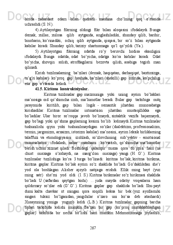 birida     zabardast     odam     bilan     qudratli     mashina     cho’lning     qoq     o’rtasida
uchrashdi (S. N.).
4) Aytilayotgan   fikrning   oldingi   fikr   bilan   aloqasini   ifodalaydi. Bunga
demak,   xullas,   xulosa     qilib     aytganda,   anglashiladiki,   shunday   qilib,   baribir,
binobarin,  ko’rinadiki,    ochiq   qilib    aytganda,  qisqasi,  bir     so’z    bilan    aytganda
kabilar  kiradi: Shunday  qilib, tarixiy  shartnomaga  qo’l  qo’yildi  (Ya.).
5)   Aytilayotgan     fikrning     odatda     ro’y     beruvchi     hodisa     ekanligini
ifodalaydi.   Bunga     odatda,   odat     bo’yicha,   odatga     ko’ra     kabilar     kiradi:     Odat
bo’yicha,   shovqin     solish,   atrofdagilarni     bezovta     qilish,   asabiga     tegish     man
qilinadi.
Kirish   tuzilmalarning     ba’zilari   (demak,   haqiqatan,   darhaqiqat,   baxtimizga,
to’g’ri kabilar)  ko’proq  gap  boshida, ba’zilari (shekilli) gap  oxirida, ko’pchiligi
esa  gap  o’rtasida  keladi.
41.5. Kiritma  kontruktsiyalar.
                    Kiritma   tuzilmalar   gap   mazmuniga     yoki     uning     ayrim     bo’laklari
ma’nosiga   oid   qo’shimcha   izoh,   ma’lumotlar   beradi.   Bular   gap     tarkibiga     nutq
jarayonida     kiritilib,   gap     bilan     logik   -   semantik     jihatdan     munosabatga
kirishadilar.   Kiritma   tuzilmalar     intonatsion     jihatdan     mustaqillikka     ega
bo’ladilar. Ular   biror   so’roqqa   javob   bo’lmaydi, sintaktik   vazifa   bajarmaydi,
gap   bo’lagi   yoki   qo’shma   gaplarning   kesimi   bo’lib     kelmaydi.Kiritma   tuzilmalar
tushunilishi    qiyin    yoki    tushunilmaydigan     so’zlar  (dialektizm,  professionalizm,
termin, jargonizm, arxaizm, istorizm kabilar) ma’nosini, ayrim leksik birliklarning
talaffuzi   va   etimologiyasini     izohlash,   so’zlovchining     sub’yektiv   -   emotsional
munosabatini     ifodalash,   xabar     manbaini     ko’rsatish,   qo’shimcha   ma’lumotlar
berish uchun xizmat  qiladi: Boshidagi    qalampir   nusxa   qora   do’ppisi   ham  (na
chust     nusxaga     o’xshaydi,   na     marg’ilon     nusxaga)   yangi   (H.   G’.).   Kiritma
tuzilmalar  tuzilishiga  ko’ra  3 turga  bo’linadi:  kiritma  bo’lak, kiritma  birikma,
kiritma  gaplar. Kiritma  bo’lak  ayrim  so’z  shaklida  bo’ladi: Go’daklikdan  she’r
yod     ola     boshlagan     Alisher     ajoyib     natijaga     erishdi.     Ellik     ming     bayt     (yuz
ming   satr)    she’rni    yod   oldi    (I. S.)  Kiritma birikmalar  so’z birikmasi  shaklida
bo’ladi:   U   (safardan     qaytgan     kishi)     ...   juda     mayda     odatiy     voqealarni     ham
qoldirmay  so’zlar  edi (G’.G’.). Kiritma  gaplar  gap   shaklida  bo’ladi: Shu payt
dumi  kalta   chavkar    ot    mingan   qora    soqolli    keksa    bir    bek (yuz   ayollarniki
singari     tuksiz     bo’lganidan,   jangchilar     o’zaro     uni     ko’sa     deb     atashardi)
Xusaynning   yoniga     yugurib   keldi   (L.B.). Kiritma   tuzilmalar   gapning   barcha
tiplari    tarkibida   kelishi    mumkin. Ba’zan    bir    gap   (ko’proq   murakkablashgan
gaplar)   tarkibida   bir   necha   bo’lishi   ham   mumkin: Mehmonxonaga   joylashib,
267 