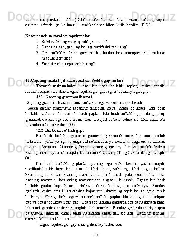 soqol   –   mo’ylovlarni     olib     (Ochil     sho’x     harakat     bilan     yuzini     siladi),   keyin
agitator  sifatida   (u  ko’kragini  kerdi) salobat  bilan  kirib  bordim  (P.Q.). 
Nazorat uchun savol va topshiriqlar
1. So`zlovchining nutqi qaratilgan……..?     
2. Gapda ba`zan, gapning bo`lagi vazifasini izohlang?
3. Gap   bo`laklari   bilan   grammatik   jihatdan   bog`lanmagan   undalmalarga
misollar keltiring?
4. Emotsional nutqga izoh bering? 
42.Gapning tuzilish jihatdan turlari. Sodda gap turlari
Tayanch tushunchalar :   ega,   bir   bosh   bo‘lakli   gaplar,   kesim,   tarkib,
harakat, bajaruvchi shaxs, egasi topiladigan gap, egasi topilmaydigan gap.
42.1. Gapning grammatik asosi.
 Gapning grammatik asosini bosh bo‘laklar ega va kesim tashkil etadi. 
  Sodda   gaplar   grammatik   asosning   tarkibiga   ko‘ra   ikkiga   bo‘linadi:   ikki   bosh
bo‘lakli   gaplar   va   bir   bosh   bo‘lakli   gaplar.   Ikki   bosh   bo‘lakli   gaplarda   gapning
grammatik   asosi   ega   ham,   kesim   ham   mavjud   bo‘ladi.   Masalan:   Men   sizni   o‘z
qizimdan a’lo ko‘rardim. (O.).
          42.2. Bir bosh bo‘lakli gap.
Bir   bosh   bo‘lakli   gaplarda   gapning   grammatik   asosi   bir   bosh   bo‘lak
tarkibidan, ya’ni yo ega va unga oid so‘zlardan; yo kesim va unga oid so‘zlardan
tuziladi.   Masalan:   Otamning   ham   o‘zimning   qanday   fikr   va   maslak   kishisi
ekanligimizni   aytib   o‘tmoqchi   bo‘laman.(A.Qodiriy.)Tong.Zveno   dalaga   chiqdi.
(o.)
Bir   bosh   bo‘lakli   gaplarda   gapning   ega   yoki   kesimi   yashirinmaydi,
predikativlik   bir   bosh   bo‘lak   orqali   ifodalanadi,   ya’ni   ega   ifodalangan   bo‘lsa,
kesimning   mazmuni   eganing   mazmuni   orqali   bilinadi   yoki   kesim   ifodalansa,
eganing   mazmuni   kesimning   mazmunidan   anglashilib   turadi.   Egasiz   bir   bosh
bo‘lakli   gaplar   faqat   kesim   tarkibidan   iborat   bo‘ladi,   ega   bo‘lmaydi.   Bunday
gaplarda   kesim   orqali   harakatning   bajaruvchi   shaxsning   topib   bo‘ladi   yoki   topib
bo‘lmaydi. Shunga ko‘ra egasiz bir bosh bo‘lakli gaplar ikki xil: egasi topiladigan
gap va egasi topilmaydigan gap.  Egasi topiladigan gaplarda ega qatnashmasa ham,
lekin uni gapning kesimidan anglab olish mumkin. Bunday gaplarda asosiy diqqat
bajaruvchi   shaxsga   emas,   balki   harakatga   qaratilgan   bo‘ladi.   Gapning   kesimi,
asosan, fe’l bilan ifodalanadi. 
    Egasi topiladigan gaplarning shunday turlari bor:
268 