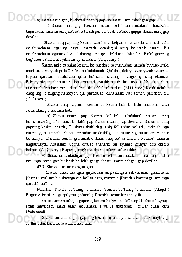 a) shaxsi aniq gap; b) shaxsi noaniq gap; v) shaxsi umumlashgan gap.
        a)   Shaxsi   aniq   gap.   Kesimi   asosan,   fe’l   bilan   ifodalanib,   harakatni
bajaruvchi shaxsni aniq ko‘rsatib turadigan bir bosh bo‘lakli gapga shaxsi aniq gap
deyiladi. 
         Shaxsi aniq gapning kesimi vazifasida kelgan so‘z tarkibidagi tuslovchi
qo‘shimchalar   eganing   qaysi   shaxsda   ekanligini   aniq   ko‘rsatib   turadi.   Bu
qo‘shimchalar eganing I va II shaxsga oidligini bildiradi. Masalan:  Bolaligimning
beg‘ubor betashvish yillarini qo‘msadim. (A.Qodiriy.)
    Shaxsi aniq gapning kesimi ko‘pincha ijro maylidagi hamda buyruq-istak,
shart-istak maylidagi fe’llar bilan ifodalanadi: Qo‘shiq deb yozdim yurak unlarini.
Ыylab   qarasam,   mulohaza   qilib   ko‘rsam,   sizning   o‘zingiz   qo‘shiq   ekansiz.
Bilmaymiz,   qachonlardan   beri   yurakda   yashirin   edi   bu   tuyg‘u.   Uni   kurashib,
istirob chekib ham yurakdan chiqarib tashlab olmadim. (M.Qoriev.) Keldi ochilur
chog‘ing,   o‘zliging   namoyon   qil,   parchalab   kishanlarni   har   tomon   parishon   qil.
(H.Hamza.)
        Shaxsi   aniq   gapning   kesimi   ot   kesim   holi   bo‘lishi   mumkin:   Uch
farzandning onasiman kabi.
        b)   Shaxsi   noaniq   gap.   Kesimi   fe’l   bilan   ifodalanib,   shaxsni   aniq
ko‘rsatmaydigan   bir   bosh   bo‘lakli   gap   shaxsi   noaniq   gap   deyiladi.  Shaxsi   noaniq
gapning   kesimi   odatda,   III   shaxs   shaklidagi   aniq   fe’llardan   bo‘ladi,   lekin   shunga
qaramay,   bajaruvchi   shaxs-kesimdan   anglashilgan   harakatning   bajaruvchisi   aniq
bo‘lmaydi.   Demak,   bunda   grammatik   shaxs   aniq   bo‘lsa   ham,   u   konkret   shaxsni
anglatmaydi.   Masalan:   Kecha   ertalab   shaharni   bir   aylanib   kelayin   deb   chiqib
ketgan. (A.Qodiriy.) Bugungi majlisda shu masalani ko‘taradilar.
    v) Shaxsi umumlashgan gap. Kesimi fe’l bilan ifodalanib, ma’no jihatdan
umumga qaratilgan bir bosh bo‘lakli gapga shaxsi umumlashgan gap deyiladi.
42.3. Shaxsi umumlashgan gap.
        Shaxsi   umumlashgan   gaplardan   anglashilgan   ish-harakat   grammatik
jihatdan ma’lum bir shaxsga oid bo‘lsa ham, mazmun jihatidan hammaga umumga
qarashli bo‘ladi.
Masalan:   Yaxshi   bo‘lsang,   o‘zarsan.   Yomon   bo‘lsang   to‘zarsan.   (Maqol.)
Bugungi ishni ertaga qo‘yma. (Maqol.) Tinchlik uchun kurashaylik.
    Shaxsi umumlashgan gapning kesimi ko‘pincha fe’lning III shaxs buyruq-
istak   maylidagi   shakl   bilan   qo‘llanadi,   I   va   II   shaxsdagi     fe’llar   bilan   kam
ifodalanadi.   
     Shaxsi umumlashgan gapning kesimi  ijro mayli va shart-istak maylidagi
fe’llar bilan ham ifodalanishi mumkin. 
269 