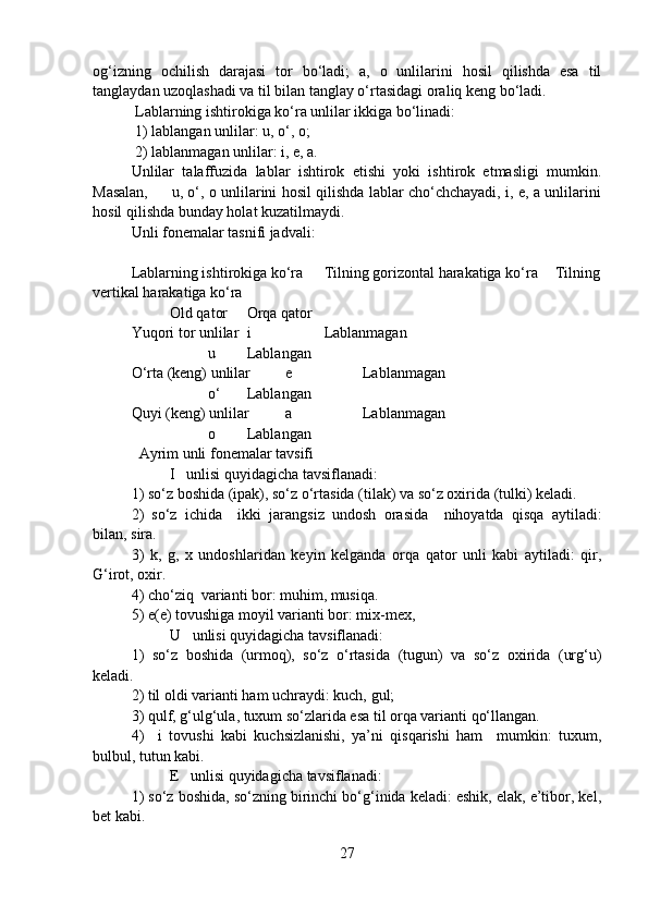 og‘izning   ochilish   darajasi   tor   bo‘ladi;   a,   o   unlilarini   hosil   qilishda   esa   til
tanglaydan uzoqlashadi va til bilan tanglay o‘rtasidagi oraliq keng bo‘ladi.   
 Lablarning ishtirokiga ko‘ra unlilar ikkiga bo‘linadi:
 1) lablangan unlilar: u, o‘, o;
 2) lablanmagan unlilar: i, e, a.
Unlilar   talaffuzida   lablar   ishtirok   etishi   yoki   ishtirok   etmasligi   mumkin.
Masalan,         u, o‘, o unlilarini hosil qilishda lablar cho‘chchayadi, i, e, a unlilarini
hosil qilishda bunday holat kuzatilmaydi. 
Unli fonemalar tasnifi jadvali:
Lablarning ishtirokiga ko‘ra Tilning gorizontal harakatiga ko‘ra Tilning
vertikal harakatiga ko‘ra
Old qator Orqa qator
Yuqori tor unlilar i Lablanmagan
u  Lablangan
O‘rta (keng) unlilar e Lablanmagan
o‘ Lablangan
Quyi (keng) unlilar a Lablanmagan
o Lablangan
  Ayrim unli fonemalar tavsifi
         I   unlisi quyidagicha tavsiflanadi: 
1) so‘z boshida (ipak), so‘z o‘rtasida (tilak) va so‘z oxirida (tulki) keladi. 
2)   so‘z   ichida     ikki   jarangsiz   undosh   orasida     nihoyatda   qisqa   aytiladi:
bilan, sira.
3)   k,   g,   x   undoshlaridan   keyin   kelganda   orqa   qator   unli   kabi   aytiladi:   qir,
G‘irot, oxir.  
4) cho‘ziq  varianti bor: muhim, musiqa.  
5) e(e) tovushiga moyil varianti bor: mix-mex, 
       U   unlisi quyidagicha tavsiflanadi: 
1)   so‘z   boshida   (urmoq),   so‘z   o‘rtasida   (tugun)   va   so‘z   oxirida   (urg‘u)
keladi. 
2) til oldi varianti ham uchraydi: kuch, gul; 
3) qulf, g‘ulg‘ula, tuxum so‘zlarida esa til orqa varianti qo‘llangan. 
4)     i   tovushi   kabi   kuchsizlanishi,   ya’ni   qisqarishi   ham     mumkin:   tuxum,
bulbul, tutun kabi.
      E   unlisi quyidagicha tavsiflanadi: 
1) so‘z boshida, so‘zning birinchi bo‘g‘inida keladi: eshik, elak, e’tibor, kel,
bet kabi. 
27 