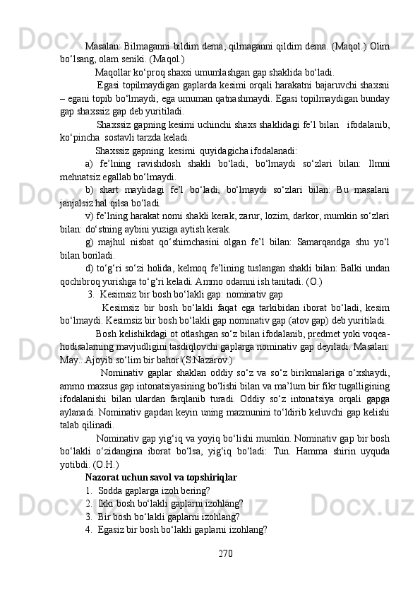 Masalan: Bilmaganni bildim dema, qilmaganni qildim dema. (Maqol.) Olim
bo‘lsang, olam seniki. (Maqol.)
    Maqollar ko‘proq shaxsi umumlashgan gap shaklida bo‘ladi. 
       Egasi topilmaydigan gaplarda kesimi orqali harakatni bajaruvchi shaxsni
– egani topib bo‘lmaydi, ega umuman qatnashmaydi. Egasi topilmaydigan bunday
gap shaxssiz gap deb yuritiladi.
    Shaxssiz gapning kesimi uchinchi shaxs shaklidagi fe’l bilan   ifodalanib,
ko‘pincha  sostavli tarzda keladi.
    Shaxssiz gapning  kesimi  quyidagicha ifodalanadi:
a)   fe’lning   ravishdosh   shakli   bo‘ladi,   bo‘lmaydi   so‘zlari   bilan:   Ilmni
mehnatsiz egallab bo‘lmaydi.
b)   shart   maylidagi   fe’l   bo‘ladi,   bo‘lmaydi   so‘zlari   bilan:   Bu   masalani
janjalsiz hal qilsa bo‘ladi.
v) fe’lning harakat nomi shakli kerak, zarur, lozim, darkor, mumkin so‘zlari
bilan: do‘stning aybini yuziga aytish kerak.
g)   majhul   nisbat   qo‘shimchasini   olgan   fe’l   bilan:   Samarqandga   shu   yo‘l
bilan boriladi.
d) to‘g‘ri so‘zi holida, kelmoq fe’lining tuslangan shakli bilan: Balki undan
qochibroq yurishga to‘g‘ri keladi. Ammo odamni ish tanitadi. (O.)
 3.  Kesimsiz bir bosh bo‘lakli gap: nominativ gap  
        Kesimsiz   bir   bosh   bo‘lakli   faqat   ega   tarkibidan   iborat   bo‘ladi,   kesim
bo‘lmaydi. Kesimsiz bir bosh bo‘lakli gap nominativ gap (atov gap) deb yuritiladi.
    Bosh kelishikdagi ot otlashgan so‘z bilan ifodalanib, predmet yoki voqea-
hodisalarning mavjudligini tasdiqlovchi gaplarga nominativ gap deyiladi. Masalan:
May...Ajoyib so‘lim bir bahor!(S.Nazarov.)
        Nominativ   gaplar   shaklan   oddiy   so‘z   va   so‘z   birikmalariga   o‘xshaydi,
ammo maxsus gap intonatsiyasining bo‘lishi bilan va ma’lum bir fikr tugalligining
ifodalanishi   bilan   ulardan   farqlanib   turadi.   Oddiy   so‘z   intonatsiya   orqali   gapga
aylanadi. Nominativ gapdan keyin uning mazmunini to‘ldirib keluvchi gap kelishi
talab qilinadi.
     Nominativ gap yig‘iq va yoyiq bo‘lishi mumkin. Nominativ gap bir bosh
bo‘lakli   o‘zidangina   iborat   bo‘lsa,   yig‘iq   bo‘ladi:   Tun.   Hamma   shirin   uyquda
yotibdi. (O.H.)
Nazorat uchun savol va topshiriqlar
1. Sodda gaplarga izoh bering?  
2. Ikki bosh bo‘lakli gaplarni izohlang?
3. Bir bosh bo‘lakli gaplarni izohlang?
4. Egasiz bir bosh bo‘lakli gaplarni izohlang?
270 
