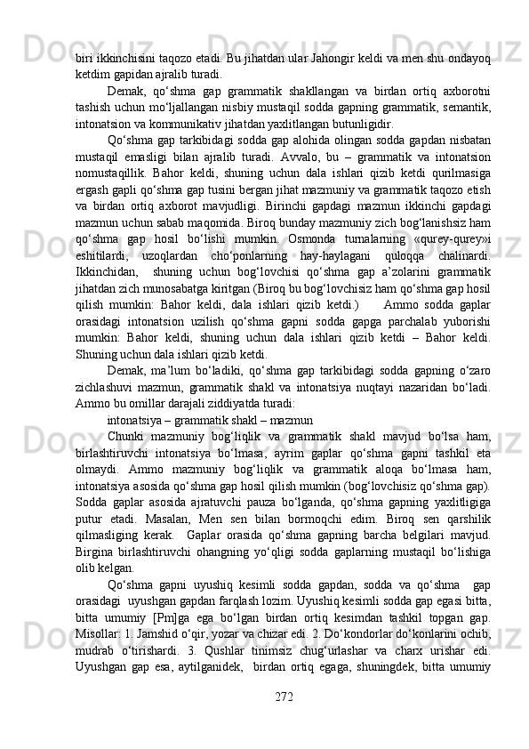 biri ikkinchisini taqozo etadi. Bu jihatdan ular Jahongir keldi va men shu ondayoq
ketdim gapidan ajralib turadi. 
Demak,   qo‘shma   gap   grammatik   shakllangan   va   birdan   ortiq   axborotni
tashish uchun mo‘ljallangan nisbiy mustaqil  sodda gapning grammatik, semantik,
intonatsion va kommunikativ jihatdan yaxlitlangan butunligidir.
Qo‘shma  gap tarkibidagi  sodda gap  alohida olingan sodda gapdan  nisbatan
mustaqil   emasligi   bilan   ajralib   turadi.   Avvalo,   bu   –   grammatik   va   intonatsion
nomustaqillik.   Bahor   keldi,   shuning   uchun   dala   ishlari   qizib   ketdi   qurilmasiga
ergash gapli qo‘shma gap tusini bergan jihat mazmuniy va grammatik taqozo etish
va   birdan   ortiq   axborot   mavjudligi.   Birinchi   gapdagi   mazmun   ikkinchi   gapdagi
mazmun uchun sabab maqomida. Biroq bunday mazmuniy zich bog‘lanishsiz ham
qo‘shma   gap   hosil   bo‘lishi   mumkin.   Osmonda   turnalarning   «qurey-qurey»i
eshitilardi,   uzoqlardan   cho‘ponlarning   hay-haylagani   quloqqa   chalinardi.
Ikkinchidan,     shuning   uchun   bog‘lovchisi   qo‘shma   gap   a’zolarini   grammatik
jihatdan zich munosabatga kiritgan (Biroq bu bog‘lovchisiz ham qo‘shma gap hosil
qilish   mumkin:   Bahor   keldi,   dala   ishlari   qizib   ketdi.)         Ammo   sodda   gaplar
orasidagi   intonatsion   uzilish   qo‘shma   gapni   sodda   gapga   parchalab   yuborishi
mumkin:   Bahor   keldi,   shuning   uchun   dala   ishlari   qizib   ketdi   –   Bahor   keldi.
Shuning uchun dala ishlari qizib ketdi.  
Demak,   ma’lum   bo‘ladiki,   qo‘shma   gap   tarkibidagi   sodda   gapning   o‘zaro
zichlashuvi   mazmun,   grammatik   shakl   va   intonatsiya   nuqtayi   nazaridan   bo‘ladi.
Ammo bu omillar darajali ziddiyatda turadi:
intonatsiya – grammatik shakl – mazmun
Chunki   mazmuniy   bog‘liqlik   va   grammatik   shakl   mavjud   bo‘lsa   ham,
birlashtiruvchi   intonatsiya   bo‘lmasa,   ayrim   gaplar   qo‘shma   gapni   tashkil   eta
olmaydi.   Ammo   mazmuniy   bog‘liqlik   va   grammatik   aloqa   bo‘lmasa   ham,
intonatsiya asosida qo‘shma gap hosil qilish mumkin (bog‘lovchisiz qo‘shma gap).
Sodda   gaplar   asosida   ajratuvchi   pauza   bo‘lganda,   qo‘shma   gapning   yaxlitligiga
putur   etadi.   Masalan,   Men   sen   bilan   bormoqchi   edim.   Biroq   sen   qarshilik
qilmasliging   kerak.     Gaplar   orasida   qo‘shma   gapning   barcha   belgilari   mavjud.
Birgina   birlashtiruvchi   ohangning   yo‘qligi   sodda   gaplarning   mustaqil   bo‘lishiga
olib kelgan.
Qo‘shma   gapni   uyushiq   kesimli   sodda   gapdan,   sodda   va   qo‘shma     gap
orasidagi  uyushgan gapdan farqlash lozim. Uyushiq kesimli sodda gap egasi bitta,
bitta   umumiy   [Pm]ga   ega   bo‘lgan   birdan   ortiq   kesimdan   tashkil   topgan   gap.
Misollar: 1. Jamshid o‘qir, yozar va chizar edi. 2. Do‘kondorlar do‘konlarini ochib,
mudrab   o‘tirishardi.   3.   Qushlar   tinimsiz   chug‘urlashar   va   charx   urishar   edi.
Uyushgan   gap   esa,   aytilganidek,     birdan   ortiq   egaga,   shuningdek,   bitta   umumiy
272 