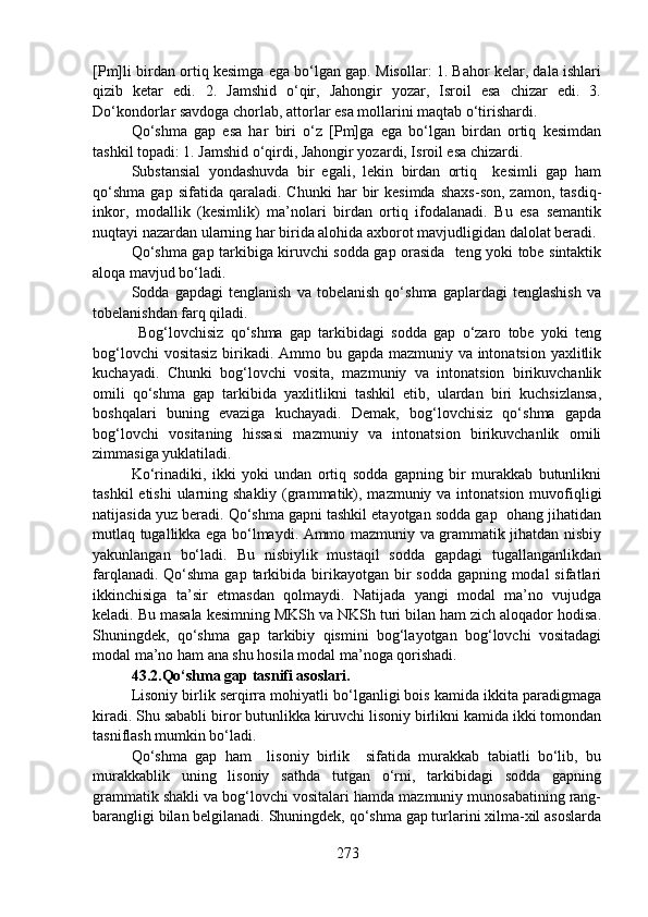 [Pm]li birdan ortiq kesimga ega bo‘lgan gap. Misollar: 1. Bahor kelar, dala ishlari
qizib   ketar   edi.   2.   Jamshid   o‘qir,   Jahongir   yozar,   Isroil   esa   chizar   edi.   3.
Do‘kondorlar savdoga chorlab, attorlar esa mollarini maqtab o‘tirishardi. 
Qo‘shma   gap   esa   har   biri   o‘z   [Pm]ga   ega   bo‘lgan   birdan   ortiq   kesimdan
tashkil topadi: 1. Jamshid o‘qirdi, Jahongir yozardi, Isroil esa chizardi.
Substansial   yondashuvda   bir   egali,   lekin   birdan   ortiq     kesimli   gap   ham
qo‘shma   gap   sifatida   qaraladi.  Chunki   har   bir   kesimda   shaxs-son,   zamon,   tasdiq-
inkor,   modallik   (kesimlik)   ma’nolari   birdan   ortiq   ifodalanadi.   Bu   esa   semantik
nuqtayi nazardan ularning har birida alohida axborot mavjudligidan dalolat beradi.
Qo‘shma gap tarkibiga kiruvchi sodda gap orasida   teng yoki tobe sintaktik
aloqa mavjud bo‘ladi. 
Sodda   gapdagi   tenglanish   va   tobelanish   qo‘shma   gaplardagi   tenglashish   va
tobelanishdan farq qiladi. 
  Bog‘lovchisiz   qo‘shma   gap   tarkibidagi   sodda   gap   o‘zaro   tobe   yoki   teng
bog‘lovchi  vositasiz  birikadi. Ammo bu gapda mazmuniy va intonatsion yaxlitlik
kuchayadi.   Chunki   bog‘lovchi   vosita,   mazmuniy   va   intonatsion   birikuvchanlik
omili   qo‘shma   gap   tarkibida   yaxlitlikni   tashkil   etib,   ulardan   biri   kuchsizlansa,
boshqalari   buning   evaziga   kuchayadi.   Demak,   bog‘lovchisiz   qo‘shma   gapda
bog‘lovchi   vositaning   hissasi   mazmuniy   va   intonatsion   birikuvchanlik   omili
zimmasiga yuklatiladi.
Ko‘rinadiki,   ikki   yoki   undan   ortiq   sodda   gapning   bir   murakkab   butunlikni
tashkil  etishi  ularning shakliy (grammatik), mazmuniy va intonatsion muvofiqligi
natijasida yuz beradi. Qo‘shma gapni tashkil etayotgan sodda gap  ohang jihatidan
mutlaq tugallikka ega bo‘lmaydi. Ammo mazmuniy va grammatik jihatdan nisbiy
yakunlangan   bo‘ladi.   Bu   nisbiylik   mustaqil   sodda   gapdagi   tugallanganlikdan
farqlanadi. Qo‘shma  gap tarkibida birikayotgan bir  sodda gapning modal  sifatlari
ikkinchisiga   ta’sir   etmasdan   qolmaydi.   Natijada   yangi   modal   ma’no   vujudga
keladi. Bu masala kesimning MKSh va NKSh turi bilan ham zich aloqador hodisa.
Shuningdek,   qo‘shma   gap   tarkibiy   qismini   bog‘layotgan   bog‘lovchi   vositadagi
modal ma’no ham ana shu hosila modal ma’noga qorishadi.
43.2.Qo‘shma gap tasnifi asoslari.  
Lisoniy birlik serqirra mohiyatli bo‘lganligi bois kamida ikkita paradigmaga
kiradi. Shu sababli biror butunlikka kiruvchi lisoniy birlikni kamida ikki tomondan
tasniflash mumkin bo‘ladi. 
Qo‘shma   gap   ham     lisoniy   birlik     sifatida   murakkab   tabiatli   bo‘lib,   bu
murakkablik   uning   lisoniy   sathda   tutgan   o‘rni,   tarkibidagi   sodda   gapning
grammatik shakli va bog‘lovchi vositalari hamda mazmuniy munosabatining rang-
barangligi bilan belgilanadi. Shuningdek, qo‘shma gap turlarini xilma-xil asoslarda
273 