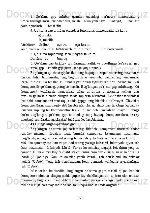 3.   Qo‘shma   gap   tarkibiy   qismlari   orasidagi   ma’noviy   munosabatning
ifodalanishiga ko‘ra, birin-ketinlik, sabab o‘rin yoki payt vaziyat,   izohlash
yoki qiyoslash ichki fikr
4. Qo‘shma gap qismlari orasidagi funksional munosabatlariga ko‘ra
         a) tenglik
b) tobelik
biriktiruv     Zidlov, ayiruv, ega-kesim; 
aniqlovchi aniqlanmish, to‘ldiruvchi to‘ldirilmish,   hol-hollanmish
5. Qo‘shma gaplarning ifoda maqsadiga ko‘ra
Darak so‘roq buyruq
6.   Qo‘shma   gap   tarkibiy   qismlarining   reallik   va   irrealligiga   ko‘ra   real   gap
irreal gap ritorik gap (irreal gapga yaqin turadi)
Bog‘langan qo‘shma gaplar ikki teng huquqli komponentlarning mazmunan
bir-biri   bilan   bog‘lanishi,   teng   bog‘lovchilar   yoki   ular   vazifasidagi   yuklamalar
orqali birikishi va tenglanish intonatsiyasi orqali aytilishidan hosil bo‘ladigan ikki
komponentli qo‘shma gapning bir turidir. Bog‘langan qo‘shma gap tarkibidagi ikki
komponent   tenglanish   munosabati   bilan   bir-biriga   birikkanligi   uchun   ular
tuzilishiga ko‘ra alohida olingan sodda gaplarga o‘xshaydi. Lekin ular tarkibidagi
har   ikki   komponentni   mustaqil   sodda   gapga   teng   hisoblab   bo‘lmaydi.   Chunki   u
komponentlarni  «mustaqil»   deb  hisoblasak,  ular   qo‘shma   gap  tarkibiga  kirgan  va
qushma gapning bir komponentini tashkil qilgan deb hisoblab bo‘lmaydi. Shunga
ko‘ra   bog‘langan   qo‘shma   gap   tarkibidagi   teng   huquqli   komponentlarni   nisbiy
mustaqil qismlardan (gaplardan) tuzilgan deb hisoblaymiz.
43.4. Bog‘langan qo‘shma gap.
Bog‘langan   qo‘shma   gap   tarkibidagi   ikkinchi   komponent   mustaqil   sodda
gapday   mazmun   ifodalasa   ham,   birinchi   komponent   keyingisiga   mazmunan
bog‘lanib, undagi voqea-hodisaning bir vaqtda yoki turli vaqtda yuzaga kelishini,
zidlikka qaramay ma’lum voqea-hodisaning yuzaga kelishini, inkor yoki qiyoslash
kabi   mazmunan   ifodalaydi.   Misol:   Yaxshidur   achchiq   haqiqat,   lek   shirin   yolg‘on
yomon. Dutor «Ifor» kuyini chaldi va childirma ham nozik qul bilan unga qo‘shila
bordi   (A.Qodiriy).   Goh   ko‘lankalar   yonib   ketadi,   goh   shu’lalarni   ko‘lankalar
yutadi   (Oybek).   Tong   hali   yorishmagan,   lekin   osmonda   yulduzlar   siyraklashgan
edi (Oybek).
Misollardan   ko‘rinadiki,   bog‘langan   qo‘shma   gapni   tashkil   qilgan   har   bir
komponent   alohida   olingan   sodda   gaplarday   shakllangan   bo‘lsa   ham   ular   orasida
mazmuniy bog‘lanish mavjud bo‘lib, ketma-ket yuzaga keladigan yoki mazmunan
zid bo‘lishiga qaramay sodir bo‘ladigan voqea-hodisa ifodalangandir.
275 