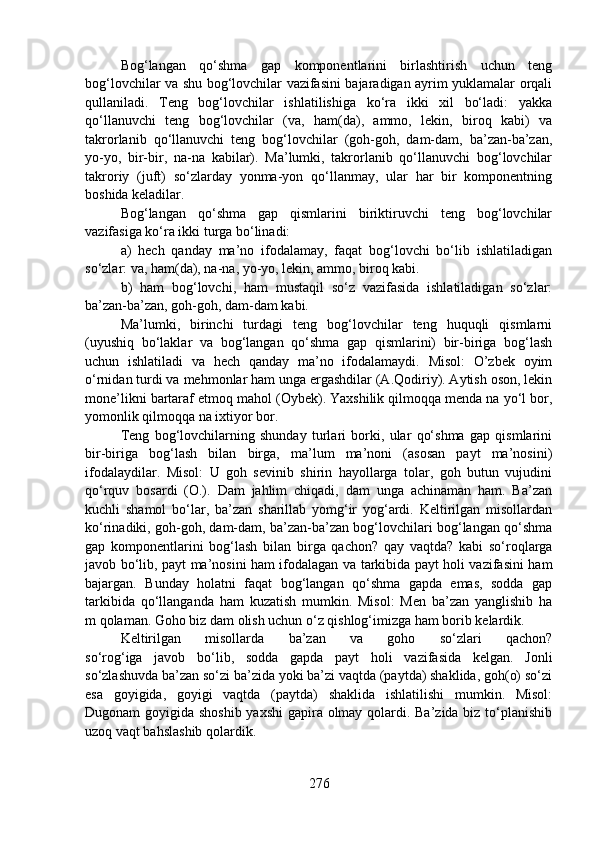 Bog‘langan   qo‘shma   gap   komponentlarini   birlashtirish   uchun   teng
bog‘lovchilar va shu bog‘lovchilar vazifasini bajaradigan ayrim yuklamalar orqali
qullaniladi.   Teng   bog‘lovchilar   ishlatilishiga   ko‘ra   ikki   xil   bo‘ladi:   yakka
qo‘llanuvchi   teng   bog‘lovchilar   (va,   ham(da),   ammo,   lekin,   biroq   kabi)   va
takrorlanib   qo‘llanuvchi   teng   bog‘lovchilar   (goh-goh,   dam-dam,   ba’zan-ba’zan,
yo-yo,   bir-bir,   na-na   kabilar).   Ma’lumki,   takrorlanib   qo‘llanuvchi   bog‘lovchilar
takroriy   (juft)   so‘zlarday   yonma-yon   qo‘llanmay,   ular   har   bir   komponentning
boshida keladilar.
Bog‘langan   qo‘shma   gap   qismlarini   biriktiruvchi   teng   bog‘lovchilar
vazifasiga ko‘ra ikki turga bo‘linadi:
a)   hech   qanday   ma’no   ifodalamay,   faqat   bog‘lovchi   bo‘lib   ishlatiladigan
so‘zlar: va, ham(da), na-na, yo-yo, lekin, ammo, biroq kabi.
b)   ham   bog‘lovchi,   ham   mustaqil   so‘z   vazifasida   ishlatiladigan   so‘zlar:
ba’zan-ba’zan, goh-goh, dam-dam kabi.
Ma’lumki,   birinchi   turdagi   teng   bog‘lovchilar   teng   huquqli   qismlarni
(uyushiq   bo‘laklar   va   bog‘langan   qo‘shma   gap   qismlarini)   bir-biriga   bog‘lash
uchun   ishlatiladi   va   hech   qanday   ma’no   ifodalamaydi.   Misol:   O’zbek   oyim
o‘rnidan turdi va mehmonlar ham unga ergashdilar (A.Qodiriy). Aytish oson, lekin
mone’likni bartaraf etmoq mahol (Oybek). Yaxshilik qilmoqqa menda na yo‘l bor,
yomonlik qilmoqqa na ixtiyor bor.
Teng   bog‘lovchilarning   shunday   turlari   borki,   ular   qo‘shma   gap   qismlarini
bir-biriga   bog‘lash   bilan   birga,   ma’lum   ma’noni   (asosan   payt   ma’nosini)
ifodalaydilar.   Misol:   U   goh   sevinib   shirin   hayollarga   tolar,   goh   butun   vujudini
qo‘rquv   bosardi   (O.).   Dam   jahlim   chiqadi,   dam   unga   achinaman   ham.   Ba’zan
kuchli   shamol   bo‘lar,   ba’zan   sharillab   yomg‘ir   yog‘ardi.   Keltirilgan   misollardan
ko‘rinadiki, goh-goh, dam-dam, ba’zan-ba’zan bog‘lovchilari bog‘langan qo‘shma
gap   komponentlarini   bog‘lash   bilan   birga   qachon?   qay   vaqtda?   kabi   so‘roqlarga
javob bo‘lib, payt ma’nosini ham ifodalagan va tarkibida payt holi vazifasini ham
bajargan.   Bunday   holatni   faqat   bog‘langan   qo‘shma   gapda   emas,   sodda   gap
tarkibida   qo‘llanganda   ham   kuzatish   mumkin.   Misol:   Men   ba’zan   yanglishib   ha
m qolaman. Goho biz dam olish uchun o‘z qishlog‘imizga ham borib kelardik.
Keltirilgan   misollarda   ba’zan   va   goho   so‘zlari   qachon?
so‘rog‘iga   javob   bo‘lib,   sodda   gapda   payt   holi   vazifasida   kelgan.   Jonli
so‘zlashuvda ba’zan so‘zi ba’zida yoki ba’zi vaqtda (paytda) shaklida, goh(o) so‘zi
esa   goyigida,   goyigi   vaqtda   (paytda)   shaklida   ishlatilishi   mumkin.   Misol:
Dugonam goyigida shoshib yaxshi  gapira olmay qolardi. Ba’zida biz to‘planishib
uzoq vaqt bahslashib qolardik.
276 