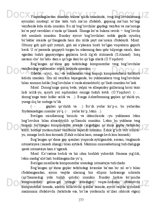Yuqoridagilardan   shunday   xulosa   qilish   mumkinki,   teng   bog‘lovchilarning
ayrimlari   mustaqil   so‘zlar   kabi   turli   ma’no   ifodalab,   gapning   ma’lum   bo‘lagi
vazifasida kela olishi mumkin. Bu xil bog‘lovchilar gapdagi vazifasi va ma’nosiga
ko‘ra payt ravishlari o‘rnida qo‘llanadi. Shunga ko‘ra bularni ravish ¬ -bog‘lovchi
deb   nomlash   mumkin.   Bunday   ayiruv   bog‘lovchilari   sodda   gapda   uyushiq
bo‘laklar   orasida   qo‘llanganda   ham   shu   xilda   payt   ma’nosini   ifodalaydi.   Misol:
Oltinoy   goh   qult-qult   yutinib,   goh   sal   o‘pkasini   bosib   bo‘lgan   voqealarni   gapirib
berdi. U ro‘parasida qaqqayib turgan bu odamning dam qahr tulporiga minib, dam
egardan   tushib   gapirayotgan   gaplarini   hech   ilg‘ab   ololmasdi   (S.Ahmad).   Issiq
narsani «ho‘-ho‘lab» dam u qo‘liga dam bu qo‘liga olardi (O.Yoqubov).
Bog‘langan   qo‘shma   gap   tarkibidagi   komponentlar   teng   bog‘lovchilar
vazifasidagi yuklamalar orqali birikishi mumkin.
Odatda, -u(yu), -ku, -da yuklamalari teng huquqli komponentlarni biriktirib
kelishi   mumkin.   Shu   xil   vazifani   bajarganda,   bu   yuklamalarni   teng   bog‘lovchilar
bilan sinonim holda (bog‘lovchilar o‘rnida almashtirib) qo‘llash mumkin bo‘ladi.
Misol: Dimog‘imga quruq beda, yalpiz va allaqanday gullarning biroz taxir
hidi   urildi-yu,   ajoyib   yoz   oqshomlari   esimga   tushib   ketdi.   (O.Yoqubov).   (-   ...
dimog‘imga   taxir   hidlar   urildi   va   ...).   Bunga   Ashrafxonning   gaplari   qo‘shildi-yu,
yuragi iliq bir mehrga to‘ldi. 
(   -   ...     gaplari   qo‘shildi   va   ...)   Bo‘sh   yerlar   ko‘p-u,   bu   yerlardan
foydalanadigan insonlar yo‘q. (- ... yerlar ko‘p, lekin ...).
Berilgan   misollarning   birinchi   va   ikkinchisida   –yu   yuklamasi   lekin
bog‘lovchisi   bilan   almashtirilib   qo‘llanishi   mumkin.   Lekin   bu   yuklama   teng
huquqli   bo‘lmagan   komponentlar   orasida   (ergashgan   qo‘shma   gaplar   tarkibida)
kelib, boshqa yordamchilar vazifasini  bajarish mumkin: Eshik g‘irch etib ochildi-
yu, xonaga hech kim kirmadi (Eshik ochilsa ham, xonaga hech kim kirmadi).
Bog‘langan qo‘shma gap qismlari yuqorida aytilganidek, asosan, tenglanish
intonatsiyasi (sanash ohangi) bilan aytiladi. Mazmun munosabatining turlichaligiga
qarab intonatsiya ham o‘zgaradi.
Misol:   Ko‘rsatma   berlidi   va   biz   ishni   boshlab   yubordik.   Hamma   yig‘ildi,
lekin mashg‘ulot hali boshlanganicha yo‘q.
Berilgan misollarda komponentlar orasidagi intonatsiya turlichadir.
Bog‘langan   qo‘shma   gaplar   tarkibidagi   kesimlar   ba’zan   bir   xil   so‘z   bilan
ifodalanganidan,   ayrim   vaqtda   ularning   biri   ellipsis   hodisasiga   uchrashi
(qo‘llanmasligi   yoki   tushib   qolishi)   mumkin.   Bunday   hodisa   ko‘pincha
komponentlari   galma-gal   yuzaga   keladigan   voqea-hodisani   ifodalovchi
komponentlar orasida, inkorni bildiruvchi qismlar orasida, ayrim vaqtda qiyoslash
mazmunini   ifodalovchi   (tarkibida   esa,   bo‘lsa   yordamchi   so‘zlari   ishtirok   etgan)
277 