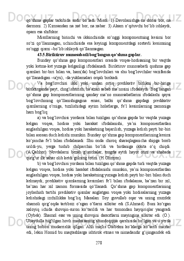 qo‘shma   gaplar   tarkibida   sodir   bo‘ladi.   Misol:   1)   Davolanishga   na   dorisi   bor,   na
darmoni. 2) Kimsandan na xat bor, na xabar. 3) Akam o‘qituvchi bo‘lib ishlaydi,
opam esa shifokor.
Misollarning   birinchi   va   ikkinchisida   so‘nggi   komponentning   kesimi   bor
so‘zi   qo‘llanmagan,   uchinchisida   esa   keyingi   komponentdagi   sostavli   kesimning
so‘nggi qismi –bo‘lib ishlaydi qo‘llanmagan.
43.5.Biriktiruv munosabatli bog‘langan qo‘shma gaplar.  
Bunday   qo‘shma   gap   komponentlari   orasida   voqea-hodisaning   bir   vaqtda
yoki ketma-ket yuzaga kelganligi ifodalanadi. Biriktiruv munosabatli qushma gap
qismlari   bir-biri   bilan   va,   ham(da)   bog‘lovchilari   va   shu   bog‘lovchilar   vazifasida
qo‘llanadigan –u(yu), -da yuklamalari orqali birikadi. 
Va   bog‘lovchisi   ikki   yoki   undan   ortiq   predikativ   birlikni   bir-biriga
biriktirganda payt, chog‘ishtirish, ba’azan sabab ma’nosini ifodalaydi. Bog‘langan
qo‘shma   gap   komponentlarining   qanday   ma’no   munosabatlarini   ifodalashi   qaysi
bog‘lovchining   qo‘llanishigagina   emas,   balki   qo‘shma   gapdagi   predikativ
qismlarning   o‘rniga,   tuzilishidagi   ayrim   holatlarga,   fe’l   kesimlarning   zamoniga
ham bog‘liq:
a) va bog‘lovchisi yordami bilan tuzilgan qo‘shma gapda bir vaqtda yuzaga
kelgan   voqea,   hodisa   yoki   harakat   ifodalanishi,   ya’ni   komponentlardan
anglashilgan voqea, hodisa yoki harakatning bajarilish, yuzaga kelish payti bir-biri
bilan asosan duch kelishi mumkin. Bunday qo‘shma gap komponentlarining kesimi
ko‘pincha   fe’l   bilan   ifodalanadi:   Shu   onda   chiroq   sharaqlaganicha   shipga   borib
urildi-yu,   yerga   tushib   chilparchin   bo‘ldi   va   birdaniga   ikkita   o‘q   chiqdi.
(A.Qahhor).   Novdalarni   bezab   g‘unchalar,   tongda   aytdi   hayot   otini   va   shabada
qurg‘ur ilk sahar olib ketdi gulning totini. (H.Olimjon).
b) va bog‘lovchisi yordami bilan tuzilgan qo‘shma gapda turli vaqtda yuzaga
kelgan   voqea,   hodisa   yoki   harakat   ifodalanishi   mumkin,   ya’ni   komponentlardan
anglashilgan voqea, hodisa yoki harakatning yuzaga kelish payti bir-biri bilan duch
kelmaydi;   predikativ   qismlarning   kesimlari   fe’l   bilan   ifodalansa,   ba’zan   bir   xil,
ba’zan   har   xil   zamon   formasida   qo‘llanadi.   Qo‘shma   gap   komponentlarining
joylashish   tartibi   predikativ   qismlar   anglatgan   voqea   yoki   hodisalarning   yuzaga
kelishidagi   izchillikka   bog‘liq.   Masalan:   Soy   guvullab   oqar   va   uning   muzdek
shamoli   qirg‘oqda   tartibsiz   o‘sgan   o‘tlarni   silkitar   edi   (S.Ahmad).   Buni   ko‘rgan
xaloyiq   ichida   shovqin-suron   ko‘tarildi   va   har   tomondan   hayqiriqlar   yangradi
(Oybek).   Shamol   esar   va   uning   shovqini   daraxtlarni   mayingina   silkitar   edi.   (O.).
Ubaydulla tug‘ilgan hovli madrasaning shundoqqina qarshisida bo‘lgan va u yerda
uning   bobosi   mudarrislik   qilgan.   Ahli   majlis   Otabekni   ko‘klarga   ko‘tarib   maxtar
edi,   lekin   Homid   bu   maqtashlarga   ishtirok   etmas   va   nimadandir   g‘ijingandek   edi
278 