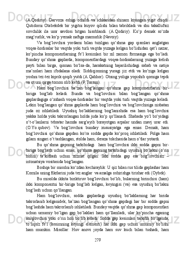 (A.Qodiriy).   Darvoza   eshigi   ochildi   va   ichkaridan   shinam   kiyingan   yigit   chiqdi.
Qutidorni   Otabekdek   bir   yigitni   kuyov   qilishi   bilan   tabrikladi   va   shu   takallufsiz
sovchilik   ila   umr   savdosi   bitgan   hisoblandi.   (A.Qodiriy).   Ko‘p   demak   so‘zda
mag‘rurlik, va ko‘p yemak nafsga mamurlik (Navoiy).
Va   bog‘lovchisi   yordami   bilan   tuzilgan   qo‘shma   gap   qismlari   anglatgan
voqea-hodisalar bir vaqtda yoki turli vaqtda yuzaga kelgan bo‘lishidan qat’i nazar,
ko‘pincha   komponentlarning   fe’l   kesimlari   bir   xil   zamon   formasiga   ega   bo‘ladi.
Bunday   qo‘shma   gaplarda,   komponentlardagi   voqea-hodisalarning   yuzaga   kelish
payti   bilan   birga,   qisman   bo‘lsa-da,   harakatning   bajarilishidagi   sabab   va   natija
ma’nolari   ham   ifodalana   oladi:   Siddiqjonning   yuragi   jiz   etdi   va   ko‘ziga   kelgan
yoshni tez-tez kiprik qoqib yutdi (A.Qahhor). Otning yoliga yopishib qorniga tepdi
va ot uni qirga tomon olib ketdi (P.Tursun).
Ham   bog‘lovchisi   ba’zan   bog‘langan   qo‘shma   gap   komponentlarini   bir-
biriga   bog‘lab   keladi.   Bunda   va   bog‘lovchisi   bilan   bog‘langan   qo‘shma
gaplardagiga o‘xshash voqea-hodisalar bir vaqtda yoki turli vaqtda yuzaga keladi.
Lekin bog‘langan qo‘shma gaplarda ham  bog‘lovchisi  va bog‘lovchisiga nisbatan
juda   oz   ishlatiladi.   Uyushiq   bo‘laklarning   bog‘lanishida   esa   ham   bog‘lovchisi
yakka holda yoki takrorlangan holda juda ko‘p qo‘llanadi. Shabada yo‘l bo‘yidagi
o‘t-o‘lanlarni   tebratar   hamda   sarg‘ayib   borayotgan   arpalar   undan   mavj   urar   edi.
(O.Yo.qubov).   Va   bog‘lovchisi   bunday   xususiyatga   ega   emas.   Demak,   ham
bog‘lovchisi   qo‘shma   gapdan   ko‘ra   sodda   gapda   ko‘proq   ishlatiladi:   Polga   ham
gilam singari o‘t tashlangan, stolda ham, deraza tokchasida ham o‘tlar yotardi.
Bu   qo‘shma   gapning   tarkibidagi     ham   bog‘lovchisi   ikki   sodda   gapni   bir-
biriga bog‘lash uchun emas, qo‘shma gapning tarkibidagi  uyushiq bo‘lakni  (o‘rin
holini)   ta’kidlash   uchun   xizmat   qilgan.   Ikki   sodda   gap   esa   bog‘lovchisiz   –
intonatsiya vositasida bog‘langan.
Boshqa bir misolni ko‘zdan kechiraylik: U qiz bilan rus tilida gaplashar ham
Komila uning fikrlarini juda tez anglar  va amalga oshirishga tirishar edi (Oybek).
Bu  misolda  ikkita  biriktiruv bog‘lovchisi   bo‘lib,  bularning  birinchisi  (ham)
ikki   komponentni   bir-biriga   bog‘lab   kelgan,   keyingisi   (va)   esa   uyushiq   bo‘lakni
bog‘lash uchun qo‘llangan.
Ham   bog‘lovchisi,   sodda   gaplardagi   uyushiq   bo‘laklarning   har   birida
takrorlanib   kelganidek,   ba’zan   bog‘langan   qo‘shma   gapdagi   har   bir   sodda   gapni
bog‘lashda ham takrorlanib ishlatiladi. Bunday vaqtda qo‘shma gap komponentlari
uchun   umumiy   bo‘lgan   gap   bo‘laklari   ham   qo‘llaniladi,   ular   ko‘pincha   eganing
aniqlovchisi yoki o‘rin holi bo‘lib keladi. Sodda gap kesimlari tarkibli bo‘lganda,
to‘liqsiz   fe’l   (kesimning   keyingi   elementi)   har   ikki   gap   uchun   umumiy   bo‘lishi
ham   mumkin.   Misollar:   Huv   anovi   joyda   ham   suv   kuch   bilan   tushadi,   ham
279 
