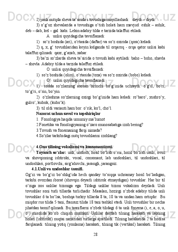 2) jonli nutqda sheva ta’sirida i tovushiga moyillashadi:   deydi – diydi. 
3)   o‘g‘uz   shevalarida   a   tovushiga   o‘tish   holati   ham   mavjud:   eshik   –   ashik,
deb – dab, kel – gal  kabi. Lekin adabiy tilda e tarzida talaffuz etiladi.
A   unlisi quyidagicha tavsiflanadi: 
1)   so‘z boshida (ari), o‘rtasida (daftar) va so‘z oxirida (qora) keladi.  
2) q, x, g‘ tovushlaridan keyin kelganda til orqaroq - orqa qator unlisi kabi
talaffuz qilinadi: qaxr, g‘azab, xabar.  
3) ba’zi so‘zlarda sheva ta’sirida o tovush kabi aytiladi: baho – boho, shavla
– shovla. Adabiy tilda a tarzida talaffuz etiladi.
O  unlisi quyidagicha tavsiflanadi: 
1)  so‘z boshida (olim), o‘rtasida (toza) va so‘z oxirida (bobo) keladi.         
O‘  unlisi quyidagicha tavsiflanadi: 
1)     sodda   so‘zlarning   asosan   birinchi   bo‘g‘inida   uchraydi:   o‘g‘il,   bo‘ri,
to‘g‘ri, o‘rin, bo‘yin. 
2)    o‘zlashma so‘zlarning oxirgi  bo‘g‘inida ham  keladi:  ro‘baro‘, xushro‘y,
gulro‘, kubok, (kubo‘k).
3)  til oldi varianti ham bor: o‘rik, ko‘l, cho‘l. 
Nazorat uchun savol va topshiriqlar 
1.  Fonologiya haqida umumiy ma’lumot
2.Fonetika va fonologiyaning o‘zaro munosabatiga izoh bering? 
3.Tovush va fonemaning farqi nimada? 
4.So‘zlar tarkibidagi nutq tovushlarini izohlang?
4.Ona tilining vokalizmi va konsonantizmi.
Tayanch so‘zlar:   unli, undosh, hosil bo‘lish o‘rni, hozil bo‘lish usuli, ovoz
va   shovqinning   ishtiroki,   vocal,   consonant,   lab   undoshlari,   til   undoshlari,   til
undoshlari, portlovchi, sirg‘aluvchi, jarangli, jarangsiz.
      4.1.Unli va undoshlar tasnifi.
Og‘iz   va   bo‘g‘iz   bo‘shlig‘ida   hech   qanday   to‘siqqa   uchramay   hosil   bo‘ladigan,
tarkibi ovozdan iborat (shovqin deyarli ishtirok etmaydigan) tovushlar. Har bir til
o‘ziga   xos   unlilar   tizimiga   ega.   Tildagi   unlilar   tizimi   vokalizm   deyiladi.   Unli
tovushlar   soni   turli   tillarda  turlichadir.   Masalan,   hozirgi   o‘zbek   adabiy   tilida  unli
tovushlar 6 ta bo‘lsa, boshqa turkiy tillarda 8 ta, 10 ta va undan ham ortiqdir.   Bu
miqdor rus tilida 5 tani, fransuz tilida 18 tani tashkil etadi. Unli tovushlar bir necha
jihatdan tasnif qilinadi. Bu tasniflarni o‘zbek tilidagi 6 ta unli fonema (i, e, a, o, u,
o‘)   misolida   ko‘rib   chiqish   mumkin.   Unlilar   dastlab   tilning   harakati   va   labning
holati (ishtiroki) nuqtai nazaridan turlarga ajratiladi. Tilning harakatida 2 ta hodisa
farqlanadi: tilning yotiq (yonlama) harakati; tilning tik (vertikal) harakati. Tilning
28 