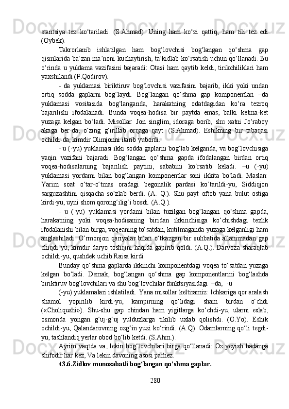 stantsiya   tez   ko‘tariladi.   (S.Ahmad).   Uning   ham   ko‘zi   qattiq,   ham   tili   tez   edi
(Oybek).
Takrorlanib   ishlatilgan   ham   bog‘lovchisi   bog‘langan   qo‘shma   gap
qismlarida ba’zan ma’noni kuchaytirish, ta’kidlab ko‘rsatish uchun qo‘llanadi. Bu
o‘rinda   u  yuklama   vazifasini   bajaradi:   Otasi   ham   qaytib  keldi,   tirikchiliklari   ham
yaxshilandi (P.Qodirov).
-   da   yuklamasi   biriktiruv   bog‘lovchisi   vazifasini   bajarib,   ikki   yoki   undan
ortiq   sodda   gaplarni   bog‘laydi.   Bog‘langan   qo‘shma   gap   komponentlari   –da
yuklamasi   vositasida   bog‘langanda,   harakatning   odatdagidan   ko‘ra   tezroq
bajarilishi   ifodalanadi.   Bunda   voqea-hodisa   bir   paytda   emas,   balki   ketma-ket
yuzaga   kelgan   bo‘ladi.   Misollar:   Jon   singlim,   idoraga   borib,   shu   xatni   Jo‘raboy
akaga   ber-da,   o‘zing   g‘irillab   orqaga   qayt.   (S.Ahmad).   Eshikning   bir   tabaqasi
ochildi-da, kimdir Olimjonni itarib yubordi.
- u (-yu) yuklamasi ikki sodda gaplarni bog‘lab kelganda, va bog‘lovchisiga
yaqin   vazifani   bajaradi.   Bog‘langan   qo‘shma   gapda   ifodalangan   birdan   ortiq
voqea-hodisalarning   bajarilish   paytini,   sababini   ko‘rsatib   keladi.   –u   (-yu)
yuklamasi   yordami   bilan   bog‘langan   komponentlar   soni   ikkita   bo‘ladi.   Maslan:
Yarim   soat   o‘tar-o‘tmas   oradagi   begonalik   pardasi   ko‘tarildi-yu,   Siddiqjon
sarguzashtini   qisqacha   so‘zlab   berdi.   (A.   Q.).   Shu   payt   oftob   yana   bulut   ostiga
kirdi-yu, uyni shom qorong‘ilig‘i bosdi. (A.Q.).
-   u   (-yu)   yuklamasi   yordami   bilan   tuzilgan   bog‘langan   qo‘shma   gapda,
harakatning   yoki   voqea-hodisaning   biridan   ikkinchisiga   ko‘chishdagi   tezlik
ifodalanishi bilan birga, voqeaning to‘satdan, kutilmaganda yuzaga kelganligi ham
anglashiladi:   O’rmonjon   qariyalar   bilan   o‘tkazgan   bir   suhbatida   allanimadan   gap
chiqdi-yu,   kimdir   daryo   toshqini   haqida   gapirib   qoldi.   (A.Q.).   Darvoza   sharaqlab
ochildi-yu, qushdek uchib Raisa kirdi.
Bunday  qo‘shma   gaplarda  ikkinchi  komponentdagi  voqea  to‘satdan   yuzaga
kelgan   bo‘ladi.   Demak,   bog‘langan   qo‘shma   gap   komponentlarini   bog‘lashda
biriktiruv bog‘lovchilari va shu bog‘lovchilar funktsiyasidagi  –da,  -u 
(-yu) yuklamalari ishlatiladi. Yana misollar keltiramiz: Ichkariga qor aralash
shamol   yopirilib   kirdi-yu,   kampirning   qo‘lidagi   sham   birdan   o‘chdi
(«Choliqushi»).   Shu-shu   gap   chindan   ham   yigitlarga   ko‘chdi-yu,   ularni   eslab,
osmonda   yongan   g‘uj-g‘uj   yulduzlarga   tikilib   uxlab   qolishdi.   (O.Yo).   Eshik
ochildi-yu, Qalandarovning ozg‘in yuzi  ko‘rindi. (A.Q). Odamlarning qo‘li tegdi-
yu, tashlandiq yerlar obod bo‘lib ketdi. (S.Ahm.).
Ayrim   vaqtda   va,  lekin   bog‘lovchilari   birga   qo‘llanadi:   Oz  yeyish   badanga
shifodir har kez, Va lekin davoning asosi parhez.
43.6.Zidlov munosabatli bog‘langan qo‘shma gaplar.  
280 