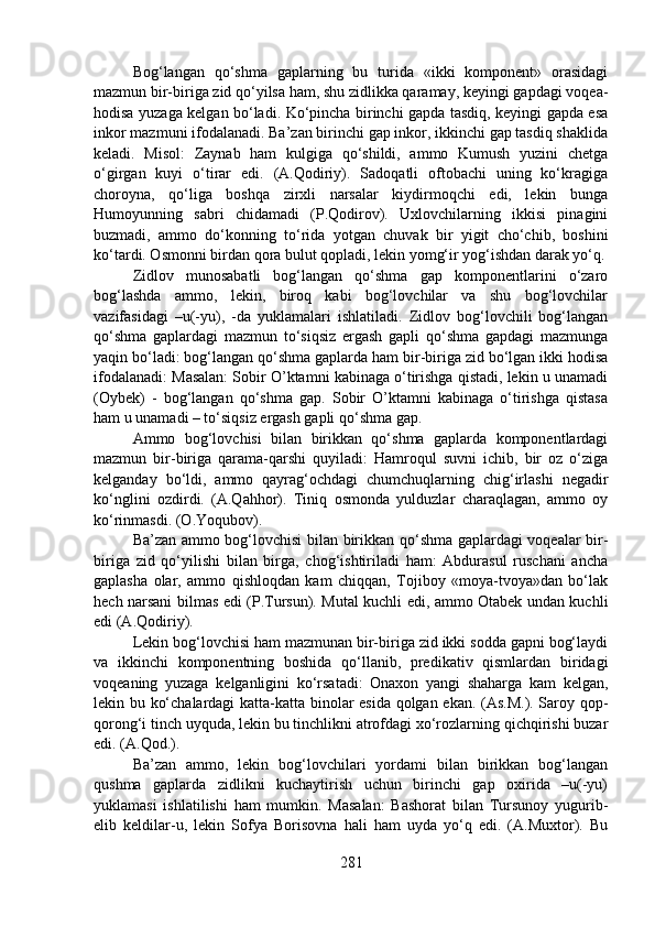 Bog‘langan   qo‘shma   gaplarning   bu   turida   «ikki   komponent»   orasidagi
mazmun bir-biriga zid qo‘yilsa ham, shu zidlikka qaramay, keyingi gapdagi voqea-
hodisa yuzaga kelgan bo‘ladi. Ko‘pincha birinchi gapda tasdiq, keyingi gapda esa
inkor mazmuni ifodalanadi. Ba’zan birinchi gap inkor, ikkinchi gap tasdiq shaklida
keladi.   Misol:   Zaynab   ham   kulgiga   qo‘shildi,   ammo   Kumush   yuzini   chetga
o‘girgan   kuyi   o‘tirar   edi.   (A.Qodiriy).   Sadoqatli   oftobachi   uning   ko‘kragiga
choroyna,   qo‘liga   boshqa   zirxli   narsalar   kiydirmoqchi   edi,   lekin   bunga
Humoyunning   sabri   chidamadi   (P.Qodirov).   Uxlovchilarning   ikkisi   pinagini
buzmadi,   ammo   do‘konning   to‘rida   yotgan   chuvak   bir   yigit   cho‘chib,   boshini
ko‘tardi. Osmonni birdan qora bulut qopladi, lekin yomg‘ir yog‘ishdan darak yo‘q.
Zidlov   munosabatli   bog‘langan   qo‘shma   gap   komponentlarini   o‘zaro
bog‘lashda   ammo,   lekin,   biroq   kabi   bog‘lovchilar   va   shu   bog‘lovchilar
vazifasidagi   –u(-yu),   -da   yuklamalari   ishlatiladi.   Zidlov   bog‘lovchili   bog‘langan
qo‘shma   gaplardagi   mazmun   to‘siqsiz   ergash   gapli   qo‘shma   gapdagi   mazmunga
yaqin bo‘ladi: bog‘langan qo‘shma gaplarda ham bir-biriga zid bo‘lgan ikki hodisa
ifodalanadi: Masalan: Sobir O’ktamni kabinaga o‘tirishga qistadi, lekin u unamadi
(Oybek)   -   bog‘langan   qo‘shma   gap.   Sobir   O’ktamni   kabinaga   o‘tirishga   qistasa
ham u unamadi – to‘siqsiz ergash gapli qo‘shma gap.
Ammo   bog‘lovchisi   bilan   birikkan   qo‘shma   gaplarda   komponentlardagi
mazmun   bir-biriga   qarama-qarshi   quyiladi:   Hamroqul   suvni   ichib,   bir   oz   o‘ziga
kelganday   bo‘ldi,   ammo   qayrag‘ochdagi   chumchuqlarning   chig‘irlashi   negadir
ko‘nglini   ozdirdi.   (A.Qahhor).   Tiniq   osmonda   yulduzlar   charaqlagan,   ammo   oy
ko‘rinmasdi. (O.Yoqubov).
Ba’zan ammo bog‘lovchisi bilan birikkan qo‘shma gaplardagi voqealar bir-
biriga   zid   qo‘yilishi   bilan   birga,   chog‘ishtiriladi   ham:   Abdurasul   ruschani   ancha
gaplasha   olar,   ammo   qishloqdan   kam   chiqqan,   Tojiboy   «moya-tvoya»dan   bo‘lak
hech narsani bilmas edi (P.Tursun). Mutal kuchli edi, ammo Otabek undan kuchli
edi (A.Qodiriy).
Lekin bog‘lovchisi ham mazmunan bir-biriga zid ikki sodda gapni bog‘laydi
va   ikkinchi   komponentning   boshida   qo‘llanib,   predikativ   qismlardan   biridagi
voqeaning   yuzaga   kelganligini   ko‘rsatadi:   Onaxon   yangi   shaharga   kam   kelgan,
lekin bu ko‘chalardagi katta-katta binolar esida qolgan ekan. (As.M.). Saroy qop-
qorong‘i tinch uyquda, lekin bu tinchlikni atrofdagi xo‘rozlarning qichqirishi buzar
edi. (A.Qod.). 
Ba’zan   ammo,   lekin   bog‘lovchilari   yordami   bilan   birikkan   bog‘langan
qushma   gaplarda   zidlikni   kuchaytirish   uchun   birinchi   gap   oxirida   –u(-yu)
yuklamasi   ishlatilishi   ham   mumkin.   Masalan:   Bashorat   bilan   Tursunoy   yugurib-
elib   keldilar-u,   lekin   Sofya   Borisovna   hali   ham   uyda   yo‘q   edi.   (A.Muxtor).   Bu
281 