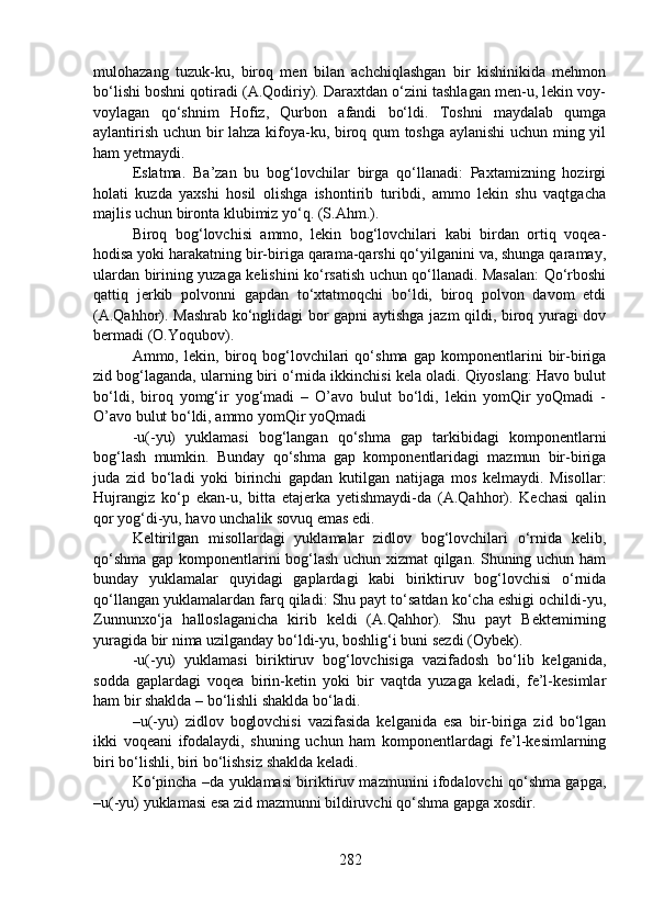 mulohazang   tuzuk-ku,   biroq   men   bilan   achchiqlashgan   bir   kishinikida   mehmon
bo‘lishi boshni qotiradi (A.Qodiriy). Daraxtdan o‘zini tashlagan men-u, lekin voy-
voylagan   qo‘shnim   Hofiz,   Qurbon   afandi   bo‘ldi.   Toshni   maydalab   qumga
aylantirish uchun bir lahza kifoya-ku, biroq qum toshga aylanishi  uchun ming yil
ham yetmaydi. 
Eslatma.   Ba’zan   bu   bog‘lovchilar   birga   qo‘llanadi:   Paxtamizning   hozirgi
holati   kuzda   yaxshi   hosil   olishga   ishontirib   turibdi,   ammo   lekin   shu   vaqtgacha
majlis uchun bironta klubimiz yo‘q. (S.Ahm.).
Biroq   bog‘lovchisi   ammo,   lekin   bog‘lovchilari   kabi   birdan   ortiq   voqea-
hodisa yoki harakatning bir-biriga qarama-qarshi qo‘yilganini va, shunga qaramay,
ulardan birining yuzaga kelishini ko‘rsatish uchun qo‘llanadi. Masalan: Qo‘rboshi
qattiq   jerkib   polvonni   gapdan   to‘xtatmoqchi   bo‘ldi,   biroq   polvon   davom   etdi
(A.Qahhor). Mashrab ko‘nglidagi bor gapni aytishga jazm qildi, biroq yuragi dov
bermadi (O.Yoqubov).
Ammo,   lekin,   biroq   bog‘lovchilari   qo‘shma   gap   komponentlarini   bir-biriga
zid bog‘laganda, ularning biri o‘rnida ikkinchisi kela oladi. Qiyoslang: Havo bulut
bo‘ldi,   biroq   yomg‘ir   yog‘madi   –   O’avo   bulut   bo‘ldi,   lekin   yomQir   yoQmadi   -
O’avo bulut bo‘ldi, ammo yomQir yoQmadi 
-u(-yu)   yuklamasi   bog‘langan   qo‘shma   gap   tarkibidagi   komponentlarni
bog‘lash   mumkin.   Bunday   qo‘shma   gap   komponentlaridagi   mazmun   bir-biriga
juda   zid   bo‘ladi   yoki   birinchi   gapdan   kutilgan   natijaga   mos   kelmaydi.   Misollar:
Hujrangiz   ko‘p   ekan-u,   bitta   etajerka   yetishmaydi-da   (A.Qahhor).   Kechasi   qalin
qor yog‘di-yu, havo unchalik sovuq emas edi.
Keltirilgan   misollardagi   yuklamalar   zidlov   bog‘lovchilari   o‘rnida   kelib,
qo‘shma gap komponentlarini bog‘lash uchun xizmat qilgan. Shuning uchun ham
bunday   yuklamalar   quyidagi   gaplardagi   kabi   biriktiruv   bog‘lovchisi   o‘rnida
qo‘llangan yuklamalardan farq qiladi: Shu payt to‘satdan ko‘cha eshigi ochildi-yu,
Zunnunxo‘ja   halloslaganicha   kirib   keldi   (A.Qahhor).   Shu   payt   Bektemirning
yuragida bir nima uzilganday bo‘ldi-yu, boshlig‘i buni sezdi (Oybek).
-u(-yu)   yuklamasi   biriktiruv   bog‘lovchisiga   vazifadosh   bo‘lib   kelganida,
sodda   gaplardagi   voqea   birin-ketin   yoki   bir   vaqtda   yuzaga   keladi,   fe’l-kesimlar
ham bir shaklda – bo‘lishli shaklda bo‘ladi.   
–u(-yu)   zidlov   boglovchisi   vazifasida   kelganida   esa   bir-biriga   zid   bo‘lgan
ikki   voqeani   ifodalaydi,   shuning   uchun   ham   komponentlardagi   fe’l-kesimlarning
biri bo‘lishli, biri bo‘lishsiz shaklda keladi.
Ko‘pincha –da yuklamasi biriktiruv mazmunini ifodalovchi qo‘shma gapga,
–u(-yu) yuklamasi esa zid mazmunni bildiruvchi qo‘shma gapga xosdir.
282 